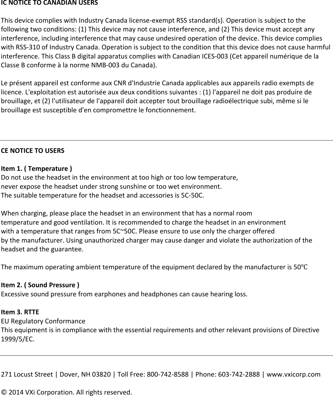 ICNOTICETOCANADIANUSERSThisdevicecomplieswithIndustryCanadalicense‐exemptRSSstandard(s).Operationissubjecttothefollowingtwoconditions:(1)Thisdevicemaynotcauseinterference,and(2)Thisdevicemustacceptanyinterference,includinginterferencethatmaycauseundesiredoperationofthedevice.ThisdevicecomplieswithRSS‐310ofIndustryCanada.Operationissubjecttotheconditionthatthisdevicedoesnotcauseharmfulinterference.ThisClassBdigitalapparatuscomplieswithCanadianICES‐003(CetappareilnumériquedelaClasseBconformeàlanormeNMB‐003duCanada). Le présent appareil est conforme aux CNR d&apos;Industrie Canada applicables aux appareils radio exempts de licence. L&apos;exploitation est autorisée aux deux conditions suivantes : (1) l&apos;appareil ne doit pas produire de brouillage, et (2) l&apos;utilisateur de l&apos;appareil doit accepter tout brouillage radioélectrique subi, même si le brouillage est susceptible d&apos;en compromettre le fonctionnement.  CENOTICETOUSERSItem1.(Temperature)Donotusetheheadsetintheenvironmentattoohighortoolowtemperature,neverexposetheheadsetunderstrongsunshineortoowetenvironment.Thesuitabletemperaturefortheheadsetandaccessoriesis5C‐50C.Whencharging,pleaseplacetheheadsetinanenvironmentthathasanormalroomtemperatureandgoodventilation.Itisrecommendedtochargetheheadsetinanenvironmentwithatemperaturethatrangesfrom5C~50C.Pleaseensuretouseonlythechargerofferedbythemanufacturer.Usingunauthorizedchargermaycausedangerandviolatetheauthorizationoftheheadsetandtheguarantee.Themaximumoperatingambienttemperatureoftheequipmentdeclaredbythemanufactureris50ԨItem2.(SoundPressure)Excessivesoundpressurefromearphonesandheadphonescancausehearingloss.Item3.RTTEEURegulatoryConformanceThisequipmentisincompliancewiththeessentialrequirementsandotherrelevantprovisionsofDirective1999/5/EC. 271LocustStreet|Dover,NH03820|TollFree:800‐742‐8588|Phone:603‐742‐2888|www.vxicorp.com©2014VXiCorporation.Allrightsreserved.