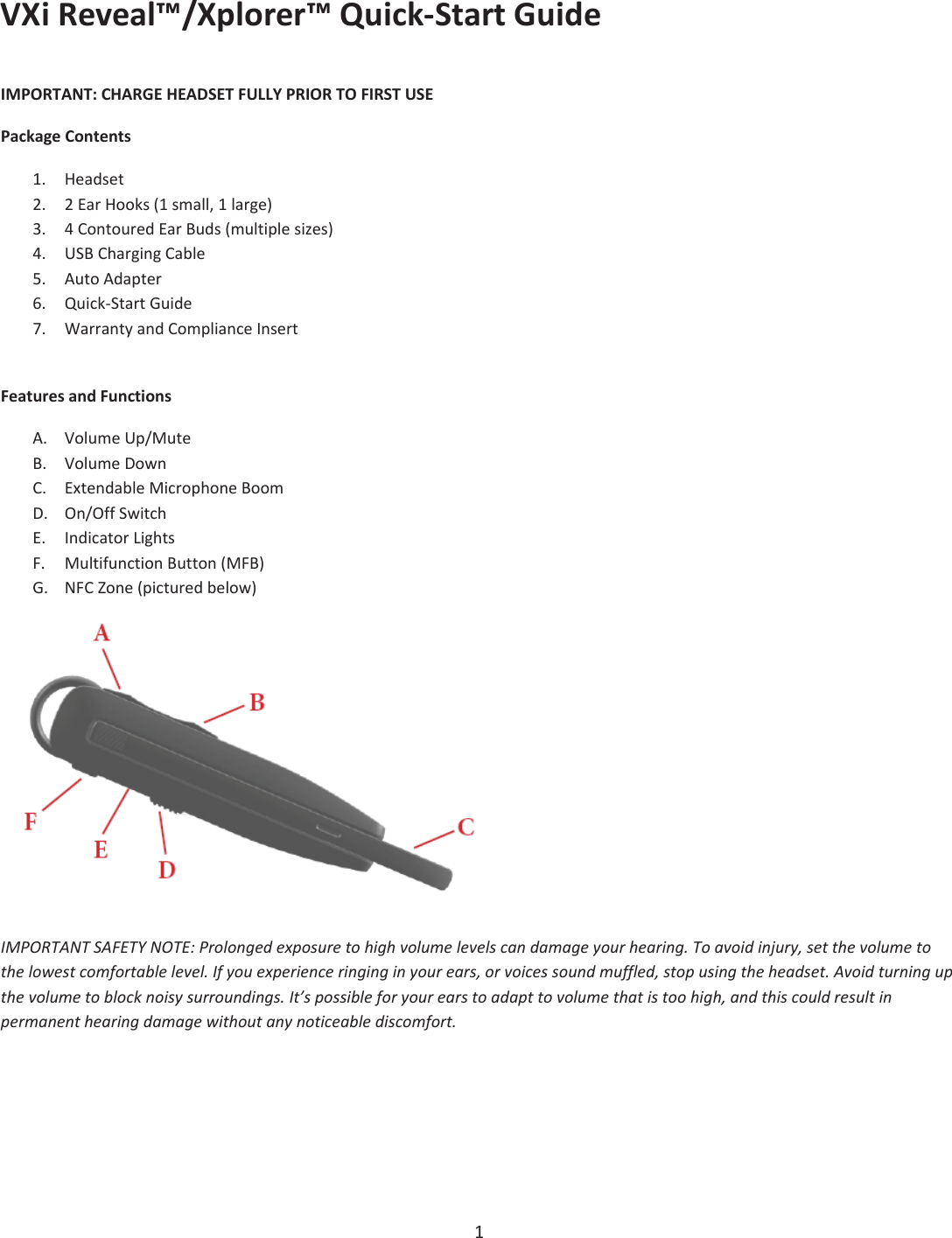 VXiReveal™/Xplorer™QuickͲStartGuide1IMPORTANT:CHARGEHEADSETFULLYPRIORTOFIRSTUSEPackageContents1. Headset2. 2EarHooks(1small,1large)3. 4ContouredEarBuds(multiplesizes)4. USBChargingCable5. AutoAdapter6. QuickͲStartGuide7. WarrantyandComplianceInsertFeaturesandFunctionsA. VolumeUp/MuteB. VolumeDownC. ExtendableMicrophoneBoomD. On/OffSwitchE. IndicatorLightsF. MultifunctionButton(MFB)G. NFCZone(picturedbelow)IMPORTANTSAFETYNOTE:Prolongedexposuretohighvolumelevelscandamageyourhearing.Toavoidinjury,setthevolumetothelowestcomfortablelevel.Ifyouexperienceringinginyourears,orvoicessoundmuffled,stopusingtheheadset.Avoidturningupthevolumetoblocknoisysurroundings.It’spossibleforyourearstoadapttovolumethatistoohigh,andthiscouldresultinpermanenthearingdamagewithoutanynoticeablediscomfort.
