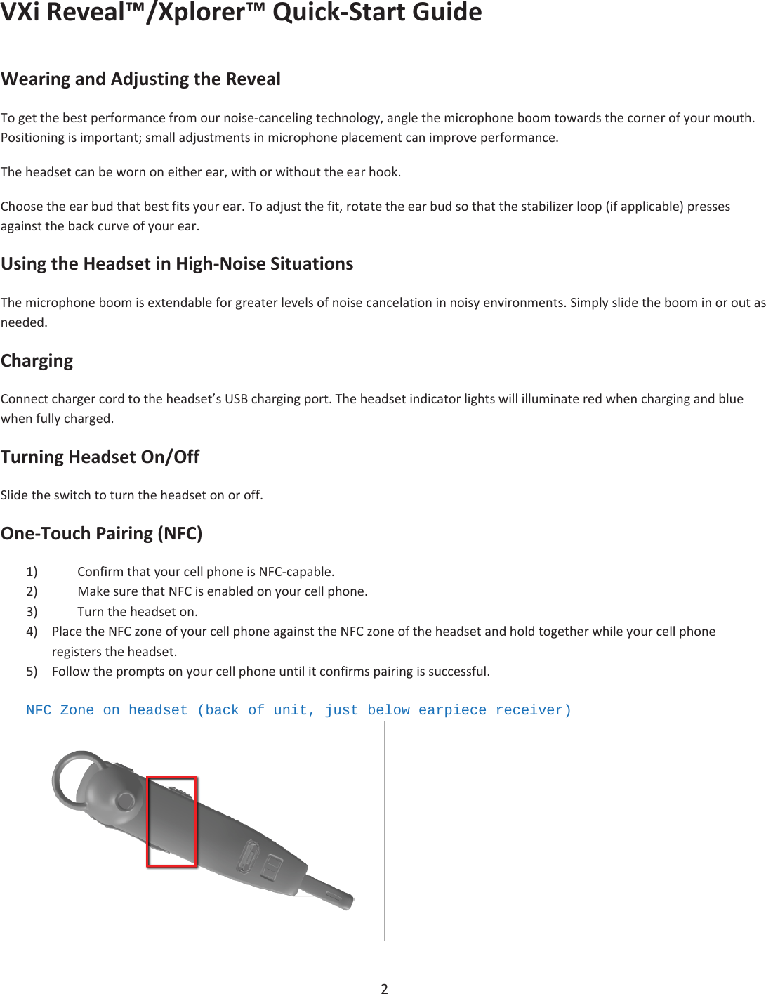 VXiReveal™/Xplorer™QuickͲStartGuide2WearingandAdjustingtheRevealTogetthebestperformancefromournoiseͲcancelingtechnology,anglethemicrophoneboomtowardsthecornerofyourmouth.Positioningisimportant;smalladjustmentsinmicrophoneplacementcanimproveperformance.Theheadsetcanbewornoneitherear,withorwithouttheearhook.Choosetheearbudthatbestfitsyourear.Toadjustthefit,rotatetheearbudsothatthestabilizerloop(ifapplicable)pressesagainstthebackcurveofyourear.UsingtheHeadsetinHighͲNoiseSituationsThemicrophoneboomisextendableforgreaterlevelsofnoisecancelationinnoisyenvironments.Simplyslidetheboominoroutasneeded.ChargingConnectchargercordtotheheadset’sUSBchargingport.Theheadsetindicatorlightswillilluminateredwhenchargingandbluewhenfullycharged.TurningHeadsetOn/OffSlidetheswitchtoturntheheadsetonoroff.OneͲTouchPairing(NFC)1) ConfirmthatyourcellphoneisNFCͲcapable.2) MakesurethatNFCisenabledonyourcellphone.3) Turntheheadseton.4) PlacetheNFCzoneofyourcellphoneagainsttheNFCzoneoftheheadsetandholdtogetherwhileyourcellphoneregisterstheheadset.5) Followthepromptsonyourcellphoneuntilitconfirmspairingissuccessful.NFC Zone on headset (back of unit, just below earpiece receiver) 