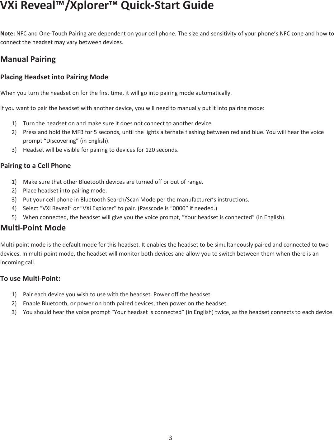 VXiReveal™/Xplorer™QuickͲStartGuide3Note:NFCandOneͲTouchPairingaredependentonyourcellphone.Thesizeandsensitivityofyourphone’sNFCzoneandhowtoconnecttheheadsetmayvarybetweendevices.ManualPairingPlacingHeadsetintoPairingModeWhenyouturntheheadsetonforthefirsttime,itwillgointopairingmodeautomatically.Ifyouwanttopairtheheadsetwithanotherdevice,youwillneedtomanuallyputitintopairingmode:1) Turntheheadsetonandmakesureitdoesnotconnecttoanotherdevice.2) PressandholdtheMFBfor5seconds,untilthelightsalternateflashingbetweenredandblue.Youwillhearthevoiceprompt“Discovering”(inEnglish).3) Headsetwillbevisibleforpairingtodevicesfor120seconds.PairingtoaCellPhone1) MakesurethatotherBluetoothdevicesareturnedofforoutofrange.2) Placeheadsetintopairingmode.3) PutyourcellphoneinBluetoothSearch/ScanModeperthemanufacturer’sinstructions.4) Select“VXiReveal”or“VXiExplorer”topair.(Passcodeis“0000”ifneeded.)5) Whenconnected,theheadsetwillgiveyouthevoiceprompt,“Yourheadsetisconnected”(inEnglish).MultiͲPointModeMultiͲpointmodeisthedefaultmodeforthisheadset.Itenablestheheadsettobesimultaneouslypairedandconnectedtotwodevices.InmultiͲpointmode,theheadsetwillmonitorbothdevicesandallowyoutoswitchbetweenthemwhenthereisanincomingcall.TouseMultiͲPoint:1) Paireachdeviceyouwishtousewiththeheadset.Powerofftheheadset.2) EnableBluetooth,orpoweronbothpaireddevices,thenpowerontheheadset.3) Youshouldhearthevoiceprompt“Yourheadsetisconnected”(inEnglish)twice,astheheadsetconnectstoeachdevice.