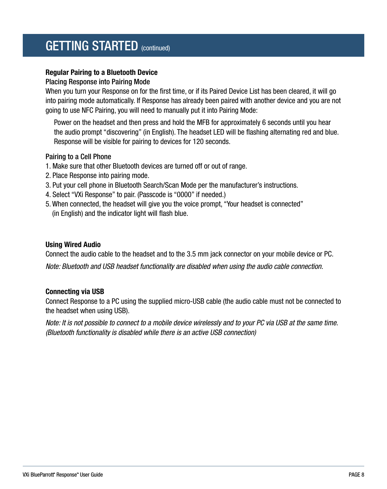 VXi BlueParrott® ResponseTM User Guide PAGE 8Regular Pairing to a Bluetooth DevicePlacing Response into Pairing ModeWhen you turn your Response on for the first time, or if its Paired Device List has been cleared, it will go into pairing mode automatically. If Response has already been paired with another device and you are not going to use NFC Pairing, you will need to manually put it into Pairing Mode:Power on the headset and then press and hold the MFB for approximately 6 seconds until you hear the audio prompt “discovering” (in English). The headset LED will be flashing alternating red and blue. Response will be visible for pairing to devices for 120 seconds.Pairing to a Cell Phone1. Make sure that other Bluetooth devices are turned off or out of range.2. Place Response into pairing mode.3. Put your cell phone in Bluetooth Search/Scan Mode per the manufacturer’s instructions.4. Select “VXi Response” to pair. (Passcode is “0000” if needed.) 5.  When connected, the headset will give you the voice prompt, “Your headset is connected”  (in English) and the indicator light will flash blue.Using Wired Audio Connect the audio cable to the headset and to the 3.5 mm jack connector on your mobile device or PC.Note: Bluetooth and USB headset functionality are disabled when using the audio cable connection.Connecting via USB Connect Response to a PC using the supplied micro-USB cable (the audio cable must not be connected to the headset when using USB).Note: It is not possible to connect to a mobile device wirelessly and to your PC via USB at the same time. (Bluetooth functionality is disabled while there is an active USB connection)GETTING STARTED (continued)