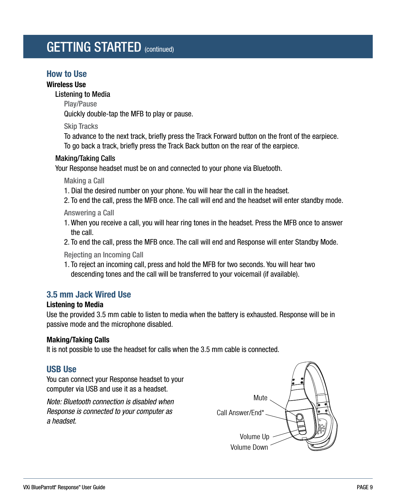 VXi BlueParrott® ResponseTM User Guide PAGE 9GETTING STARTED (continued)How to UseWireless UseListening to MediaPlay/PauseQuickly double-tap the MFB to play or pause.Skip TracksTo advance to the next track, briefly press the Track Forward button on the front of the earpiece.To go back a track, briefly press the Track Back button on the rear of the earpiece.Making/Taking CallsYour Response headset must be on and connected to your phone via Bluetooth.Making a Call1. Dial the desired number on your phone. You will hear the call in the headset.2.  To end the call, press the MFB once. The call will end and the headset will enter standby mode.Answering a Call1.  When you receive a call, you will hear ring tones in the headset. Press the MFB once to answer the call.2. To end the call, press the MFB once. The call will end and Response will enter Standby Mode.Rejecting an Incoming Call1.  To reject an incoming call, press and hold the MFB for two seconds. You will hear two descending tones and the call will be transferred to your voicemail (if available).3.5 mm Jack Wired Use Listening to MediaUse the provided 3.5 mm cable to listen to media when the battery is exhausted. Response will be in passive mode and the microphone disabled. Making/Taking CallsIt is not possible to use the headset for calls when the 3.5 mm cable is connected.USB Use You can connect your Response headset to your computer via USB and use it as a headset. Note: Bluetooth connection is disabled when Response is connected to your computer as  a headset.MuteCall Answer/End*Volume UpVolume Down