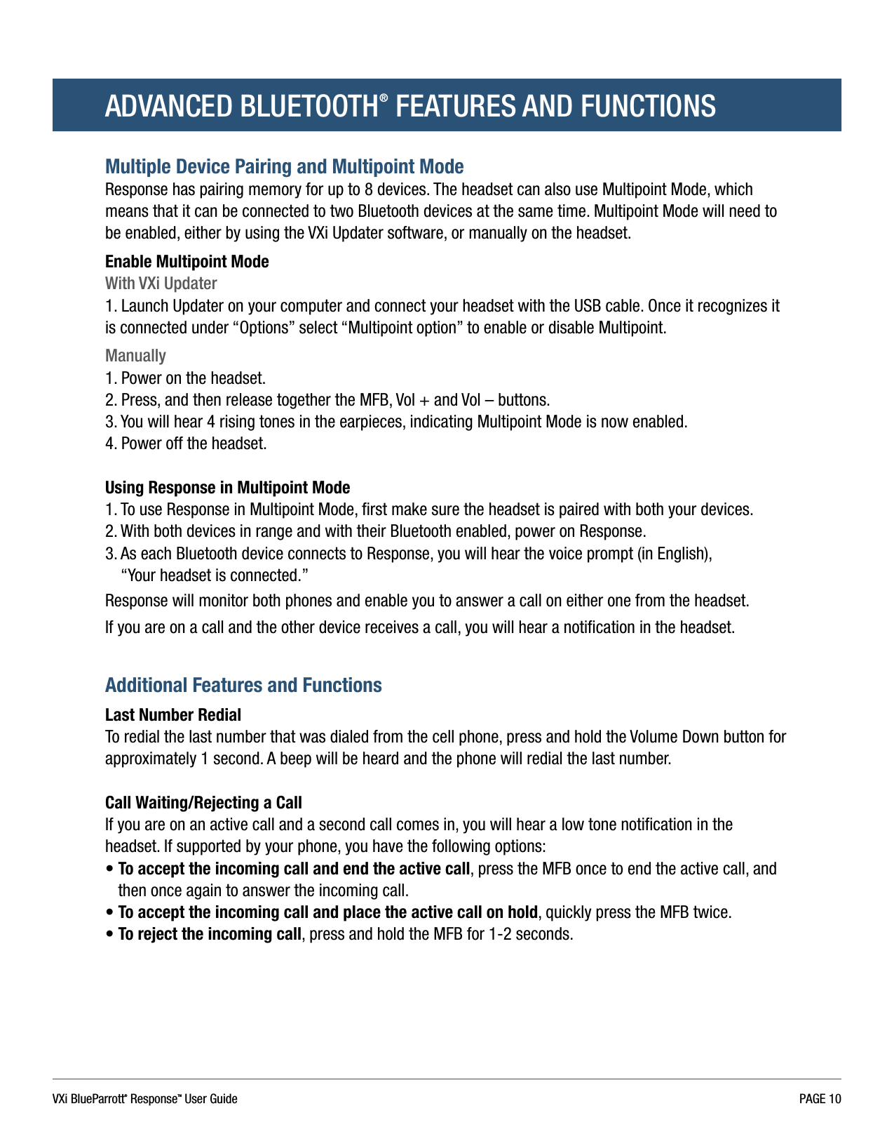 VXi BlueParrott® ResponseTM User Guide PAGE 10ADVANCED BLUETOOTH® FEATURES AND FUNCTIONSMultiple Device Pairing and Multipoint ModeResponse has pairing memory for up to 8 devices. The headset can also use Multipoint Mode, which means that it can be connected to two Bluetooth devices at the same time. Multipoint Mode will need to be enabled, either by using the VXi Updater software, or manually on the headset.Enable Multipoint ModeWith VXi Updater1. Launch Updater on your computer and connect your headset with the USB cable. Once it recognizes it is connected under “Options” select “Multipoint option” to enable or disable Multipoint.Manually1. Power on the headset.2. Press, and then release together the MFB, Vol + and Vol – buttons.3. You will hear 4 rising tones in the earpieces, indicating Multipoint Mode is now enabled.4. Power off the headset.Using Response in Multipoint Mode1. To use Response in Multipoint Mode, first make sure the headset is paired with both your devices.2. With both devices in range and with their Bluetooth enabled, power on Response.3.  As each Bluetooth device connects to Response, you will hear the voice prompt (in English),  “Your headset is connected.”Response will monitor both phones and enable you to answer a call on either one from the headset.If you are on a call and the other device receives a call, you will hear a notification in the headset.Additional Features and FunctionsLast Number RedialTo redial the last number that was dialed from the cell phone, press and hold the Volume Down button for approximately 1 second. A beep will be heard and the phone will redial the last number.Call Waiting/Rejecting a Call If you are on an active call and a second call comes in, you will hear a low tone notification in the headset. If supported by your phone, you have the following options:•  To accept the incoming call and end the active call, press the MFB once to end the active call, and then once again to answer the incoming call.• To accept the incoming call and place the active call on hold, quickly press the MFB twice.• To reject the incoming call, press and hold the MFB for 1-2 seconds.   