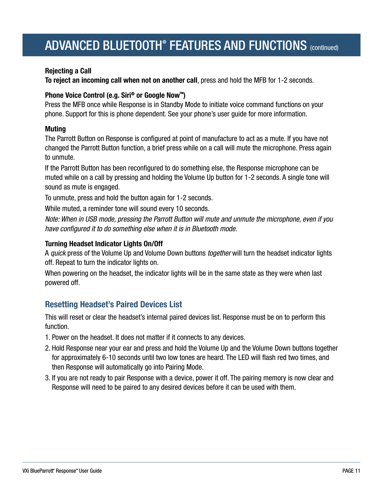 VXi BlueParrott® ResponseTM User Guide PAGE 11ADVANCED BLUETOOTH® FEATURES AND FUNCTIONS (continued)Rejecting a Call To reject an incoming call when not on another call, press and hold the MFB for 1-2 seconds.Phone Voice Control (e.g. Siri® or Google NowTM)Press the MFB once while Response is in Standby Mode to initiate voice command functions on your phone. Support for this is phone dependent. See your phone’s user guide for more information.MutingThe Parrott Button on Response is configured at point of manufacture to act as a mute. If you have not changed the Parrott Button function, a brief press while on a call will mute the microphone. Press again to unmute.If the Parrott Button has been reconfigured to do something else, the Response microphone can be muted while on a call by pressing and holding the Volume Up button for 1-2 seconds. A single tone will sound as mute is engaged. To unmute, press and hold the button again for 1-2 seconds.While muted, a reminder tone will sound every 10 seconds.Note: When in USB mode, pressing the Parrott Button will mute and unmute the microphone, even if you have configured it to do something else when it is in Bluetooth mode.Turning Headset Indicator Lights On/Off A quick press of the Volume Up and Volume Down buttons together will turn the headset indicator lights off. Repeat to turn the indicator lights on. When powering on the headset, the indicator lights will be in the same state as they were when last powered off.Resetting Headset’s Paired Devices List This will reset or clear the headset’s internal paired devices list. Response must be on to perform this function.1. Power on the headset. It does not matter if it connects to any devices. 2.  Hold Response near your ear and press and hold the Volume Up and the Volume Down buttons together for approximately 6-10 seconds until two low tones are heard. The LED will flash red two times, and then Response will automatically go into Pairing Mode. 3.  If you are not ready to pair Response with a device, power it off. The pairing memory is now clear and Response will need to be paired to any desired devices before it can be used with them.