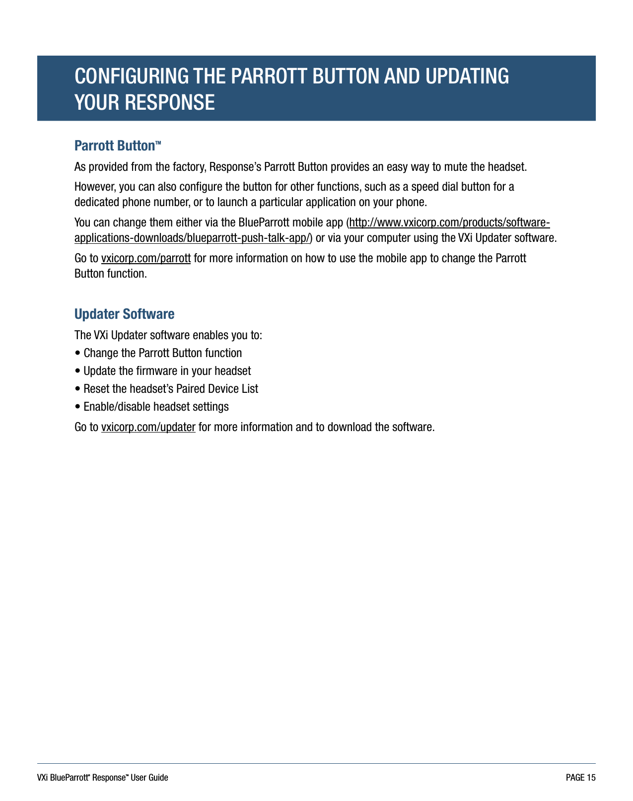 VXi BlueParrott® ResponseTM User Guide PAGE 15Parrott ButtonTMAs provided from the factory, Response’s Parrott Button provides an easy way to mute the headset.However, you can also configure the button for other functions, such as a speed dial button for a dedicated phone number, or to launch a particular application on your phone.You can change them either via the BlueParrott mobile app (http://www.vxicorp.com/products/software-applications-downloads/blueparrott-push-talk-app/) or via your computer using the VXi Updater software.Go to vxicorp.com/parrott for more information on how to use the mobile app to change the Parrott Button function.Updater SoftwareThe VXi Updater software enables you to:• Change the Parrott Button function• Update the firmware in your headset• Reset the headset’s Paired Device List • Enable/disable headset settingsGo to vxicorp.com/updater for more information and to download the software.CONFIGURING THE PARROTT BUTTON AND UPDATING  YOUR RESPONSE