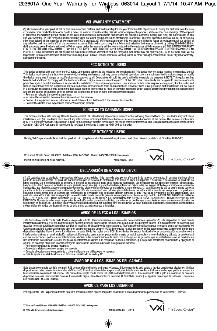 VXi WARRANTY STATEMENTFCC NOTICE TO USERSIC NOTICE TO CANADIAN USERS(1) VXi warrants that your product will be free from defects in material and workmanship for one year from the date of purchase. If, during the first year from the dateof purchase, your product fails to work due to a defect in material or workmanship, VXi will repair or replace the product, at its election, free of charge. Without proofof purchase, the warranty period begins on the date of manufacture. Consumable components (for example, cushions, battery and fuse) are not included in this one-year warranty. (2) The foregoing limited warranty does not cover equipment failure attributable to accident, improper operation, misuse, abuse, or any causeother than defects in the materials or workmanship of VXi’s products. (3) VXi’s obligations under this warranty are limited to repair or replacement (at our option) ofany defective part returned to VXi at the customer’s expense. Returned products require a Return Authorization that may be obtained by calling 603-742-2888 orvisiting vxicorp.com. Products returned to VXi for repair under this warranty will be return shipped to the customer at VXi’s expense. (4) THIS LIMITED WARRANTYIS IN LIEU OF ALL OTHER WARRANTIES, EXPRESSED OR IMPLIED, INCLUDING THE IMPLIED WARRANTIES OF MERCHANTABILITY AND FITNESS FOR A PARTICULARPURPOSE. Some jurisdictions do not permit the exclusion of implied warranties and the foregoing exclusions may not apply to you. (5) In no event shall VXi be responsible for any other damages whatsoever, including direct, indirect, special, incidental, consequential, or other damages for breach of this or any other warranty,expressed or implied.This device complies with part 15 of the FCC rules. Operation is subject to the following two conditions: (1) This device may not cause harmful interference, and (2)This device must accept any interference received, including interference that may cause undesired operation. Users are not permitted to make changes or modifythe device in any way. Changes or modifications not approved by VXi Corporation will void the user’s authority to operate the equipment. NOTE: This equipment hasbeen tested and found to comply with the limits for a Class B digital device pursuant to part 15 of the FCC rules. These limits are designed to provide reasonableprotection against harmful interference in a residential installation. This equipment generates, uses and can radiate radio frequency energy and, if not installed andused in accordance with the instructions, may cause harmful interference to radio communications. However, there is no guarantee that interference will not occurin a particular installation. If this equipment does cause harmful interference to radio or television reception, which can be determined by turning the equipment onand off, the user is encouraged to try to correct the interference by one or more of the following measures:– Reorient or relocate the receiving antennae.– Increase the separation between the equipment and the receiver.– Connect the equipment into an outlet on a circuit different from that to which the receiver is connected.– Consult the dealer or an experienced radio/TV technician for help.This device complies with Industry Canada license-exempt RSS standard(s). Operation is subject to the following two conditions: (1) This device may not cause interference, and (2) This device must accept any interference, including interference that may cause undesired operation of the device. This device complies withRSS-310 of Industry Canada. Operation is subject to the condition that this device does not cause harmful interference. This Class B digital apparatus complies withCanadian ICES-003 (Cet appareil numérique de la Classe B conforme à la norme NMB-003 du Canada).CE NOTICE TO USERSHereby, VXi Corporation declares that this product is in compliance with the essential requirements and other relevant provisions of Directive 1999/5/EC.AVISO CE PARA LOS USUARIOSPor el presente, VXi Corporation declara que este producto cumple con los requisitos esenciales y otras disposiciones pertinentes de la Directiva 1999/5/CE.271 Locust Street |Dover, NH 03820 |Toll Free: (800) 742-8588 |Phone: (603) 742-2888 |vxicorp.com© 2014 V Xi Corporation. All rights re ser ved. APN 203 601A    06/14DECLARACIÓN DE GARANTÍA DE VXIAVISO DE LA FCC A LOS USUARIOSAVISO DE IC A LOS USUARIOS DEL CANADÁ(1) VXi garantiza que su producto no presentará defectos de materiales ni de mano de obra por un año a partir de la fecha de compra. Si, durante el primer año apartir de la fecha de compra, su producto no funcionara por un defecto de materiales o de mano de obra, VXi reparará o sustituirá, a su elección, el producto deforma gratuita. Sin el comprobante de compra, el período de garantía se inicia en la fecha de fabricación. Los componentes fungibles (por ejemplo, almohadillas,baterías y fusibles) no están incluidos en esta garantía de un año. (2) La garantía limitada anterior no cubre fallas del equipo atribuibles a accidentes, operación inadecuada, uso indebido, abuso o a cualquier otro motivo distinto de los defectos de materiales o mano de obra. (3) La obligación de VXi de conformidad con estagarantía se limita a la reparación o sustitución (a elección de la empresa) de cualquier pieza defectuosa devuelta a VXi a cuenta del comprador. Los productosdevueltos deben contar con un número de Autorización de devolución que se puede obtener llamando al 603-742-2888 o visitando el sitio vxicorp.com. Losproductos devueltos a VXi para su reparación de conformidad con la presente garantía serán enviados al cliente a cargo de VXi. LA PRESENTE GARANTÍA LIMITADASUSTITUYE A CUALQUIER OTRA GARANTÍA EXPRESA O IMPLÍCITA, INCLUSO A LAS GARANTÍAS IMPLÍCITAS DE COMERCIABILIDAD E IDONEIDAD PARA UN FIN ESPECÍFICO. Algunas jurisdicciones no permiten la exclusión de las garantías implícitas, por lo tanto, es posible que las exclusiones anteriormente mencionadas nose apliquen en su caso. (5) En ningún caso VXi asumirá responsabilidad por cualquier otro tipo de daños, ya sean indirectos, especiales, incidentales, consecuentesu otros daños derivados por incumplimiento de ésta u otra garantía expresa o implícita.Este dispositivo cumple con la parte 15 de las reglas de la FCC. El funcionamiento está sujeto a las dos condiciones siguientes: (1) Este dispositivo no debe causarinterferencias dañinas y (2) Este dispositivo debe aceptar cualquier interferencia recibida, incluso aquellas que pudieran causar un funcionamiento no deseado. Losusuarios no están autorizados a realizar cambios ni modificar el dispositivo de manera alguna. Todo cambio o modificación que no cuente con la aprobación de VXiCorporation anulará la autorización para operar el equipo otorgada al usuario. NOTA: Este equipo ha sido probado y se ha determinado que cumple con límites paradispositivos digitales Clase B de conformidad con la parte 15 de las reglas de la FCC. Estos límites tienen por finalidad ofrecer una protección razonable contra interferencias dañinas en una instalación residencial. Este equipo genera, usa y puede emitir energía de radiofrecuencia y, si no es instalado y utilizado de conformidadcon las instrucciones, podría causar interferencias dañinas a las comunicaciones de radio. Sin embargo, no se garantiza que esa interferencia no se produzca enuna instalación determinada. Si este equipo causa interferencia dañina a la recepción de radio o televisión, que se puede determinar encendiendo y apagando elequipo, se aconseja al usuario intentar corregir la interferencia tomando alguna de las siguientes medidas:– Reoriente o reubique la antena receptora.– Aumente la distancia entre el equipo y el receptor.– Conecte el equipo a un tomacorriente o circuito diferente del utilizado por el receptor.– Solicite ayuda a su distribuidor o a un técnico especializado en radio y TV.Este dispositivo cumple con la(s) norma(s) RSS de exención de licencia de Industry Canada. El funcionamiento está sujeto a las dos condiciones siguientes: (1) Estedispositivo no debe causar interferencias dañinas y (2) Este dispositivo debe aceptar cualquier interferencia recibida, incluso aquellas que pudieran causar un funcionamiento no deseado del equipo. Este dispositivo cumple con la norma RSS-310 de Industry Canada. El funcionamiento está sujeto a la condición de que estedispositivo no cause interferencias dañinas. Este aparato digital Clase B cumple con la norma ICES-003 de Canadá (Cet appareil numérique de la Classe B conformeà la norme NMB-003 du Canada).271 Locust Street |Dover, NH 03820 |Teléfono: +1 603 742-2888 |vxicorp.com© 2014 VXi Corporation. All rights reserved. APN 203 601A-ES      06/14203601A_One-Year_Warranty_for_Wireless_063014_Layout 1  7/1/14  10:47 AM  Page 