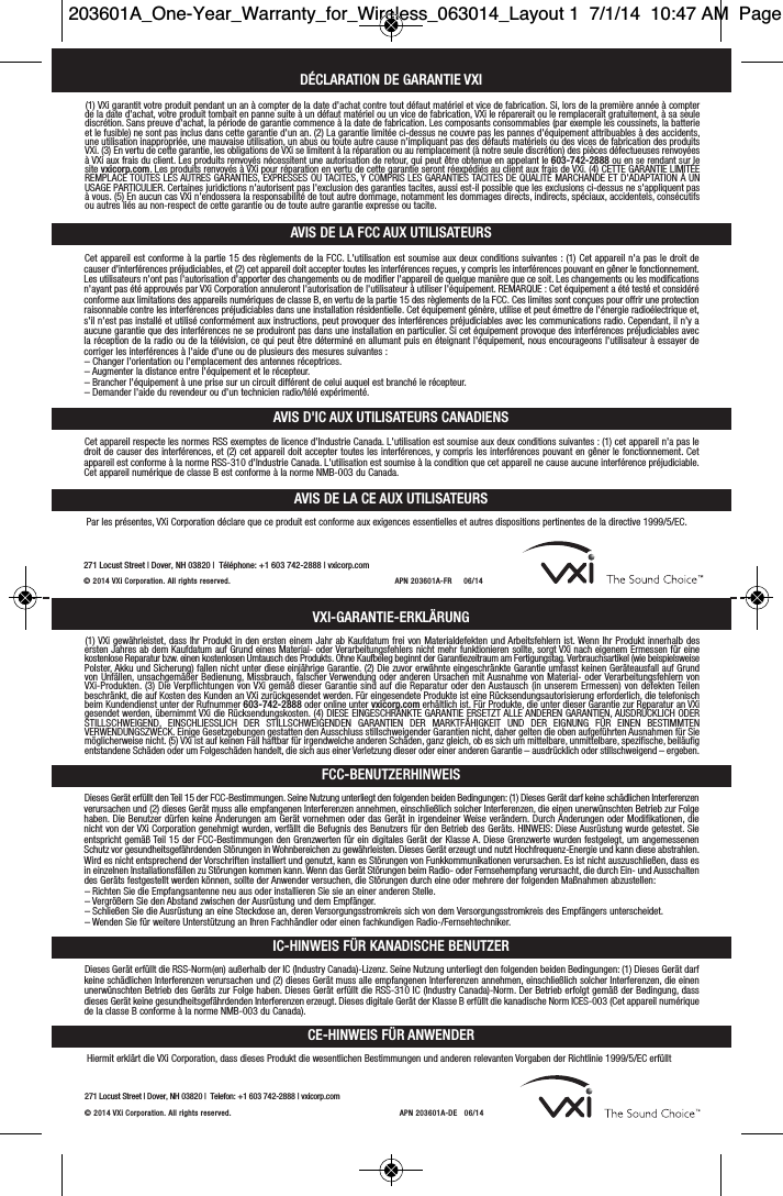 271 Locust Street | Dover, NH 03820 |  Telefon: +1 603 742-2888 | vxicorp.com© 2014 VXi Corporation. All rights reserved. APN 203601A-DE   06/14DÉCLARATION DE GARANTIE VXIAVIS DE LA FCC AUX UTILISATEURSAVIS D&apos;IC AUX UTILISATEURS CANADIENS(1) VXi garantit votre produit pendant un an à compter de la date d&apos;achat contre tout défaut matériel et vice de fabrication. Si, lors de la première année à compterde la date d&apos;achat, votre produit tombait en panne suite à un défaut matériel ou un vice de fabrication, VXi le réparerait ou le remplacerait gratuitement, à sa seulediscrétion. Sans preuve d&apos;achat, la période de garantie commence à la date de fabrication. Les composants consommables (par exemple les coussinets, la batterieet le fusible) ne sont pas inclus dans cette garantie d&apos;un an. (2) La garantie limitée ci-dessus ne couvre pas les pannes d&apos;équipement attribuables à des accidents,une utilisation inappropriée, une mauvaise utilisation, un abus ou toute autre cause n&apos;impliquant pas des défauts matériels ou des vices de fabrication des produitsVXi. (3) En vertu de cette garantie, les obligations de VXi se limitent à la réparation ou au remplacement (à notre seule discrétion) des pièces défectueuses renvoyéesà VXi aux frais du client. Les produits renvoyés nécessitent une autorisation de retour, qui peut être obtenue en appelant le 603-742-2888 ou en se rendant sur lesite vxicorp.com. Les produits renvoyés à VXi pour réparation en vertu de cette garantie seront réexpédiés au client aux frais de VXi. (4) CETTE GARANTIE LIMITÉEREMPLACE TOUTES LES AUTRES GARANTIES, EXPRESSES OU TACITES, Y COMPRIS LES GARANTIES TACITES DE QUALITÉ MARCHANDE ET D&apos;ADAPTATION À UNUSAGE PARTICULIER. Certaines juridictions n&apos;autorisent pas l&apos;exclusion des garanties tacites, aussi est-il possible que les exclusions ci-dessus ne s&apos;appliquent pasà vous. (5) En aucun cas VXi n&apos;endossera la responsabilité de tout autre dommage, notamment les dommages directs, indirects, spéciaux, accidentels, consécutifsou autres liés au non-respect de cette garantie ou de toute autre garantie expresse ou tacite.Cet appareil est conforme à la partie 15 des règlements de la FCC. L&apos;utilisation est soumise aux deux conditions suivantes : (1) Cet appareil n&apos;a pas le droit decauser d&apos;interférences préjudiciables, et (2) cet appareil doit accepter toutes les interférences reçues, y compris les interférences pouvant en gêner le fonctionnement.Les utilisateurs n&apos;ont pas l&apos;autorisation d&apos;apporter des changements ou de modifier l&apos;appareil de quelque manière que ce soit. Les changements ou les modificationsn&apos;ayant pas été approuvés par VXi Corporation annuleront l&apos;autorisation de l&apos;utilisateur à utiliser l&apos;équipement. REMARQUE : Cet équipement a été testé et considéréconforme aux limitations des appareils numériques de classe B, en vertu de la partie 15 des règlements de la FCC. Ces limites sont conçues pour offrir une protectionraisonnable contre les interférences préjudiciables dans une installation résidentielle. Cet équipement génère, utilise et peut émettre de l&apos;énergie radioélectrique et,s&apos;il n&apos;est pas installé et utilisé conformément aux instructions, peut provoquer des interférences préjudiciables avec les communications radio. Cependant, il n&apos;y aaucune garantie que des interférences ne se produiront pas dans une installation en particulier. Si cet équipement provoque des interférences préjudiciables avecla réception de la radio ou de la télévision, ce qui peut être déterminé en allumant puis en éteignant l&apos;équipement, nous encourageons l&apos;utilisateur à essayer decorriger les interférences à l&apos;aide d&apos;une ou de plusieurs des mesures suivantes :– Changer l&apos;orientation ou l&apos;emplacement des antennes réceptrices.– Augmenter la distance entre l&apos;équipement et le récepteur.– Brancher l&apos;équipement à une prise sur un circuit différent de celui auquel est branché le récepteur.– Demander l&apos;aide du revendeur ou d&apos;un technicien radio/télé expérimenté.Cet appareil respecte les normes RSS exemptes de licence d&apos;Industrie Canada. L&apos;utilisation est soumise aux deux conditions suivantes : (1) cet appareil n&apos;a pas ledroit de causer des interférences, et (2) cet appareil doit accepter toutes les interférences, y compris les interférences pouvant en gêner le fonctionnement. Cetappareil est conforme à la norme RSS-310 d&apos;Industrie Canada. L&apos;utilisation est soumise à la condition que cet appareil ne cause aucune interférence préjudiciable.Cet appareil numérique de classe B est conforme à la norme NMB-003 du Canada.VXI-GARANTIE-ERKLÄRUNGFCC-BENUTZERHINWEISIC-HINWEIS FÜR KANADISCHE BENUTZER(1) VXi gewährleistet, dass Ihr Produkt in den ersten einem Jahr ab Kaufdatum frei von Materialdefekten und Arbeitsfehlern ist. Wenn Ihr Produkt innerhalb desersten Jahres ab dem Kaufdatum auf Grund eines Material- oder Verarbeitungsfehlers nicht mehr funktionieren sollte, sorgt VXi nach eigenem Ermessen für einekostenlose Reparatur bzw. einen kostenlosen Umtausch des Produkts. Ohne Kaufbeleg beginnt der Garantiezeitraum am Fertigungstag. Verbrauchsartikel (wie beispielsweisePolster, Akku und Sicherung) fallen nicht unter diese einjährige Garantie. (2) Die zuvor erwähnte eingeschränkte Garantie umfasst keinen Geräteausfall auf Grundvon Unfällen, unsachgemäßer Bedienung, Missbrauch, falscher Verwendung oder anderen Ursachen mit Ausnahme von Material- oder Verarbeitungsfehlern von VXi-Produkten. (3) Die Verpflichtungen von VXi gemäß dieser Garantie sind auf die Reparatur oder den Austausch (in unserem Ermessen) von defekten Teilenbeschränkt, die auf Kosten des Kunden an VXi zurückgesendet werden. Für eingesendete Produkte ist eine Rücksendungsautorisierung erforderlich, die telefonischbeim Kundendienst unter der Rufnummer 603-742-2888 oder online unter vxicorp.com erhältlich ist. Für Produkte, die unter dieser Garantie zur Reparatur an VXigesendet werden, übernimmt VXi die Rücksendungskosten. (4) DIESE EINGESCHRÄNKTE GARANTIE ERSETZT ALLE ANDEREN GARANTIEN, AUSDRÜCKLICH ODERSTILLSCHWEIGEND,  EINSCHLIESSLICH  DER  STILLSCHWEIGENDEN  GARANTIEN  DER  MARKTFÄHIGKEIT  UND  DER  EIGNUNG  FÜR  EINEN  BESTIMMTEN VERWENDUNGSZWECK. Einige Gesetzgebungen gestatten den Ausschluss stillschweigender Garantien nicht, daher gelten die oben aufgeführten Ausnahmen für Siemöglicherweise nicht. (5) VXi ist auf keinen Fall haftbar für irgendwelche anderen Schäden, ganz gleich, ob es sich um mittelbare, unmittelbare, spezifische, beiläufigentstandene Schäden oder um Folgeschäden handelt, die sich aus einer Verletzung dieser oder einer anderen Garantie – ausdrücklich oder stillschweigend – ergeben.Dieses Gerät erfüllt den Teil 15 der FCC-Bestimmungen. Seine Nutzung unterliegt den folgenden beiden Bedingungen: (1) Dieses Gerät darf keine schädlichen Interferenzenverursachen und (2) dieses Gerät muss alle empfangenen Interferenzen annehmen, einschließlich solcher Interferenzen, die einen unerwünschten Betrieb zur Folgehaben. Die Benutzer dürfen keine Änderungen am Gerät vornehmen oder das Gerät in irgendeiner Weise verändern. Durch Änderungen oder Modifikationen, dienicht von der VXi Corporation genehmigt wurden, verfällt die Befugnis des Benutzers für den Betrieb des Geräts. HINWEIS: Diese Ausrüstung wurde getestet. Sieentspricht gemäß Teil 15 der FCC-Bestimmungen den Grenzwerten für ein digitales Gerät der Klasse A. Diese Grenzwerte wurden festgelegt, um angemessenenSchutz vor gesundheitsgefährdenden Störungen in Wohnbereichen zu gewährleisten. Dieses Gerät erzeugt und nutzt Hochfrequenz-Energie und kann diese abstrahlen.Wird es nicht entsprechend der Vorschriften installiert und genutzt, kann es Störungen von Funkkommunikationen verursachen. Es ist nicht auszuschließen, dass esin einzelnen Installationsfällen zu Störungen kommen kann. Wenn das Gerät Störungen beim Radio- oder Fernsehempfang verursacht, die durch Ein- und Ausschaltendes Geräts festgestellt werden können, sollte der Anwender versuchen, die Störungen durch eine oder mehrere der folgenden Maßnahmen abzustellen:– Richten Sie die Empfangsantenne neu aus oder installieren Sie sie an einer anderen Stelle.– Vergrößern Sie den Abstand zwischen der Ausrüstung und dem Empfänger.– Schließen Sie die Ausrüstung an eine Steckdose an, deren Versorgungsstromkreis sich von dem Versorgungsstromkreis des Empfängers unterscheidet.– Wenden Sie für weitere Unterstützung an Ihren Fachhändler oder einen fachkundigen Radio-/Fernsehtechniker.Dieses Gerät erfüllt die RSS-Norm(en) außerhalb der IC (Industry Canada)-Lizenz. Seine Nutzung unterliegt den folgenden beiden Bedingungen: (1) Dieses Gerät darfkeine schädlichen Interferenzen verursachen und (2) dieses Gerät muss alle empfangenen Interferenzen annehmen, einschließlich solcher Interferenzen, die einenunerwünschten Betrieb des Geräts zur Folge haben. Dieses Gerät erfüllt die RSS-310 IC (Industry Canada)-Norm. Der Betrieb erfolgt gemäß der Bedingung, dassdieses Gerät keine gesundheitsgefährdenden Interferenzen erzeugt. Dieses digitale Gerät der Klasse B erfüllt die kanadische Norm ICES-003 (Cet appareil numériquede la classe B conforme à la norme NMB-003 du Canada).271 Locust Street |Dover, NH 03820 |Téléphone: +1 603 742-2888 |vxicorp.com© 2014  VXi Corporation. All rights r ese rved. APN 203 601A-FR     06/14CE-HINWEIS FÜR ANWENDERHiermit erklärt die VXi Corporation, dass dieses Produkt die wesentlichen Bestimmungen und anderen relevanten Vorgaben der Richtlinie 1999/5/EC erfülltAVIS DE LA CE AUX UTILISATEURSPar les présentes, VXi Corporation déclare que ce produit est conforme aux exigences essentielles et autres dispositions pertinentes de la directive 1999/5/EC.203601A_One-Year_Warranty_for_Wireless_063014_Layout 1  7/1/14  10:47 AM  Page 