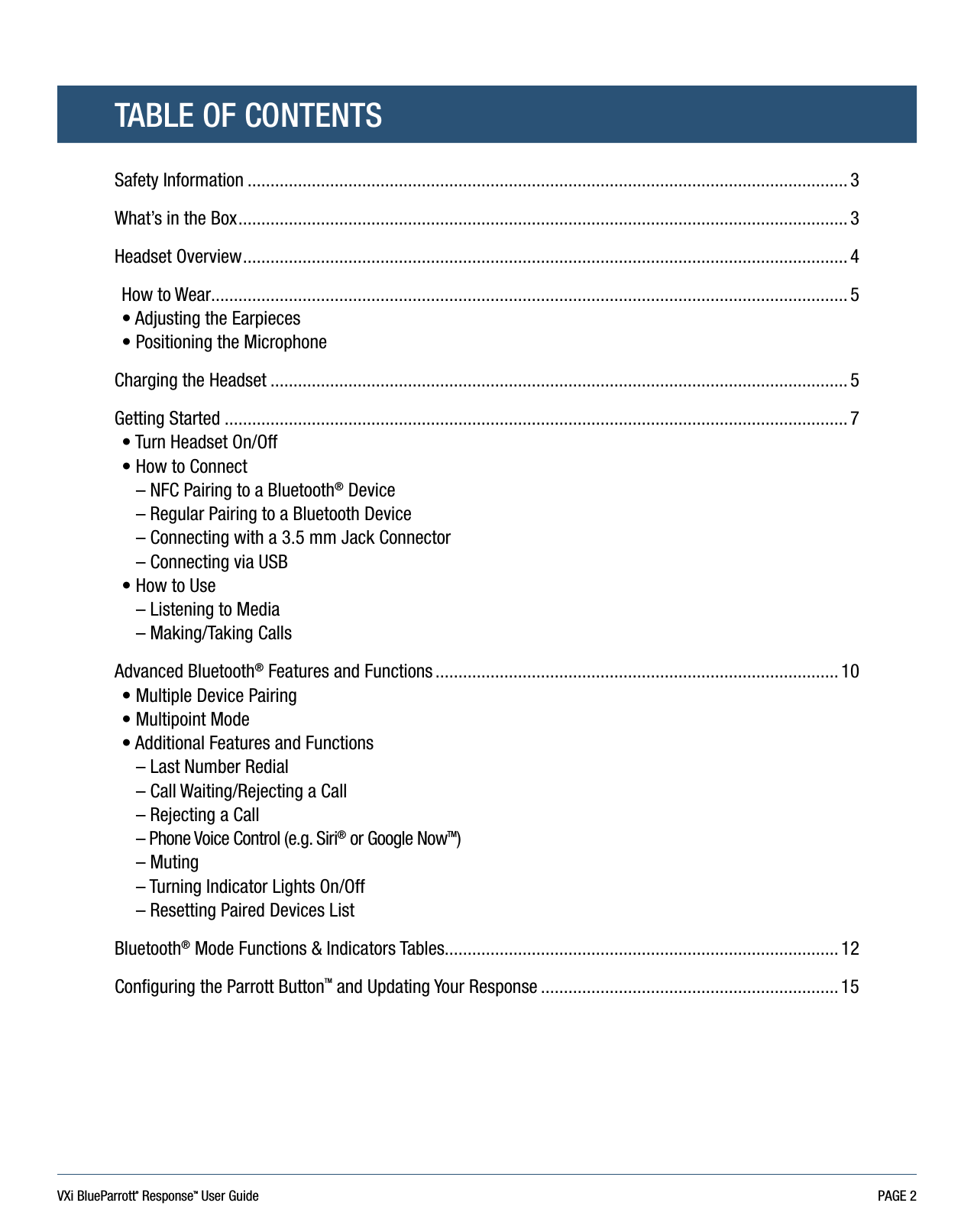 VXi BlueParrott® ResponseTM User Guide PAGE 2Safety Information ................................................................................................................................... 3What’s in the Box ..................................................................................................................................... 3Headset Overview .................................................................................................................................... 4How to Wear........................................................................................................................................... 5 • Adjusting the Earpieces• Positioning the MicrophoneCharging the Headset .............................................................................................................................. 5Getting Started ........................................................................................................................................ 7• Turn Headset On/Off• How to Connect– NFC Pairing to a Bluetooth® Device– Regular Pairing to a Bluetooth Device– Connecting with a 3.5 mm Jack Connector– Connecting via USB• How to Use– Listening to Media– Making/Taking CallsAdvanced Bluetooth® Features and Functions ........................................................................................ 10• Multiple Device Pairing  • Multipoint Mode• Additional Features and Functions– Last Number Redial – Call Waiting/Rejecting a Call – Rejecting a Call – Phone Voice Control (e.g. Siri® or Google NowTM)– Muting – Turning Indicator Lights On/Off – Resetting Paired Devices List Bluetooth® Mode Functions &amp; Indicators Tables...................................................................................... 12Configuring the Parrott ButtonTM and Updating Your Response ................................................................. 15TABLE OF CONTENTS