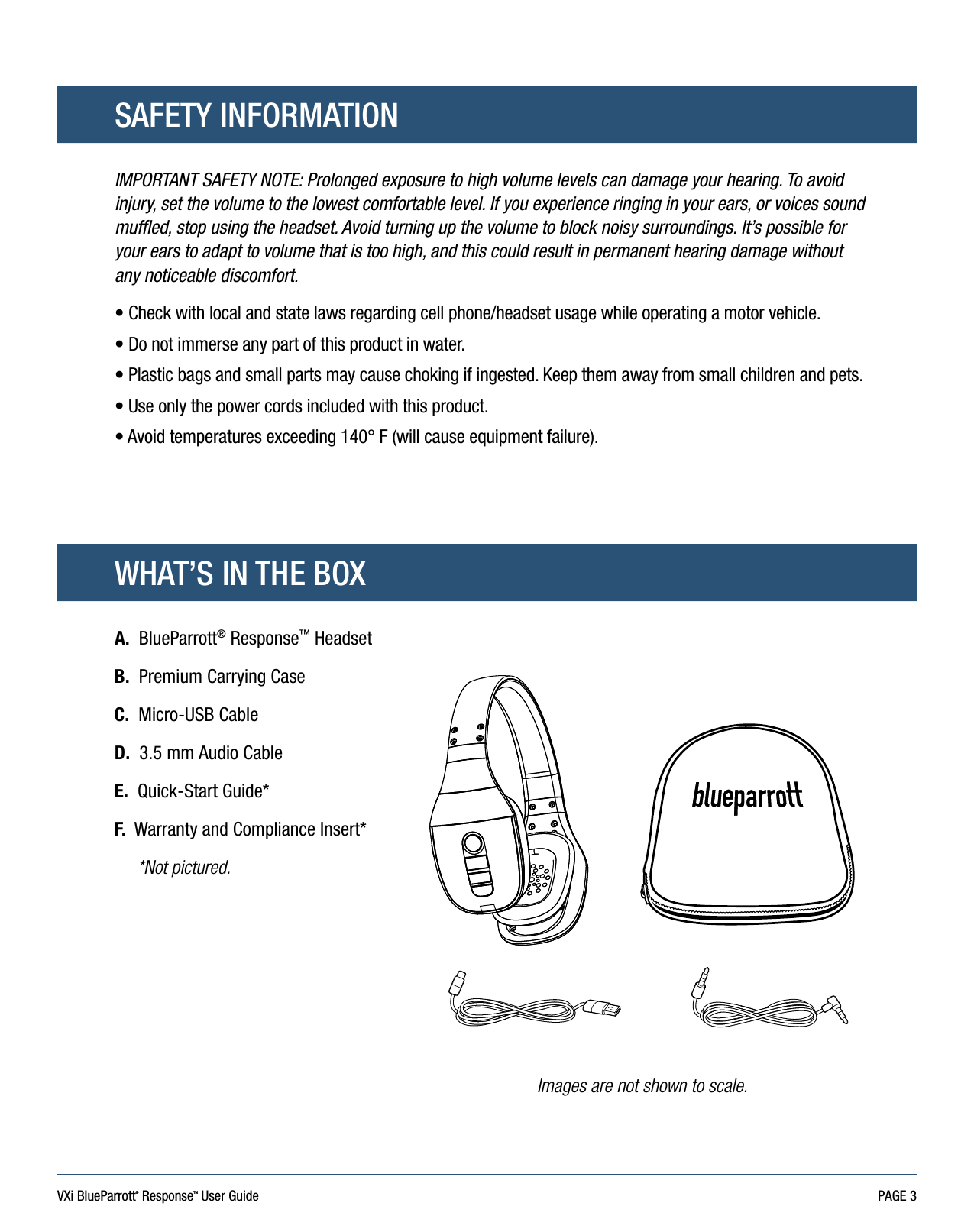 VXi BlueParrott® ResponseTM User Guide PAGE 3SAFETY INFORMATIONWHAT’S IN THE BOXIMPORTANT SAFETY NOTE: Prolonged exposure to high volume levels can damage your hearing. To avoid injury, set the volume to the lowest comfortable level. If you experience ringing in your ears, or voices sound muffled, stop using the headset. Avoid turning up the volume to block noisy surroundings. It’s possible for your ears to adapt to volume that is too high, and this could result in permanent hearing damage without any noticeable discomfort.•  Check with local and state laws regarding cell phone/headset usage while operating a motor vehicle. •  Do not immerse any part of this product in water. •  Plastic bags and small parts may cause choking if ingested. Keep them away from small children and pets. •  Use only the power cords included with this product.•  Avoid temperatures exceeding 140° F (will cause equipment failure). A.  BlueParrott® Response™ HeadsetB.   Premium Carrying CaseC.   Micro-USB CableD.   3.5 mm Audio CableE.   Quick-Start Guide*F.  Warranty and Compliance Insert*     *Not pictured.Images are not shown to scale.