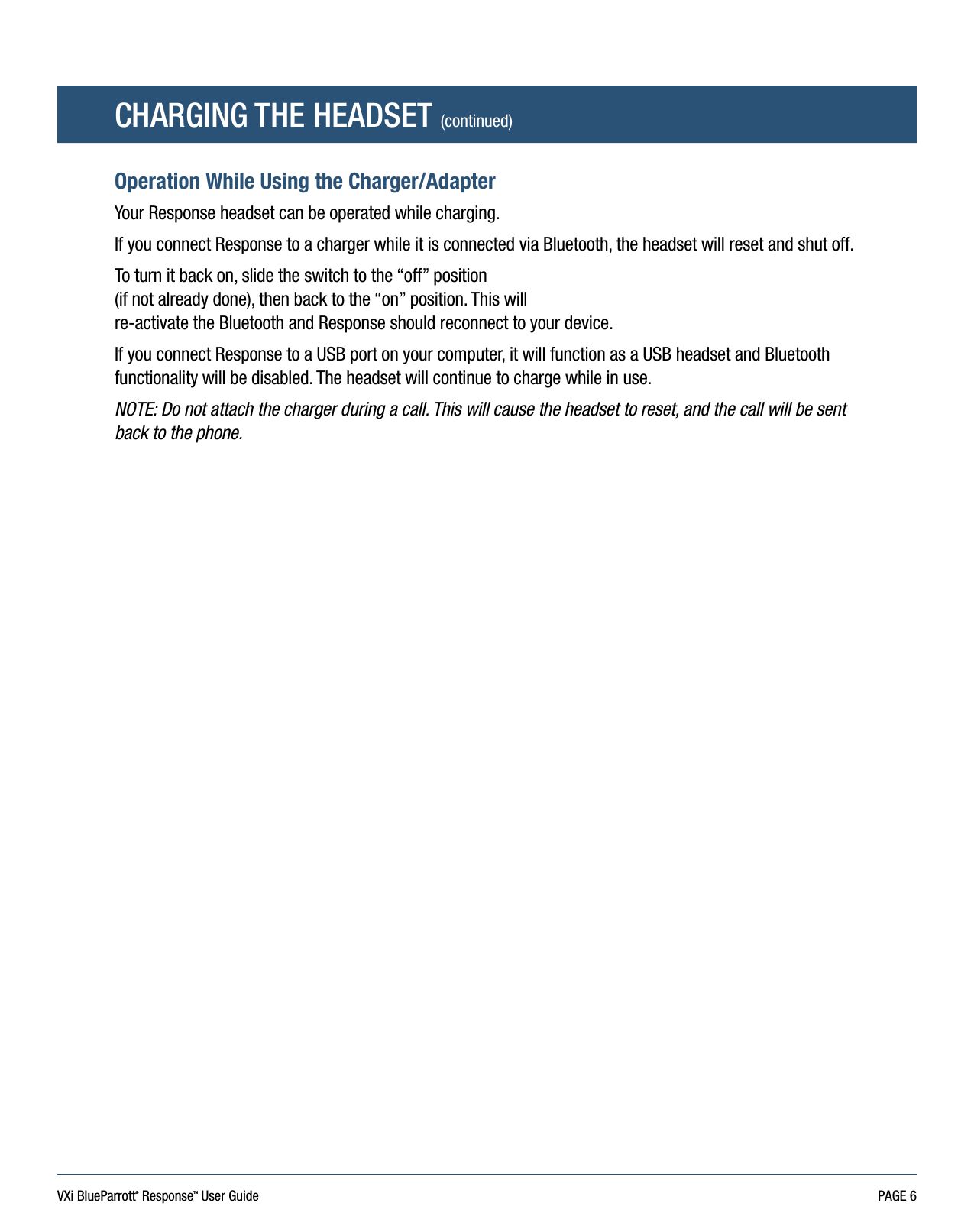 VXi BlueParrott® ResponseTM User Guide PAGE 6CHARGING THE HEADSET (continued)Operation While Using the Charger/AdapterYour Response headset can be operated while charging. If you connect Response to a charger while it is connected via Bluetooth, the headset will reset and shut off. To turn it back on, slide the switch to the “off” position  (if not already done), then back to the “on” position. This will  re-activate the Bluetooth and Response should reconnect to your device.If you connect Response to a USB port on your computer, it will function as a USB headset and Bluetooth functionality will be disabled. The headset will continue to charge while in use.NOTE: Do not attach the charger during a call. This will cause the headset to reset, and the call will be sent back to the phone.