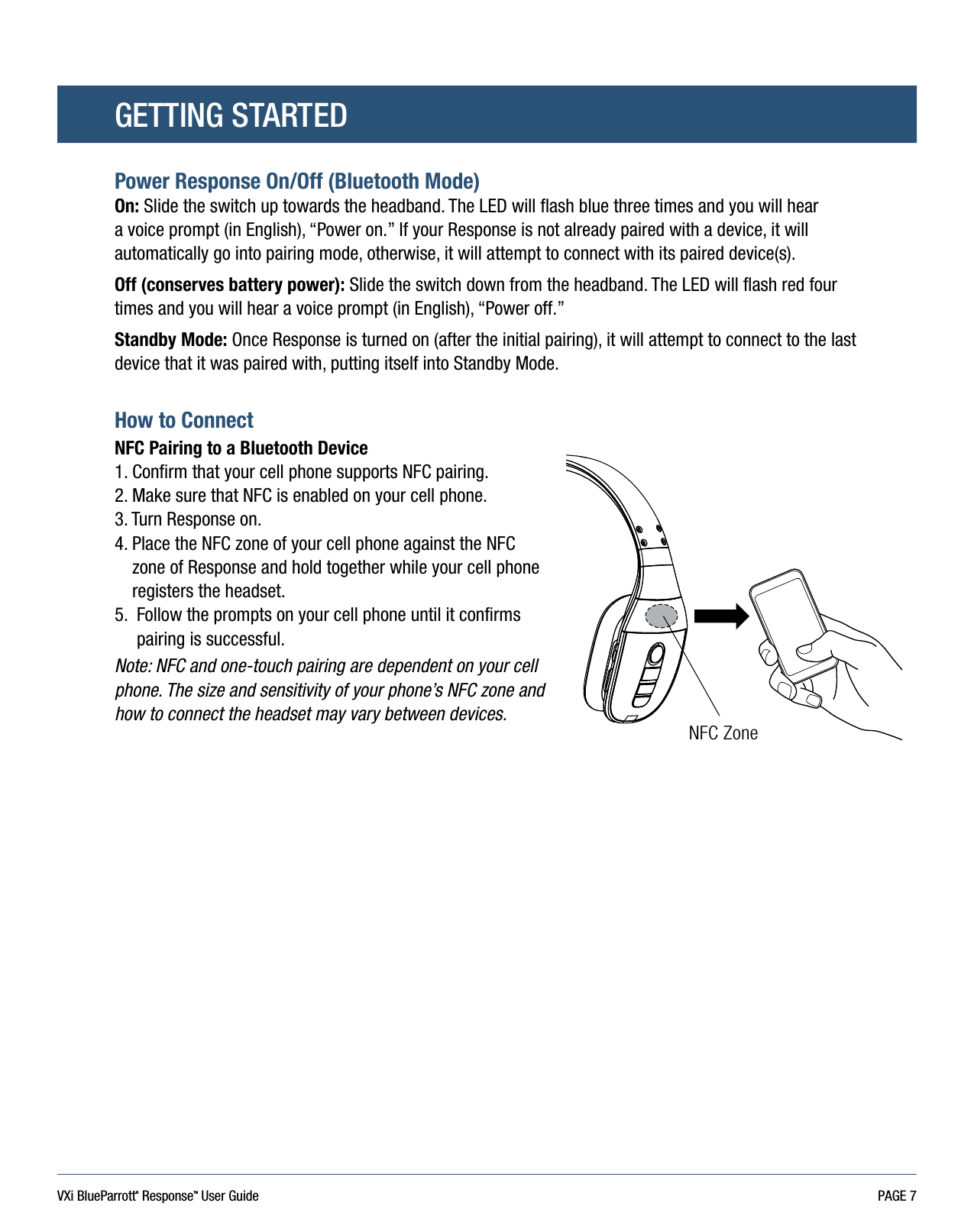 VXi BlueParrott® ResponseTM User Guide PAGE 7GETTING STARTEDPower Response On/Off (Bluetooth Mode)On: Slide the switch up towards the headband. The LED will flash blue three times and you will hear a voice prompt (in English), “Power on.” If your Response is not already paired with a device, it will automatically go into pairing mode, otherwise, it will attempt to connect with its paired device(s).Off (conserves battery power): Slide the switch down from the headband. The LED will flash red four times and you will hear a voice prompt (in English), “Power off.”Standby Mode: Once Response is turned on (after the initial pairing), it will attempt to connect to the last device that it was paired with, putting itself into Standby Mode.How to Connect NFC Pairing to a Bluetooth Device1. Confirm that your cell phone supports NFC pairing.2. Make sure that NFC is enabled on your cell phone.3. Turn Response on.4.  Place the NFC zone of your cell phone against the NFC zone of Response and hold together while your cell phone registers the headset. 5.   Follow the prompts on your cell phone until it confirms pairing is successful.Note: NFC and one-touch pairing are dependent on your cell phone. The size and sensitivity of your phone’s NFC zone and how to connect the headset may vary between devices.NFC Zone