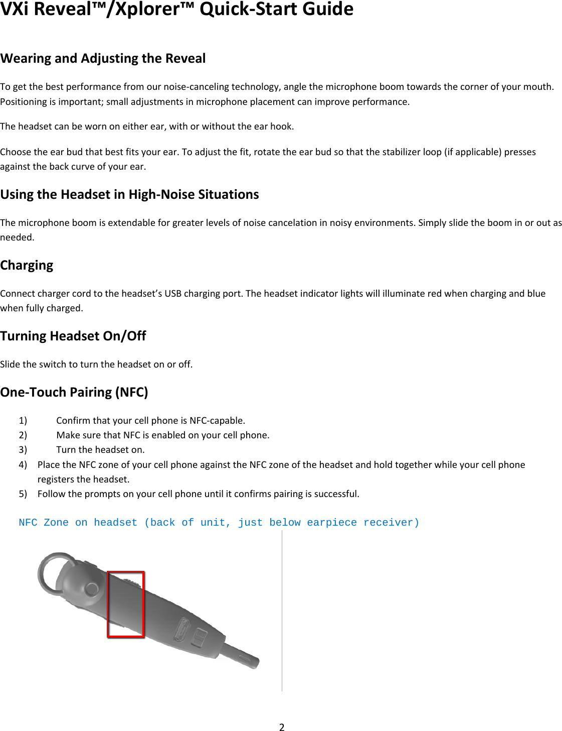 VXiReveal™/Xplorer™Quick‐StartGuide2WearingandAdjustingtheRevealTogetthebestperformancefromournoise‐cancelingtechnology,anglethemicrophoneboomtowardsthecornerofyourmouth.Positioningisimportant;smalladjustmentsinmicrophoneplacementcanimproveperformance.Theheadsetcanbewornoneitherear,withorwithouttheearhook.Choosetheearbudthatbestfitsyourear.Toadjustthefit,rotatetheearbudsothatthestabilizerloop(ifapplicable)pressesagainstthebackcurveofyourear.UsingtheHeadsetinHigh‐NoiseSituationsThemicrophoneboomisextendableforgreaterlevelsofnoisecancelationinnoisyenvironments.Simplyslidetheboominoroutasneeded.ChargingConnectchargercordtotheheadset’sUSBchargingport.Theheadsetindicatorlightswillilluminateredwhenchargingandbluewhenfullycharged.TurningHeadsetOn/OffSlidetheswitchtoturntheheadsetonoroff.One‐TouchPairing(NFC)1) ConfirmthatyourcellphoneisNFC‐capable.2) MakesurethatNFCisenabledonyourcellphone.3) Turntheheadseton.4) PlacetheNFCzoneofyourcellphoneagainsttheNFCzoneoftheheadsetandholdtogetherwhileyourcellphoneregisterstheheadset.5) Followthepromptsonyourcellphoneuntilitconfirmspairingissuccessful.NFC Zone on headset (back of unit, just below earpiece receiver) 