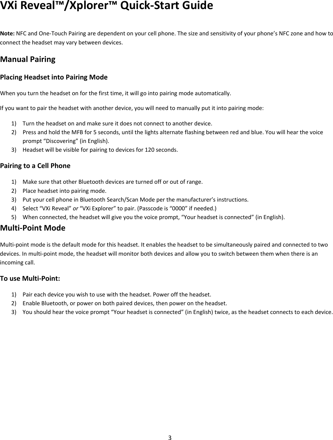 VXiReveal™/Xplorer™Quick‐StartGuide3Note:NFCandOne‐TouchPairingaredependentonyourcellphone.Thesizeandsensitivityofyourphone’sNFCzoneandhowtoconnecttheheadsetmayvarybetweendevices.ManualPairingPlacingHeadsetintoPairingModeWhenyouturntheheadsetonforthefirsttime,itwillgointopairingmodeautomatically.Ifyouwanttopairtheheadsetwithanotherdevice,youwillneedtomanuallyputitintopairingmode:1) Turntheheadsetonandmakesureitdoesnotconnecttoanotherdevice.2) PressandholdtheMFBfor5seconds,untilthelightsalternateflashingbetweenredandblue.Youwillhearthevoiceprompt“Discovering”(inEnglish).3) Headsetwillbevisibleforpairingtodevicesfor120seconds.PairingtoaCellPhone1) MakesurethatotherBluetoothdevicesareturnedofforoutofrange.2) Placeheadsetintopairingmode.3) PutyourcellphoneinBluetoothSearch/ScanModeperthemanufacturer’sinstructions.4) Select“VXiReveal”or“VXiExplorer”topair.(Passcodeis“0000”ifneeded.)5) Whenconnected,theheadsetwillgiveyouthevoiceprompt,“Yourheadsetisconnected”(inEnglish).Multi‐PointModeMulti‐pointmodeisthedefaultmodeforthisheadset.Itenablestheheadsettobesimultaneouslypairedandconnectedtotwodevices.Inmulti‐pointmode,theheadsetwillmonitorbothdevicesandallowyoutoswitchbetweenthemwhenthereisanincomingcall.TouseMulti‐Point:1) Paireachdeviceyouwishtousewiththeheadset.Powerofftheheadset.2) EnableBluetooth,orpoweronbothpaireddevices,thenpowerontheheadset.3) Youshouldhearthevoiceprompt“Yourheadsetisconnected”(inEnglish)twice,astheheadsetconnectstoeachdevice.