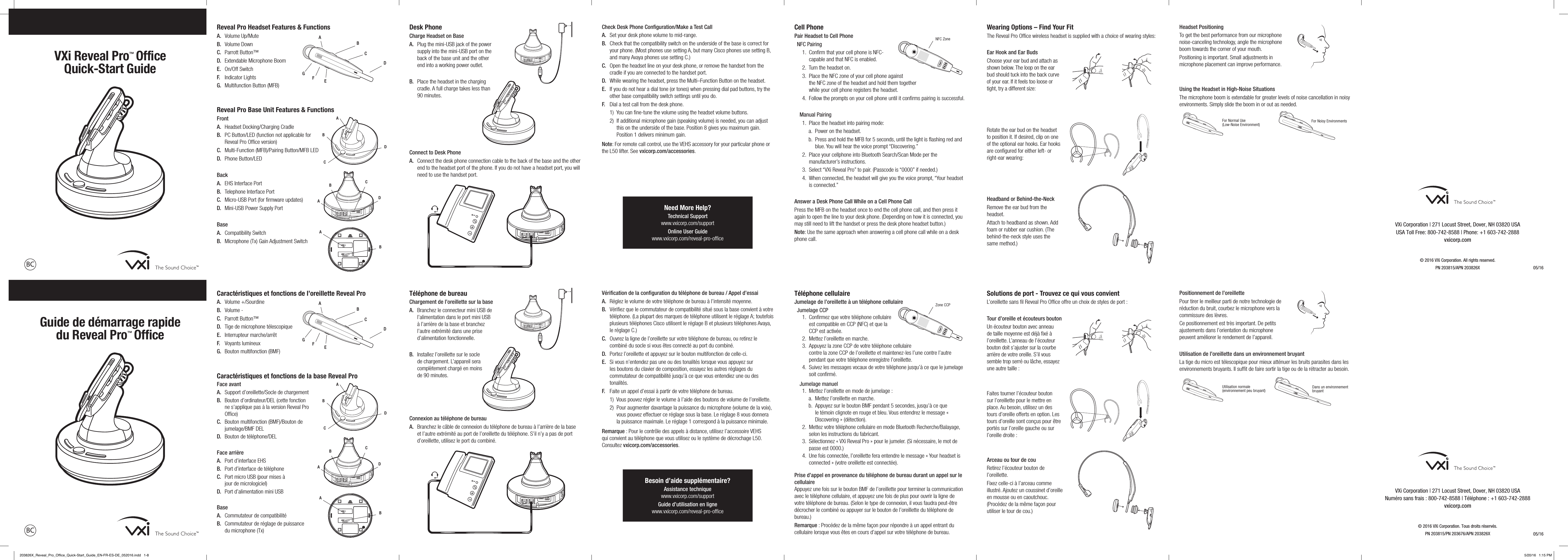 Reveal Pro Headset Features &amp; FunctionsA.  Volume Up/MuteB.  Volume DownC.  Parrott Button™D.  Extendable Microphone BoomE.  On/Off SwitchF.  Indicator LightsG.  Multifunction Button (MFB)Reveal Pro Base Unit Features &amp; FunctionsFrontA.  Headset Docking/Charging Cradle B.   PC Button/LED (function not applicable for  Reveal Pro Ofﬁce version)C.  Multi-Function (MFB)/Pairing Button/MFB LEDD.  Phone Button/LEDBackA.  EHS Interface PortB.  Telephone Interface PortC.  Micro-USB Port (for ﬁrmware updates)D.  Mini-USB Power Supply PortBaseA.  Compatibility SwitchB.  Microphone (Tx) Gain Adjustment Switch Desk PhoneCharge Headset on BaseA.   Plug the mini-USB jack of the power supply into the mini-USB port on the back of the base unit and the other end into a working power outlet.  B.   Place the headset in the charging cradle. A full charge takes less than 90 minutes.Connect to Desk PhoneA.   Connect the desk phone connection cable to the back of the base and the other end to the headset port of the phone. If you do not have a headset port, you will need to use the handset port.Check Desk Phone Conﬁguration/Make a Test CallA.  Set your desk phone volume to mid-range.B.   Check that the compatibility switch on the underside of the base is correct for your phone. (Most phones use setting A, but many Cisco phones use setting B, and many Avaya phones use setting C.)C.   Open the headset line on your desk phone, or remove the handset from the cradle if you are connected to the handset port.D.  While wearing the headset, press the Multi–Function Button on the headset.E.   If you do not hear a dial tone (or tones) when pressing dial pad buttons, try the other base compatibility switch settings until you do.F.  Dial a test call from the desk phone.   1)  You can ﬁne-tune the volume using the headset volume buttons.   2)   If additional microphone gain (speaking volume) is needed, you can adjust this on the underside of the base. Position 8 gives you maximum gain. Position 1 delivers minimum gain.Note: For remote call control, use the VEHS accessory for your particular phone or the L50 lifter. See vxicorp.com/accessories.Cell PhonePair Headset to Cell PhoneNFC Pairing1.   Conﬁrm that your cell phone is NFC-capable and that NFC is enabled.2.  Turn the headset on.3.   Place the NFC zone of your cell phone against  the NFC zone of the headset and hold them together  while your cell phone registers the headset.4.    Follow the prompts on your cell phone until it conﬁrms pairing is successful.Manual Pairing1.  Place the headset into pairing mode:a.   Power on the headset.b.   Press and hold the MFB for 5 seconds, until the light is ﬂashing red and blue. You will hear the voice prompt “Discovering.”2.   Place your cellphone into Bluetooth Search/Scan Mode per the manufacturer’s instructions.3.   Select “VXi Reveal Pro” to pair. (Passcode is “0000” if needed.)4.   When connected, the headset will give you the voice prompt, “Your headset is connected.”Answer a Desk Phone Call While on a Cell Phone CallPress the MFB on the headset once to end the cell phone call, and then press it again to open the line to your desk phone. (Depending on how it is connected, you may still need to lift the handset or press the desk phone headset button.)Note: Use the same approach when answering a cell phone call while on a desk phone call. Wearing Options – Find Your FitThe Reveal Pro Ofﬁce wireless headset is supplied with a choice of wearing styles:Ear Hook and Ear BudsChoose your ear bud and attach as shown below. The loop on the ear bud should tuck into the back curve of your ear. If it feels too loose or tight, try a different size:Rotate the ear bud on the headset to position it. If desired, clip on one of the optional ear hooks. Ear hooks are conﬁgured for either left- or right-ear wearing: Headband or Behind-the-NeckRemove the ear bud from the headset.Attach to headband as shown. Add foam or rubber ear cushion. (The behind-the-neck style uses the same method.)VXi Reveal Pro™  Office Quick-Start GuideVXi Corporation | 271 Locust Street, Dover, NH 03820 USA USA Toll Free: 800-742-8588 | Phone: +1 603-742-2888vxicorp.com© 2016 VXi Corporation. All rights reserved.PN 203815/APN 203826X Headset Positioning To get the best performance from our microphone noise-canceling technology, angle the microphone boom towards the corner of your mouth. Positioning is important. Small adjustments in microphone placement can improve performance. Using the Headset in High-Noise SituationsThe microphone boom is extendable for greater levels of noise cancellation in noisy environments. Simply slide the boom in or out as needed.Need More Help?Technical Support www.vxicorp.com/supportOnline User Guide www.vxicorp.com/reveal-pro-ofﬁce05/16SETBFGEDCAA  BCDA  BCDA  BFor Normal Use  (Low-Noise Environment) For Noisy EnvironmentsNFC ZoneCaractéristiques et fonctions de l’oreillette Reveal ProA.  Volume +/SourdineB.  Volume -C.  Parrott Button™D.  Tige de microphone télescopiqueE.  Interrupteur marche/arrêtF.  Voyants lumineuxG.  Bouton multifonction (BMF)Caractéristiques et fonctions de la base Reveal ProFace avantA.  Support d’oreillette/Socle de chargement  B.   Bouton d’ordinateur/DEL (cette fonction ne s’applique pas à la version Reveal Pro Ofﬁce)C.   Bouton multifonction (BMF)/Bouton de  jumelage/BMF DELD.  Bouton de téléphone/DELFace arrièreA.  Port d’interface EHSB.  Port d’interface de téléphoneC.   Port micro USB (pour mises à jour de micrologiciel)D.  Port d’alimentation mini USBBaseA.  Commutateur de compatibilitéB.   Commutateur de réglage de puissance  du microphone (Tx) Téléphone de bureauChargement de l’oreillette sur la baseA.   Branchez le connecteur mini USB de l’alimentation dans le port mini USB à l’arrière de la base et branchez l’autre extrémité dans une prise d’alimentation fonctionnelle.  B.   Installez l’oreillette sur le socle  de chargement. L’appareil sera  complètement chargé en moins  de 90 minutes.Connexion au téléphone de bureauA.   Branchez le câble de connexion du téléphone de bureau à l’arrière de la base et l’autre extrémité au port de l’oreillette du téléphone. S’il n’y a pas de port d’oreillette, utilisez le port du combiné.Vériﬁcation de la conﬁguration du téléphone de bureau / Appel d’essaiA.  Réglez le volume de votre téléphone de bureau à l’intensité moyenne.B.   Vériﬁez que le commutateur de compatibilité situé sous la base convient à votre téléphone. (La plupart des marques de téléphone utilisent le réglage A; toutefois plusieurs téléphones Cisco utilisent le réglage B et plusieurs téléphones Avaya, le réglage C.)C.   Ouvrez la ligne de l’oreillette sur votre téléphone de bureau, ou retirez le combiné du socle si vous êtes connecté au port du combiné.D.  Portez l’oreillette et appuyez sur le bouton multifonction de celle-ci.E.   Si vous n’entendez pas une ou des tonalités lorsque vous appuyez sur les boutons du clavier de composition, essayez les autres réglages du commutateur de compatibilité jusqu’à ce que vous entendiez une ou des tonalités.F.  Faite un appel d’essai à partir de votre téléphone de bureau.   1)  Vous pouvez régler le volume à l’aide des boutons de volume de l’oreillette.   2)   Pour augmenter davantage la puissance du microphone (volume de la voix), vous pouvez effectuer ce réglage sous la base. Le réglage 8 vous donnera la puissance maximale. Le réglage 1 correspond à la puissance minimale.Remarque : Pour le contrôle des appels à distance, utilisez l’accessoire VEHS qui convient au téléphone que vous utilisez ou le système de décrochage L50. Consultez vxicorp.com/accessories.Téléphone cellulaireJumelage de l’oreillette à un téléphone cellulaireJumelage CCP1.   Conﬁrmez que votre téléphone cellulaire est compatible en CCP (NFC) et que la CCP est activée.2.  Mettez l’oreillette en marche.3.   Appuyez la zone CCP de votre téléphone cellulaire contre la zone CCP de l’oreillette et maintenez-les l’une contre l’autre pendant que votre téléphone enregistre l’oreillette.4.    Suivez les messages vocaux de votre téléphone jusqu’à ce que le jumelage soit conﬁrmé.Jumelage manuel1.  Mettez l’oreillette en mode de jumelage :a.   Mettez l’oreillette en marche.b.   Appuyez sur le bouton BMF pendant 5 secondes, jusqu’à ce que le témoin clignote en rouge et bleu. Vous entendrez le message « Discovering » (détection).2.   Mettez votre téléphone cellulaire en mode Bluetooth Recherche/Balayage, selon les instructions du fabricant.3.   Sélectionnez « VXi Reveal Pro » pour le jumeler. (Si nécessaire, le mot de passe est 0000.)4.   Une fois connectée, l’oreillette fera entendre le message « Your headset is connected » (votre oreillette est connectée).Prise d’appel en provenance du téléphone de bureau durant un appel sur le cellulaireAppuyez une fois sur le bouton BMF de l’oreillette pour terminer la communication avec le téléphone cellulaire, et appuyez une fois de plus pour ouvrir la ligne de votre téléphone de bureau. (Selon le type de connexion, il vous faudra peut-être décrocher le combiné ou appuyer sur le bouton de l’oreillette du téléphone de bureau.)Remarque : Procédez de la même façon pour répondre à un appel entrant du cellulaire lorsque vous êtes en cours d’appel sur votre téléphone de bureau. Solutions de port - Trouvez ce qui vous convientL’oreillette sans ﬁl Reveal Pro Ofﬁce offre un choix de styles de port :Tour d’oreille et écouteurs boutonUn écouteur bouton avec anneau de taille moyenne est déjà ﬁxé à l’oreillette. L’anneau de l’écouteur bouton doit s’ajuster sur la courbe arrière de votre oreille. S’il vous semble trop serré ou lâche, essayez une autre taille :Faites tourner l’écouteur bouton sur l’oreillette pour le mettre en place. Au besoin, utilisez un des tours d’oreille offerts en option. Les tours d’oreille sont conçus pour être portés sur l’oreille gauche ou sur l’oreille droite :Arceau ou tour de couRetirez l’écouteur bouton de l’oreillette.Fixez celle-ci à l’arceau comme illustré. Ajoutez un coussinet d’oreille en mousse ou en caoutchouc. (Procédez de la même façon pour utiliser le tour de cou.)Guide de démarrage rapide  du Reveal Pro™  OfficeVXi Corporation | 271 Locust Street, Dover, NH 03820 USA Numéro sans frais : 800-742-8588 | Téléphone : +1 603-742-2888vxicorp.com© 2016 VXi Corporation. Tous droits réservés.PN 203815/PN 203676/APN 203826XPositionnement de l’oreillette  Pour tirer le meilleur parti de notre technologie de réduction du bruit, courbez le microphone vers la commissure des lèvres.  Ce positionnement est très important. De petits ajustements dans l’orientation du microphone peuvent améliorer le rendement de l’appareil. Utilisation de l’oreillette dans un environnement bruyantLa tige du micro est télescopique pour mieux atténuer les bruits parasites dans les environnements bruyants. Il sufﬁt de faire sortir la tige ou de la rétracter au besoin.Besoin d’aide supplémentaire?Assistance technique www.vxicorp.com/supportGuide d’utilisation en ligne www.vxicorp.com/reveal-pro-ofﬁce05/16SETBFGEDCAA  BCDA  BCDA  BUtilisation normale (environnement peu bruyant) Dans un environnement bruyantZone CCP203826X_Reveal_Pro_Office_Quick-Start_Guide_EN-FR-ES-DE_052016.indd   1-8 5/20/16   1:15 PM
