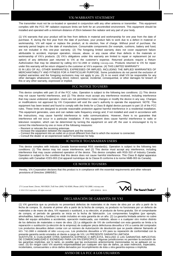 VXi WARRANTY STATEMENTThe transmitter must not be co-located or operated in conjunction with any other antenna or transmitter. This equipmentcomplies with the FCC RF radiation exposure limits set forth for an uncontrolled environment. This equipment should beinstalled and operated with a minimum distance of 20cm between the radiator and any part of your body.(1) VXi warrants that your product will be free from defects in material and workmanship for one year from the date ofpurchase. If, during the first year from the date of purchase, your product fails to work due to a defect in material orworkmanship, VXi will repair or replace the product, at its election, free of charge. Without proof of purchase, thewarranty period begins on the date of manufacture. Consumable components (for example, cushions, battery and fuse)are not included in this one-year warranty. (2) The foregoing limited warranty does not cover equipment failureattributable to accident, improper operation, misuse, abuse, or any cause other than defects in the materials orworkmanship of VXi’s products. (3) VXi’s obligations under this warranty are limited to repair or replacement (at ouroption) of any defective part returned to VXi at the customer’s expense. Returned products require a ReturnAuthorization that may be obtained by calling 603-742-2888 or visiting vxicorp.com. Products returned to VXi for repairunder this warranty will be return shipped to the customer at VXi’s expense. (4) THIS LIMITED WARRANTYIS IN LIEU OF ALL OTHER WARRANTIES, EXPRESSED OR IMPLIED, INCLUDING THE IMPLIED WARRANTIES OFMERCHANTABILITY AND FITNESS FOR A PARTICULAR PURPOSE. Some jurisdictions do not permit the exclusion ofimplied warranties and the foregoing exclusions may not apply to you. (5) In no event shall VXi be responsible for anyother damages whatsoever, including direct, indirect, special, incidental, consequential, or other damages for breach ofthis or any other warranty, expressed or implied.FCC NOTICE TO USERSThis device complies with part 15 of the FCC rules. Operation is subject to the following two conditions: (1) This devicemay not cause harmful interference, and (2) This device must accept any interference received, including interferencethat may cause undesired operation. Users are not permitted to make changes or modify the device in any way. Changesor modifications not approved by VXi Corporation will void the user’s authority to operate the equipment. NOTE: Thisequipment has been tested and found to comply with the limits for a Class B digital device pursuant to part 15 of the FCCrules. These limits are designed to provide reasonable protection against harmful interference in a residential installation.This equipment generates, uses and can radiate radio frequency energy and, if not installed and used in accordance withthe instructions, may cause harmful interference to radiocommunications.However,thereisnoguaranteethatinterference will not occur in a particular installation. If this equipment does cause harmful interference to radio ortelevision reception, which can be determined by turning the equipment on and off, the user is encouraged to try tocorrect the interference by one or more of the following measures:– Reorient or relocate the receiving antennae.– Increase the separation between the equipment and the receiver.– Connect the equipment into an outlet on a circuit different from that to which the receiver is connected.– Consult the dealer or an experienced radio/TV technician for help.IC NOTICE TO CANADIAN USERSThis device complies with Industry Canada license-exempt RSS standard(s). Operation is subject to the following twoconditions: (1) This device may not cause interference, and (2) This device must accept any interference, includinginterference that may cause undesired operation of the device. This device complies with RSS-310 of Industry Canada.Operation is subject to the condition that this device does not cause harmful interference. This Class B digital apparatuscomplies with Canadian ICES-003 (Cet appareil numérique de la Classe B conforme à la norme NMB-003 du Canada).CE NOTICE TO USERSHereby, VXi Corporation declares that this product is in compliance with the essential requirements and other relevantprovisions of Directive 1999/5/EC.271 Locust Street | Dover, NH 03820 | Toll Free: (800) 742-8588 | Phone: (603) 742-2888 | vxicorp.com© 2014 VXi Corporation. All rights reserved. APN 203601A 06/14DECLARACIÓN DE GARANTÍA DE VXI(1) VXi garantiza que su producto no presentará defectos de materiales ni de mano de obra por un año a partir de lafecha de compra. Si, durante el primer año a partir de la fecha de compra, su producto no funcionara por un defecto demateriales o de mano de obra, VXi reparará o sustituirá, a su elección, el producto de forma gratuita. Sin el comprobantede compra, el período de garantía se inicia en la fecha de fabricación. Los componentes fungibles (por ejemplo,almohadillas, baterías y fusibles) no están incluidos en esta garantía de un año. (2) La garantía limitada anterior no cubrefallas del equipo atribuibles a accidentes, operación inadecuada, uso indebido, abusooacualquierotromotivodistintode los defectos de materiales o mano de obra. (3) La obligación de VXi de conformidad con esta garantía se limita a lareparación o sustitución (a elección de la empresa) de cualquier pieza defectuosa devuelta a VXi a cuenta del comprador.Los productos devueltos deben contar con un número de Autorización de devolución que se puede obtener llamando al603- 742-2888 o visitando el sitio vxicorp.com. Los productos devueltos a VXi para su reparación de conformidad con lapresente garantía serán enviados al cliente a cargo de VXi. LA PRESENTE GARANTÍA LIMITADASUSTITUYE A CUALQUIER OTRA GARANTÍA EXPRESA O IMPLÍCITA, INCLUSO A LAS GARANTÍAS IMPLÍCITASDE COMERCIABILIDAD E IDONEIDAD PARA UN FIN ESPECÍFICO. Algunas jurisdicciones no permiten la exclusión delas garantías implícitas, por lo tanto, es posible que las exclusiones anteriormente mencionadas no se apliquen en sucaso. (5) En ningún caso VXi asumirá responsabilidad por cualquier otro tipo de daños, ya sean indirectos, especiales,incidentales, consecuentes u otros daños derivados por incumplimiento de ésta u otra garantía expresa o implícita.AVISO DE LA FCC A LOS USUARIOS