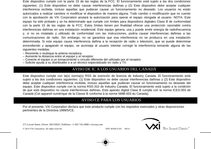 Este dispositivo cumple con la parte 15 de las reglas de la FCC. El funcionamiento está sujeto a las dos condicionessiguientes: (1) Este dispositivo no debe causar interferencias dañinas y (2) Este dispositivo debe aceptar cualquierinterferencia recibida, incluso aquellas que pudieran causar un funcionamiento no deseado. Los usuarios no estánautorizados a realizar cambios ni modificar el dispositivo de manera alguna. Todo cambio o modificación que no cuentecon la aprobación de VXi Corporation anulará la autorización para operar el equipo otorgada al usuario. NOTA: Esteequipo ha sido probado y se ha determinado que cumple con límites para dispositivos digitales Clase B de conformidadcon la parte 15 de las reglas de la FCC. Estos límites tienen por finalidad ofrecer una protección razonable contrainterferencias dañinas en una instalación residencial. Este equipo genera, usa y puede emitir energía de radiofrecuenciay, si no es instalado y utilizado de conformidad con las instrucciones, podría causar interferencias dañinas a lascomunicaciones de radio. Sin embargo, no se garantiza que esa interferencia no se produzca en una instalacióndeterminada. Si este equipo causa interferencia dañina a la recepción de radio o televisión, que se puede determinarencendiendo y apagando el equipo, se aconseja al usuario intentar corregir la interferencia tomando alguna de lassiguientes medidas:– Reoriente o reubique la antena receptora.– Aumente la distancia entre el equipo y el receptor.– Conecte el equipo a un tomacorriente o circuito diferente del utilizado por el receptor.– Solicite ayuda a su distribuidor o a un técnico especializado en radio y TV.AVISO DE IC A LOS USUARIOS DEL CANADÁEste dispositivo cumple con la(s) norma(s) RSS de exención de licencia de Industry Canada. El funcionamiento estásujeto a las dos condiciones siguientes: (1) Este dispositivo no debe causar interferencias dañinas y (2) Este dispositivodebe aceptar cualquier interferencia recibida, incluso aquellas que pudieran causar un funcionamiento no deseado delequipo. Este dispositivo cumple con la norma RSS-310 de Industry Canada. El funcionamiento está sujeto a la condiciónde que este dispositivo no cause interferencias dañinas. Este aparato digital Clase B cumple con la norma ICES-003 deCanadá (Cet appareil numérique de la Classe B conforme à la norme NMB-003 du Canada).AVISO CE PARA LOS USUARIOSPor el presente, VXi Corporation declara que este producto cumple con los requisitos esenciales y otras disposicionespertinentes de la Directiva 1999/5/CE.271 Locust Street | Dover, NH 03820 | Teléfono: +1 603 742-2888 | vxicorp.com© 2014 VXi Corporation. All rights reserved. APN 203601A-ES 06/14