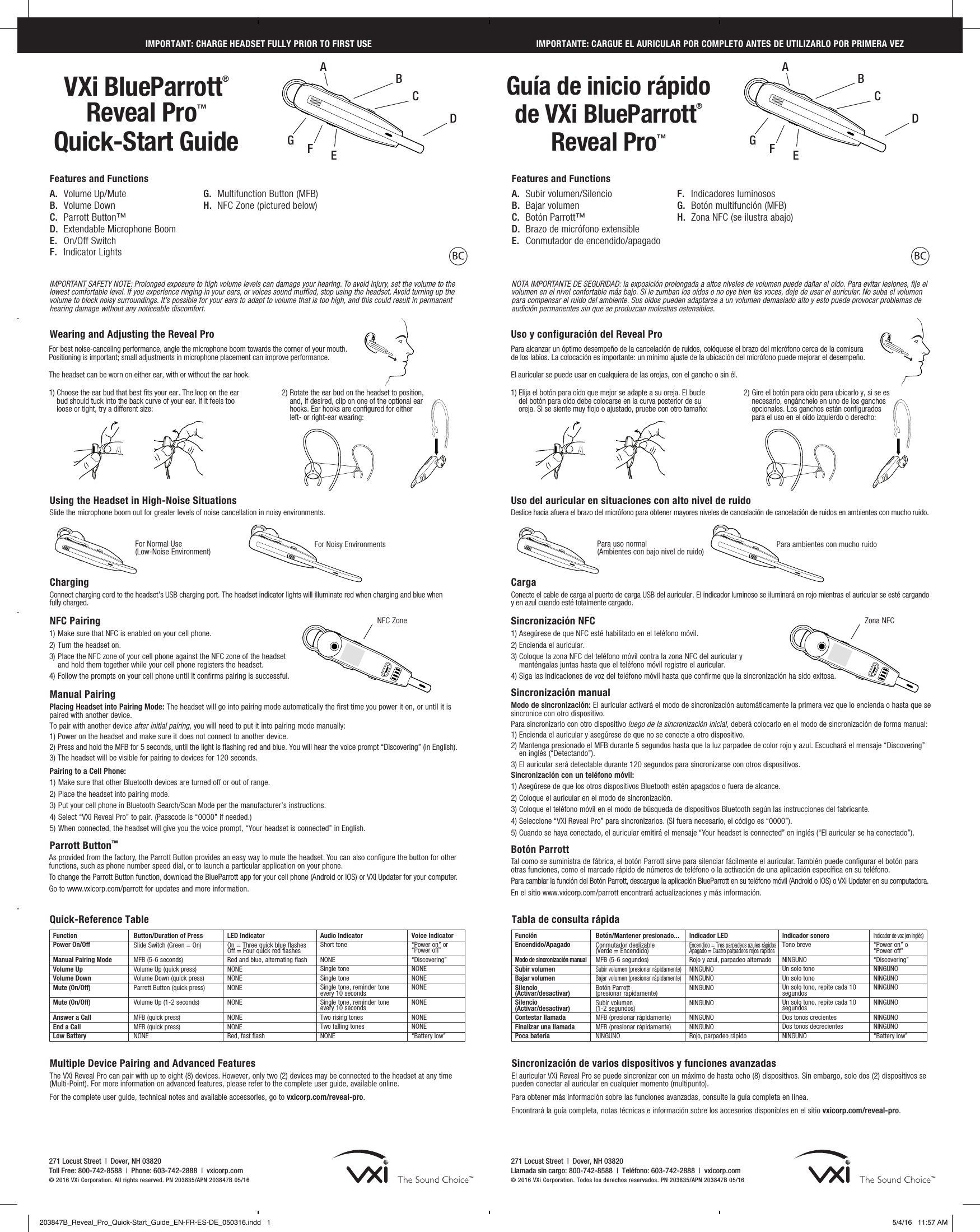 Zona NFCWearing and Adjusting the Reveal ProFor best noise-canceling performance, angle the microphone boom towards the corner of your mouth. Positioning is important; small adjustments in microphone placement can improve performance.The headset can be worn on either ear, with or without the ear hook.  Uso y configuración del Reveal ProPara alcanzar un óptimo desempeño de la cancelación de ruidos, colóquese el brazo del micrófono cerca de la comisura de los labios. La colocación es importante: un mínimo ajuste de la ubicación del micrófono puede mejorar el desempeño.El auricular se puede usar en cualquiera de las orejas, con el gancho o sin él.  FunctionPower On/Off Manual Pairing ModeVolume Up Volume Down Mute (On/Off)  Mute (On/Off)  Answer a CallEnd a Call Low BatteryButton/Duration of Press Slide Switch (Green = On)  MFB (5-6 seconds)Volume Up (quick press)Volume Down (quick press)Parrott Button (quick press) Volume Up (1-2 seconds) MFB (quick press) MFB (quick press) NONELED IndicatorOn = Three quick blue flashes Off = Four quick red flashesRed and blue, alternating flashNONENONENONE NONE NONENONE Red, fast flashAudio Indicator Short tone NONESingle tone Single tone Single tone, reminder tone  every 10 secondsSingle tone, reminder tone  every 10 seconds Two rising tones Two falling tones NONEVoice Indicator“Power on” or “Power off”“Discovering”NONENONENONE NONE NONENONE“Battery low”Quick-Reference TableFunciónEncendido/Apagado Modo de sincronización manualSubir volumen Bajar volumen Silencio  (Activar/desactivar) Silencio  (Activar/desactivar) Contestar llamadaFinalizar una llamada Poca bateríaBotón/Mantener presionado... Conmutador deslizable  (Verde = Encendido) MFB (5-6 segundos)Subir volumen (presionar rápidamente)Bajar volumen (presionar rápidamente)Botón Parrott  (presionar rápidamente)Subir volumen  (1-2 segundos)MFB (presionar rápidamente) MFB (presionar rápidamente) NINGUNOIndicador LEDEncendido = Tres parpadeos azules rápidos Apagado = Cuatro parpadeos rojos rápidosRojo y azul, parpadeo alternadoNINGUNONINGUNONINGUNO NINGUNO NINGUNONINGUNO Rojo, parpadeo rápidoIndicador sonoro Tono breve NINGUNOUn solo tono Un solo tono Un solo tono, repite cada 10 segundosUn solo tono, repite cada 10 segundos Dos tonos crecientes Dos tonos decrecientes NINGUNOIndicador de voz (en inglés)“Power on” o “Power off”“Discovering”NINGUNONINGUNONINGUNO NINGUNO NINGUNONINGUNO“Battery low”Tabla de consulta rápidaMultiple Device Pairing and Advanced Features   The VXi Reveal Pro can pair with up to eight (8) devices. However, only two (2) devices may be connected to the headset at any time  (Multi-Point). For more information on advanced features, please refer to the complete user guide, available online. For the complete user guide, technical notes and available accessories, go to vxicorp.com/reveal-pro.Sincronización de varios dispositivos y funciones avanzadas    El auricular VXi Reveal Pro se puede sincronizar con un máximo de hasta ocho (8) dispositivos. Sin embargo, solo dos (2) dispositivos se pueden conectar al auricular en cualquier momento (multipunto). Para obtener más información sobre las funciones avanzadas, consulte la guía completa en línea.Encontrará la guía completa, notas técnicas e información sobre los accesorios disponibles en el sitio vxicorp.com/reveal-pro.271 Locust Street  |  Dover, NH 03820 Toll Free: 800-742-8588  |  Phone: 603-742-2888  |  vxicorp.com © 2016 VXi Corporation. All rights reserved. PN 203835/APN 203847B 05/16271 Locust Street  |  Dover, NH 03820 Llamada sin cargo: 800-742-8588  |  Teléfono: 603-742-2888  |  vxicorp.com © 2016 VXi Corporation. Todos los derechos reservados. PN 203835/APN 203847B 05/16VXi BlueParrott® Reveal Pro™Quick-Start GuideGuía de inicio rápido de VXi BlueParrott® Reveal Pro™IMPORTANT: CHARGE HEADSET FULLY PRIOR TO FIRST USEIMPORTANT SAFETY NOTE: Prolonged exposure to high volume levels can damage your hearing. To avoid injury, set the volume to the lowest comfortable level. If you experience ringing in your ears, or voices sound muffled, stop using the headset. Avoid turning up the volume to block noisy surroundings. It’s possible for your ears to adapt to volume that is too high, and this could result in permanent hearing damage without any noticeable discomfort.NOTA IMPORTANTE DE SEGURIDAD: la exposición prolongada a altos niveles de volumen puede dañar el oído. Para evitar lesiones, fije el volumen en el nivel confortable más bajo. Si le zumban los oídos o no oye bien las voces, deje de usar el auricular. No suba el volumen para compensar el ruido del ambiente. Sus oídos pueden adaptarse a un volumen demasiado alto y esto puede provocar problemas de audición permanentes sin que se produzcan molestias ostensibles.Features and FunctionsA.  Volume Up/MuteB.  Volume DownC.  Parrott Button™D.  Extendable Microphone BoomE.  On/Off SwitchF.  Indicator LightsFeatures and FunctionsA.  Subir volumen/SilencioB.  Bajar volumenC.  Botón Parrott™D.  Brazo de micrófono extensibleE.  Conmutador de encendido/apagadoB BF FG GE ED DC CIMPORTANTE: CARGUE EL AURICULAR POR COMPLETO ANTES DE UTILIZARLO POR PRIMERA VEZG.  Multifunction Button (MFB)H.  NFC Zone (pictured below)F.  Indicadores luminososG.  Botón multifunción (MFB)H.  Zona NFC (se ilustra abajo)1)  Choose the ear bud that best fits your ear. The loop on the ear bud should tuck into the back curve of your ear. If it feels too loose or tight, try a different size:1)  Elija el botón para oído que mejor se adapte a su oreja. El bucle del botón para oído debe colocarse en la curva posterior de su oreja. Si se siente muy flojo o ajustado, pruebe con otro tamaño:2)  Rotate the ear bud on the headset to position, and, if desired, clip on one of the optional ear hooks. Ear hooks are configured for either left- or right-ear wearing:2)  Gire el botón para oído para ubicarlo y, si se es necesario, engánchelo en uno de los ganchos opcionales. Los ganchos están configurados para el uso en el oído izquierdo o derecho:Using the Headset in High-Noise SituationsSlide the microphone boom out for greater levels of noise cancellation in noisy environments. Charging Connect charging cord to the headset’s USB charging port. The headset indicator lights will illuminate red when charging and blue when  fully charged.       NFC Pairing1) Make sure that NFC is enabled on your cell phone.2) Turn the headset on.3) Place the NFC zone of your cell phone against the NFC zone of the headset  and hold them together while your cell phone registers the headset.4) Follow the prompts on your cell phone until it confirms pairing is successful.Manual Pairing Placing Headset into Pairing Mode: The headset will go into pairing mode automatically the first time you power it on, or until it is paired with another device.  To pair with another device after initial pairing, you will need to put it into pairing mode manually: 1) Power on the headset and make sure it does not connect to another device.2)  Press and hold the MFB for 5 seconds, until the light is flashing red and blue. You will hear the voice prompt “Discovering” (in English). 3)  The headset will be visible for pairing to devices for 120 seconds.Pairing to a Cell Phone:1) Make sure that other Bluetooth devices are turned off or out of range.2) Place the headset into pairing mode.3) Put your cell phone in Bluetooth Search/Scan Mode per the manufacturer’s instructions.4) Select “VXi Reveal Pro” to pair. (Passcode is “0000” if needed.) 5) When connected, the headset will give you the voice prompt, “Your headset is connected” in English.Parrott Button™As provided from the factory, the Parrott Button provides an easy way to mute the headset. You can also configure the button for other functions, such as phone number speed dial, or to launch a particular application on your phone. To change the Parrott Button function, download the BlueParrott app for your cell phone (Android or iOS) or VXi Updater for your computer. Go to www.vxicorp.com/parrott for updates and more information.Uso del auricular en situaciones con alto nivel de ruidoDeslice hacia afuera el brazo del micrófono para obtener mayores niveles de cancelación de cancelación de ruidos en ambientes con mucho ruido. Carga  Conecte el cable de carga al puerto de carga USB del auricular. El indicador luminoso se iluminará en rojo mientras el auricular se esté cargando y en azul cuando esté totalmente cargado.       Sincronización NFC1) Asegúrese de que NFC esté habilitado en el teléfono móvil.2) Encienda el auricular.3)  Coloque la zona NFC del teléfono móvil contra la zona NFC del auricular y  manténgalas juntas hasta que el teléfono móvil registre el auricular.4) Siga las indicaciones de voz del teléfono móvil hasta que confirme que la sincronización ha sido exitosa.Sincronización manual Modo de sincronización: El auricular activará el modo de sincronización automáticamente la primera vez que lo encienda o hasta que se sincronice con otro dispositivo.  Para sincronizarlo con otro dispositivo luego de la sincronización inicial, deberá colocarlo en el modo de sincronización de forma manual: 1) Encienda el auricular y asegúrese de que no se conecte a otro dispositivo.2)  Mantenga presionado el MFB durante 5 segundos hasta que la luz parpadee de color rojo y azul. Escuchará el mensaje “Discovering” en inglés (“Detectando”). 3) El auricular será detectable durante 120 segundos para sincronizarse con otros dispositivos.Sincronización con un teléfono móvil:1) Asegúrese de que los otros dispositivos Bluetooth estén apagados o fuera de alcance.2) Coloque el auricular en el modo de sincronización.3) Coloque el teléfono móvil en el modo de búsqueda de dispositivos Bluetooth según las instrucciones del fabricante.4) Seleccione “VXi Reveal Pro” para sincronizarlos. (Si fuera necesario, el código es “0000”). 5) Cuando se haya conectado, el auricular emitirá el mensaje “Your headset is connected” en inglés (“El auricular se ha conectado”).Botón ParrottTal como se suministra de fábrica, el botón Parrott sirve para silenciar fácilmente el auricular. También puede configurar el botón para otras funciones, como el marcado rápido de números de teléfono o la activación de una aplicación específica en su teléfono. Para cambiar la función del Botón Parrott, descargue la aplicación BlueParrott en su teléfono móvil (Android o iOS) o VXi Updater en su computadora. En el sitio www.vxicorp.com/parrott encontrará actualizaciones y más información.For Normal Use  (Low-Noise Environment) For Noisy Environments Para uso normal  (Ambientes con bajo nivel de ruido) Para ambientes con mucho ruidoA ANFC Zone203847B_Reveal_Pro_Quick-Start_Guide_EN-FR-ES-DE_050316.indd   1 5/4/16   11:57 AM