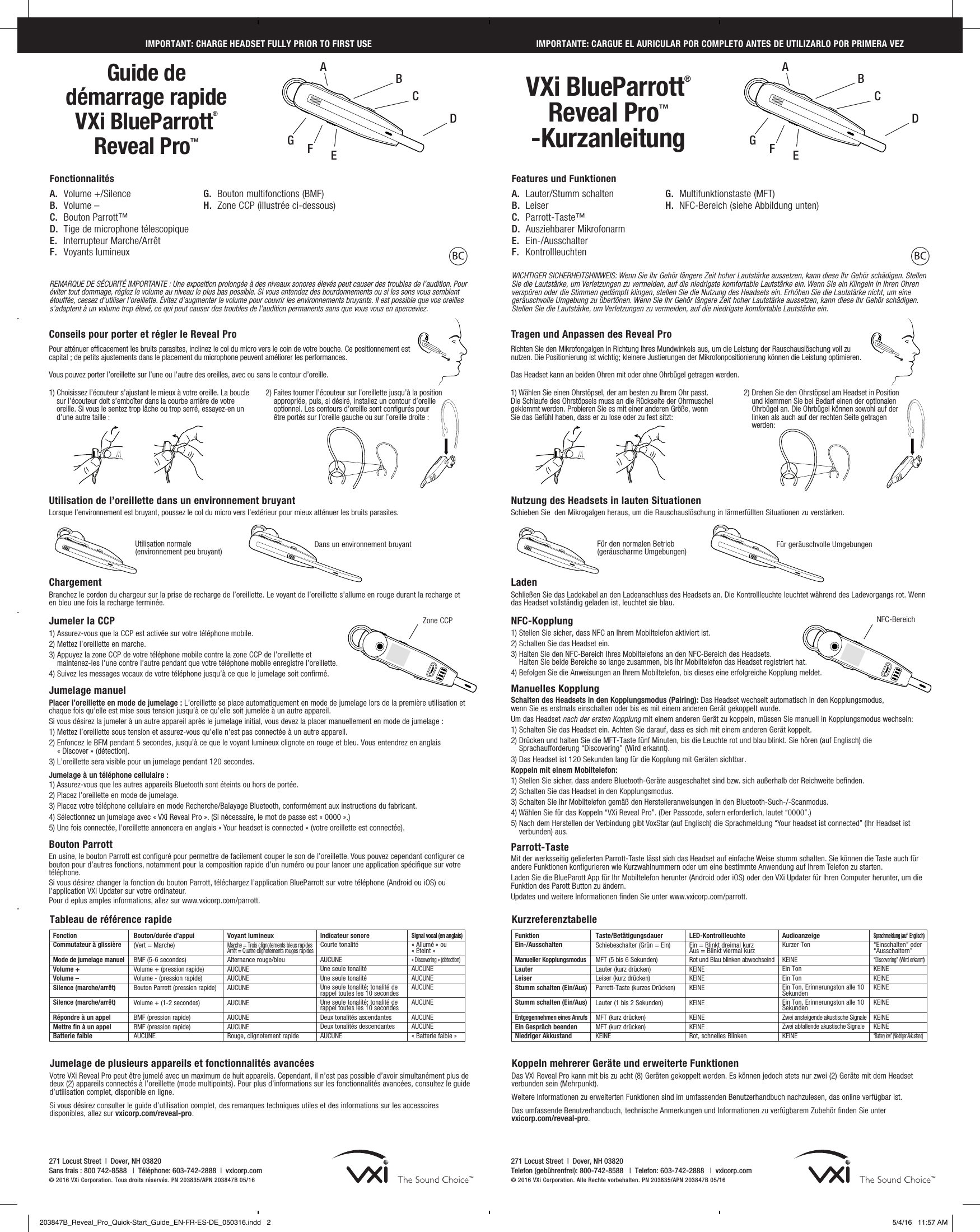 271 Locust Street  |  Dover, NH 03820 Sans frais : 800 742-8588   |  Téléphone: 603-742-2888  |  vxicorp.com © 2016 VXi Corporation. Tous droits réservés. PN 203835/APN 203847B 05/16271 Locust Street  |  Dover, NH 03820 Telefon (gebührenfrei): 800-742-8588   |  Telefon: 603-742-2888   |  vxicorp.com © 2016 VXi Corporation. Alle Rechte vorbehalten. PN 203835/APN 203847B 05/16Guide de  démarrage rapide   VXi BlueParrott® Reveal Pro™VXi BlueParrott® Reveal Pro™-KurzanleitungIMPORTANT: CHARGE HEADSET FULLY PRIOR TO FIRST USEA AB BF FG GE ED DC CIMPORTANTE: CARGUE EL AURICULAR POR COMPLETO ANTES DE UTILIZARLO POR PRIMERA VEZConseils pour porter et régler le Reveal ProPour atténuer efficacement les bruits parasites, inclinez le col du micro vers le coin de votre bouche. Ce positionnement est capital ; de petits ajustements dans le placement du microphone peuvent améliorer les performances.Vous pouvez porter l’oreillette sur l’une ou l’autre des oreilles, avec ou sans le contour d’oreille. Tragen und Anpassen des Reveal ProRichten Sie den Mikrofongalgen in Richtung Ihres Mundwinkels aus, um die Leistung der Rauschauslöschung voll zu nutzen. Die Positionierung ist wichtig; kleinere Justierungen der Mikrofonpositionierung können die Leistung optimieren.Das Headset kann an beiden Ohren mit oder ohne Ohrbügel getragen werden.  FonctionCommutateur à glissière Mode de jumelage manuelVolume + Volume – Silence (marche/arrêt)   Silence (marche/arrêt)  Répondre à un appelMettre fin à un appel Batterie faibleBouton/durée d’appui  (Vert = Marche)  BMF (5-6 secondes)Volume + (pression rapide)Volume - (pression rapide)Bouton Parrott (pression rapide) Volume + (1-2 secondes) BMF (pression rapide) BMF (pression rapide) AUCUNEVoyant lumineuxMarche = Trois clignotements bleus rapides Arrêt = Quatre clignotements rouges rapidesAlternance rouge/bleuAUCUNEAUCUNEAUCUNE AUCUNE AUCUNEAUCUNE Rouge, clignotement rapideIndicateur sonore  Courte tonalité AUCUNEUne seule tonalité Une seule tonalité Une seule tonalité; tonalité de rappel toutes les 10 secondesUne seule tonalité; tonalité de rappel toutes les 10 secondes Deux tonalités ascendantes Deux tonalités descendantes AUCUNESignal vocal (en anglais)« Allumé » ou  « Éteint »« Discovering » (détection)AUCUNEAUCUNEAUCUNE AUCUNE AUCUNEAUCUNE« Batterie faible »Tableau de référence rapideFunktionEin-/Ausschalten Manueller KopplungsmodusLauter Leiser Stumm schalten (Ein/Aus)   Stumm schalten (Ein/Aus)  Entgegennehmen eines AnrufsEin Gespräch beenden Niedriger AkkustandTaste/Betätigungsdauer Schiebeschalter (Grün = Ein)  MFT (5 bis 6 Sekunden)Lauter (kurz drücken)Leiser (kurz drücken)Parrott-Taste (kurzes Drücken) Lauter (1 bis 2 Sekunden) MFT (kurz drücken) MFT (kurz drücken) KEINELED-KontrollleuchteEin = Blinkt dreimal kurz Aus = Blinkt viermal kurzRot und Blau blinken abwechselndKEINEKEINEKEINE KEINE KEINEKEINE Rot, schnelles BlinkenAudioanzeige Kurzer Ton KEINEEin Ton Ein Ton Ein Ton, Erinnerungston alle 10 SekundenEin Ton, Erinnerungston alle 10 Sekunden Zwei ansteigende akustische Signale Zwei abfallende akustische Signale KEINESprachmeldung (auf  Englisch)“Einschalten” oder “Ausschaltern”“Discovering” (Wird erkannt)KEINEKEINEKEINE KEINE KEINEKEINE“Battery low” (Niedriger Akkustand)KurzreferenztabelleJumelage de plusieurs appareils et fonctionnalités avancées  Votre VXi Reveal Pro peut être jumelé avec un maximum de huit appareils. Cependant, il n’est pas possible d’avoir simultanément plus de deux (2) appareils connectés à l’oreillette (mode multipoints). Pour plus d’informations sur les fonctionnalités avancées, consultez le guide d’utilisation complet, disponible en ligne.Si vous désirez consulter le guide d’utilisation complet, des remarques techniques utiles et des informations sur les accessoires disponibles, allez sur vxicorp.com/reveal-pro.Koppeln mehrerer Geräte und erweiterte Funktionen    Das VXi Reveal Pro kann mit bis zu acht (8) Geräten gekoppelt werden. Es können jedoch stets nur zwei (2) Geräte mit dem Headset verbunden sein (Mehrpunkt). Weitere Informationen zu erweiterten Funktionen sind im umfassenden Benutzerhandbuch nachzulesen, das online verfügbar ist.Das umfassende Benutzerhandbuch, technische Anmerkungen und Informationen zu verfügbarem Zubehör finden Sie unter  vxicorp.com/reveal-pro.REMARQUE DE SÉCURITÉ IMPORTANTE : Une exposition prolongée à des niveaux sonores élevés peut causer des troubles de l’audition. Pour éviter tout dommage, réglez le volume au niveau le plus bas possible. Si vous entendez des bourdonnements ou si les sons vous semblent étouffés, cessez d’utiliser l’oreillette. Évitez d’augmenter le volume pour couvrir les environnements bruyants. Il est possible que vos oreilles s’adaptent à un volume trop élevé, ce qui peut causer des troubles de l’audition permanents sans que vous vous en aperceviez.WICHTIGER SICHERHEITSHINWEIS: Wenn Sie Ihr Gehör längere Zeit hoher Lautstärke aussetzen, kann diese Ihr Gehör schädigen. Stellen Sie die Lautstärke, um Verletzungen zu vermeiden, auf die niedrigste komfortable Lautstärke ein. Wenn Sie ein Klingeln in Ihren Ohren verspüren oder die Stimmen gedämpft klingen, stellen Sie die Nutzung des Headsets ein. Erhöhen Sie die Lautstärke nicht, um eine geräuschvolle Umgebung zu übertönen. Wenn Sie Ihr Gehör längere Zeit hoher Lautstärke aussetzen, kann diese Ihr Gehör schädigen. Stellen Sie die Lautstärke, um Verletzungen zu vermeiden, auf die niedrigste komfortable Lautstärke ein.FonctionnalitésA.  Volume +/SilenceB.  Volume –C.  Bouton Parrott™D.  Tige de microphone télescopiqueE.  Interrupteur Marche/ArrêtF.  Voyants lumineuxFeatures und FunktionenA.  Lauter/Stumm schaltenB. LeiserC. Parrott-Taste™D.  Ausziehbarer MikrofonarmE. Ein-/AusschalterF. KontrollleuchtenG.  Bouton multifonctions (BMF)H.  Zone CCP (illustrée ci-dessous)G.  Multifunktionstaste (MFT)H.  NFC-Bereich (siehe Abbildung unten)1)  Choisissez l’écouteur s’ajustant le mieux à votre oreille. La boucle sur l’écouteur doit s’emboîter dans la courbe arrière de votre oreille. Si vous le sentez trop lâche ou trop serré, essayez-en un d’une autre taille :1) Wählen Sie einen Ohrstöpsel, der am besten zu Ihrem Ohr passt. Die Schlaufe des Ohrstöpsels muss an die Rückseite der Ohrmuschel geklemmt werden. Probieren Sie es mit einer anderen Größe, wenn Sie das Gefühl haben, dass er zu lose oder zu fest sitzt:2)  Faites tourner l’écouteur sur l’oreillette jusqu’à la position appropriée, puis, si désiré, installez un contour d’oreille optionnel. Les contours d’oreille sont configurés pour  être portés sur l’oreille gauche ou sur l’oreille droite :2)  Drehen Sie den Ohrstöpsel am Headset in Position und klemmen Sie bei Bedarf einen der optionalen Ohrbügel an. Die Ohrbügel können sowohl auf der linken als auch auf der rechten Seite getragen werden:Utilisation de l’oreillette dans un environnement bruyantLorsque l’environnement est bruyant, poussez le col du micro vers l’extérieur pour mieux atténuer les bruits parasites.  Chargement  Branchez le cordon du chargeur sur la prise de recharge de l’oreillette. Le voyant de l’oreillette s’allume en rouge durant la recharge et en bleu une fois la recharge terminée.       Jumeler la CCP1) Assurez-vous que la CCP est activée sur votre téléphone mobile.2) Mettez l’oreillette en marche.3)  Appuyez la zone CCP de votre téléphone mobile contre la zone CCP de l’oreillette et  maintenez-les l’une contre l’autre pendant que votre téléphone mobile enregistre l’oreillette.4) Suivez les messages vocaux de votre téléphone jusqu’à ce que le jumelage soit confirmé.Jumelage manuel Placer l’oreillette en mode de jumelage : L’oreillette se place automatiquement en mode de jumelage lors de la première utilisation et chaque fois qu’elle est mise sous tension jusqu’à ce qu’elle soit jumelée à un autre appareil.  Si vous désirez la jumeler à un autre appareil après le jumelage initial, vous devez la placer manuellement en mode de jumelage : 1) Mettez l’oreillette sous tension et assurez-vous qu’elle n’est pas connectée à un autre appareil.2)  Enfoncez le BFM pendant 5 secondes, jusqu’à ce que le voyant lumineux clignote en rouge et bleu. Vous entendrez en anglais  « Discover » (détection). 3) L’oreillette sera visible pour un jumelage pendant 120 secondes.Jumelage à un téléphone cellulaire :1) Assurez-vous que les autres appareils Bluetooth sont éteints ou hors de portée.2) Placez l’oreillette en mode de jumelage.3) Placez votre téléphone cellulaire en mode Recherche/Balayage Bluetooth, conformément aux instructions du fabricant.4) Sélectionnez un jumelage avec « VXi Reveal Pro ». (Si nécessaire, le mot de passe est « 0000 ».) 5) Une fois connectée, l’oreillette annoncera en anglais « Your headset is connected » (votre oreillette est connectée).Bouton ParrottEn usine, le bouton Parrott est configuré pour permettre de facilement couper le son de l’oreillette. Vous pouvez cependant configurer ce bouton pour d’autres fonctions, notamment pour la composition rapide d’un numéro ou pour lancer une application spécifique sur votre téléphone. Si vous désirez changer la fonction du bouton Parrott, téléchargez l’application BlueParrott sur votre téléphone (Android ou iOS) ou l’application VXi Updater sur votre ordinateur. Pour d eplus amples informations, allez sur www.vxicorp.com/parrott.Nutzung des Headsets in lauten SituationenSchieben Sie  den Mikrogalgen heraus, um die Rauschauslöschung in lärmerfüllten Situationen zu verstärken.  Laden  Schließen Sie das Ladekabel an den Ladeanschluss des Headsets an. Die Kontrollleuchte leuchtet während des Ladevorgangs rot. Wenn das Headset vollständig geladen ist, leuchtet sie blau.       NFC-Kopplung1) Stellen Sie sicher, dass NFC an Ihrem Mobiltelefon aktiviert ist.2) Schalten Sie das Headset ein.3)  Halten Sie den NFC-Bereich Ihres Mobiltelefons an den NFC-Bereich des Headsets.  Halten Sie beide Bereiche so lange zusammen, bis Ihr Mobiltelefon das Headset registriert hat.4) Befolgen Sie die Anweisungen an Ihrem Mobiltelefon, bis dieses eine erfolgreiche Kopplung meldet.Manuelles Kopplung Schalten des Headsets in den Kopplungsmodus (Pairing): Das Headset wechselt automatisch in den Kopplungsmodus, wenn Sie es erstmals einschalten oder bis es mit einem anderen Gerät gekoppelt wurde.  Um das Headset nach der ersten Kopplung mit einem anderen Gerät zu koppeln, müssen Sie manuell in Kopplungsmodus wechseln: 1) Schalten Sie das Headset ein. Achten Sie darauf, dass es sich mit einem anderen Gerät koppelt.2)  Drücken und halten Sie die MFT-Taste fünf Minuten, bis die Leuchte rot und blau blinkt. Sie hören (auf Englisch) die Sprachaufforderung “Discovering” (Wird erkannt). 3) Das Headset ist 120 Sekunden lang für die Kopplung mit Geräten sichtbar.Koppeln mit einem Mobiltelefon:1) Stellen Sie sicher, dass andere Bluetooth-Geräte ausgeschaltet sind bzw. sich außerhalb der Reichweite befinden.2) Schalten Sie das Headset in den Kopplungsmodus.3) Schalten Sie Ihr Mobiltelefon gemäß den Herstelleranweisungen in den Bluetooth-Such-/-Scanmodus.4) Wählen Sie für das Koppeln “VXi Reveal Pro”. (Der Passcode, sofern erforderlich, lautet “0000”.) 5)  Nach dem Herstellen der Verbindung gibt VoxStar (auf Englisch) die Sprachmeldung “Your headset ist connected” (Ihr Headset ist verbunden) aus.Parrott-TasteMit der werksseitig gelieferten Parrott-Taste lässt sich das Headset auf einfache Weise stumm schalten. Sie können die Taste auch für andere Funktionen konfigurieren wie Kurzwahlnummern oder um eine bestimmte Anwendung auf Ihrem Telefon zu starten. Laden Sie die BlueParott App für Ihr Mobiltelefon herunter (Android oder iOS) oder den VXi Updater für Ihren Computer herunter, um die Funktion des Parott Button zu ändern. Updates und weitere Informationen finden Sie unter www.vxicorp.com/parrott.Utilisation normale  (environnement peu bruyant) Dans un environnement bruyant Für den normalen Betrieb (geräuscharme Umgebungen) Für geräuschvolle UmgebungenNFC-BereichZone CCP203847B_Reveal_Pro_Quick-Start_Guide_EN-FR-ES-DE_050316.indd   2 5/4/16   11:57 AM