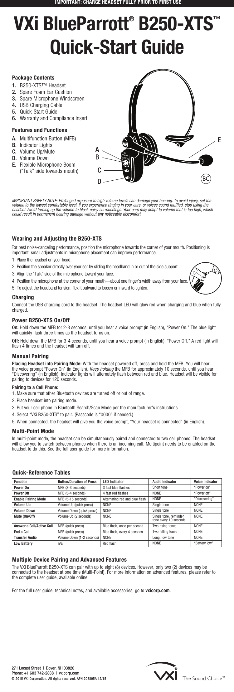 IMPORTANT: CHARGE HEADSET FULLY PRIOR TO FIRST USEVXi BlueParrott® B250-XTS™ Quick-Start GuideWearing and Adjusting the B250-XTSFor best noise-canceling performance, position the microphone towards the corner of your mouth. Positioning is important; small adjustments in microphone placement can improve performance.1. Place the headset on your head.2. Position the speaker directly over your ear by sliding the headband in or out of the side support.3. Align the “Talk” side of the microphone toward your face.4. Position the microphone at the corner of your mouth—about one finger’s width away from your face.5. To adjust the headband tension, flex it outward to loosen or inward to tighten.Charging Connect the USB charging cord to the headset. The headset LED will glow red when charging and blue when fully charged.    Power B250-XTS On/Off On: Hold down the MFB for 2-3 seconds, until you hear a voice prompt (in English), “Power On.” The blue light will quickly flash three times as the headset turns on.Off: Hold down the MFB for 3-4 seconds, until you hear a voice prompt (in English), “Power Off.” A red light will flash 4 times and the headset will turn off.Manual Pairing Placing Headset into Pairing Mode: With the headset powered off, press and hold the MFB. You will hear the voice prompt “Power On” (in English). Keep holding the MFB for approximately 10 seconds, until you hear “Discovering” (in English). Indicator lights will alternately flash between red and blue. Headset will be visible for pairing to devices for 120 seconds.Pairing to a Cell Phone:1. Make sure that other Bluetooth devices are turned off or out of range.2. Place headset into pairing mode.3. Put your cell phone in Bluetooth Search/Scan Mode per the manufacturer’s instructions.4. Select “VXi B250-XTS” to pair. (Passcode is “0000” if needed.) 5. When connected, the headset will give you the voice prompt, “Your headset is connected” (in English).Multi-Point ModeIn multi-point mode, the headset can be simultaneously paired and connected to two cell phones. The headset will allow you to switch between phones when there is an incoming call. Multipoint needs to be enabled on the headset to do this. See the full user guide for more information.IMPORTANT SAFETY NOTE: Prolonged exposure to high volume levels can damage your hearing. To avoid injury, set the volume to the lowest comfortable level. If you experience ringing in your ears, or voices sound muffled, stop using the headset. Avoid turning up the volume to block noisy surroundings. Your ears may adapt to volume that is too high, which could result in permanent hearing damage without any noticeable discomfort.1.  B250-XTS™ Headset 2.  Spare Foam Ear Cushion3.  Spare Microphone Windscreen4.  USB Charging Cable5.  Quick-Start Guide6.  Warranty and Compliance InsertFeatures and FunctionsA.  Multifunction Button (MFB)B.  Indicator LightsC.  Volume Up/MuteD.  Volume DownE.  Flexible Microphone Boom (“Talk” side towards mouth)Package ContentsFunctionPower On Power OffEnable Pairing ModeVolume Up Volume Down Mute (On/Off)  Answer a Call/Active CallEnd a Call Transfer Audio Low BatteryButton/Duration of Press MFB (2-3 seconds) MFB (3-4 seconds)MFB (5-15 seconds)Volume Up (quick press)Volume Down (quick press)Volume Up (2 seconds) MFB (quick press) MFB (quick press) Volume Down (1-2 seconds)n/aLED Indicator3 fast blue flashes4 fast red flashesAlternating red and blue flashNONENONENONE Blue flash, once per secondBlue flash, every 4 seconds NONERed flashAudio Indicator Short toneNONENONESingle tone Single tone Single tone, reminder tone every 10 seconds Two rising tones Two falling tones Long, low toneNONEVoice Indicator“Power on”“Power off”“Discovering”NONENONENONE NONENONENONE“Battery low”Quick-Reference TablesMultiple Device Pairing and Advanced Features   The VXi BlueParrott B250-XTS can pair with up to eight (8) devices. However, only two (2) devices may be connected to the headset at one time (Multi-Point). For more information on advanced features, please refer to the complete user guide, available online.  For the full user guide, technical notes, and available accessories, go to vxicorp.com.271 Locust Street  |  Dover, NH 03820 Phone: +1 603 742-2888  |  vxicorp.com © 2015 VXi Corporation. All rights reserved. APN 203895A 12/15AEBDC