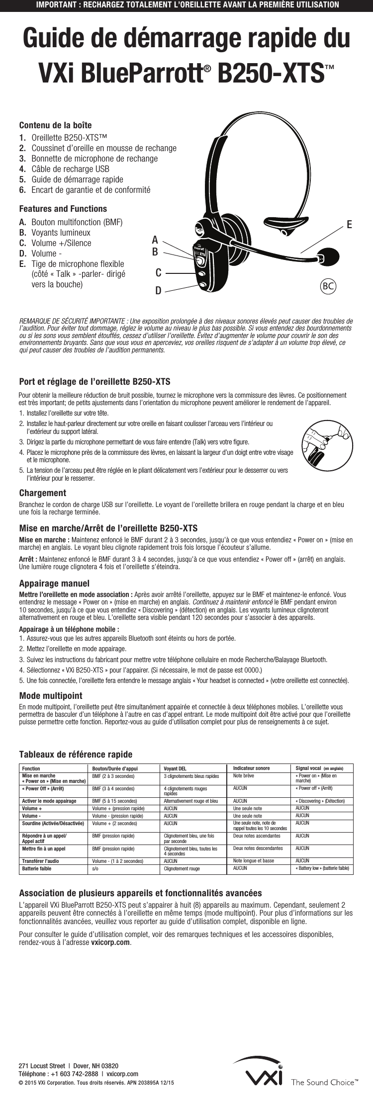 IMPORTANT : RECHARGEZ TOTALEMENT L’OREILLETTE AVANT LA PREMIÈRE UTILISATIONGuide de démarrage rapide du  VXi BlueParrott® B250-XTS™Port et réglage de l’oreillette B250-XTSPour obtenir la meilleure réduction de bruit possible, tournez le microphone vers la commissure des lèvres. Ce positionnement est très important; de petits ajustements dans l’orientation du microphone peuvent améliorer le rendement de l’appareil.1.  Installez l’oreillette sur votre tête.2.  Installez le haut-parleur directement sur votre oreille en faisant coulisser l’arceau vers l’intérieur ou l’extérieur du support latéral.3.  Dirigez la partie du microphone permettant de vous faire entendre (Talk) vers votre figure.4.  Placez le microphone près de la commissure des lèvres, en laissant la largeur d’un doigt entre votre visage et le microphone.5.  La tension de l’arceau peut être réglée en le pliant délicatement vers l’extérieur pour le desserrer ou vers l’intérieur pour le resserrer.Chargement Branchez le cordon de charge USB sur l’oreillette. Le voyant de l’oreillette brillera en rouge pendant la charge et en bleu une fois la recharge terminée.    Mise en marche/Arrêt de l’oreillette B250-XTS Mise en marche : Maintenez enfoncé le BMF durant 2 à 3 secondes, jusqu’à ce que vous entendiez « Power on » (mise en marche) en anglais. Le voyant bleu clignote rapidement trois fois lorsque l’écouteur s’allume.Arrêt : Maintenez enfoncé le BMF durant 3 à 4 secondes, jusqu’à ce que vous entendiez « Power off » (arrêt) en anglais. Une lumière rouge clignotera 4 fois et l’oreillette s’éteindra.Appairage manuel Mettre l’oreillette en mode association : Après avoir arrêté l’oreillette, appuyez sur le BMF et maintenez-le enfoncé. Vous entendrez le message « Power on » (mise en marche) en anglais. Continuez à maintenir enfoncé le BMF pendant environ 10 secondes, jusqu’à ce que vous entendiez « Discovering » (détection) en anglais. Les voyants lumineux clignoteront alternativement en rouge et bleu. L’oreillette sera visible pendant 120 secondes pour s’associer à des appareils.Appairage à un téléphone mobile :1. Assurez-vous que les autres appareils Bluetooth sont éteints ou hors de portée.2. Mettez l’oreillette en mode appairage.3. Suivez les instructions du fabricant pour mettre votre téléphone cellulaire en mode Recherche/Balayage Bluetooth.4. Sélectionnez « VXi B250-XTS » pour l’appairer. (Si nécessaire, le mot de passe est 0000.) 5.  Une fois connectée, l’oreillette fera entendre le message anglais « Your headset is connected » (votre oreillette est connectée).Mode multipointEn mode multipoint, l’oreillette peut être simultanément appairée et connectée à deux téléphones mobiles. L’oreillette vous permettra de basculer d’un téléphone à l’autre en cas d’appel entrant. Le mode multipoint doit être activé pour que l’oreillette puisse permettre cette fonction. Reportez-vous au guide d’utilisation complet pour plus de renseignements à ce sujet.REMARQUE DE SÉCURITÉ IMPORTANTE : Une exposition prolongée à des niveaux sonores élevés peut causer des troubles de l’audition. Pour éviter tout dommage, réglez le volume au niveau le plus bas possible. Si vous entendez des bourdonnements ou si les sons vous semblent étouffés, cessez d’utiliser l’oreillette. Évitez d’augmenter le volume pour couvrir le son des environnements bruyants. Sans que vous vous en aperceviez, vos oreilles risquent de s’adapter à un volume trop élevé, ce qui peut causer des troubles de l’audition permanents.1.  Oreillette B250-XTS™ 2.  Coussinet d’oreille en mousse de rechange3.  Bonnette de microphone de rechange4.  Câble de recharge USB5.  Guide de démarrage rapide6.  Encart de garantie et de conformitéFeatures and FunctionsA.  Bouton multifonction (BMF)B.  Voyants lumineuxC.  Volume +/SilenceD.  Volume -E.  Tige de microphone flexible (côté « Talk » -parler- dirigé vers la bouche)Contenu de la boîteAssociation de plusieurs appareils et fonctionnalités avancées    L’appareil VXi BlueParrott B250-XTS peut s’appairer à huit (8) appareils au maximum. Cependant, seulement 2 appareils peuvent être connectés à l’oreillette en même temps (mode multipoint). Pour plus d’informations sur les fonctionnalités avancées, veuillez vous reporter au guide d’utilisation complet, disponible en ligne. Pour consulter le guide d’utilisation complet, voir des remarques techniques et les accessoires disponibles, rendez-vous à l’adresse vxicorp.com.271 Locust Street  |  Dover, NH 03820 Téléphone : +1 603 742-2888  |  vxicorp.com © 2015 VXi Corporation. Tous droits réservés. APN 203895A 12/15FonctionMise en marche  « Power on » (Mise en marche) « Power Off » (Arrêt) Activer le mode appairageVolume + Volume - Sourdine (Activée/Désactivée)  Répondre à un appel/Appel actifMettre fin à un appel  Transférer l’audio Batterie faibleBouton/Durée d’appui   BMF (2 à 3 secondes)  BMF (3 à 4 secondes) BMF (5 à 15 secondes)Volume + (pression rapide)Volume - (pression rapide)Volume + (2 secondes) BMF (pression rapide)  BMF (pression rapide)  Volume - (1 à 2 secondes)s/oVoyant DEL3 clignotements bleus rapides 4 clignotements rouges rapidesAlternativement rouge et bleuAUCUNAUCUNAUCUN Clignotement bleu, une fois par secondeClignotement bleu, toutes les 4 secondes AUCUNClignotement rougeIndicateur sonore Note brève AUCUN AUCUNUne seule note Une seule note Une seule note, note de rappel toutes les 10 secondes Deux notes ascendantes  Deux notes descendantes  Note longue et basseAUCUNSignal vocal  (en anglais)« Power on » (Mise en marche)« Power off » (Arrêt) « Discovering » (Détection)AUCUNAUCUNAUCUN AUCUN AUCUN AUCUN« Battery low » (batterie faible)Tableaux de référence rapideAEBDC