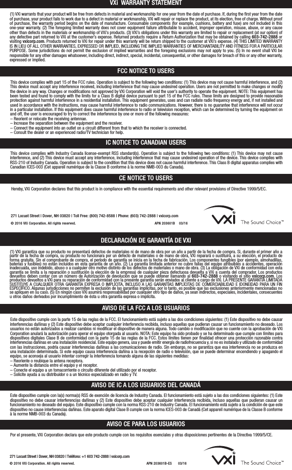 VXi WARRANTY STATEMENTFCC NOTICE TO USERSIC NOTICE TO CANADIAN USERS(1) VXi warrants that your product will be free from defects in material and workmanship for one year from the date of purchase. If, during the first year from the dateof purchase, your product fails to work due to a defect in material or workmanship, VXi will repair or replace the product, at its election, free of charge. Without proofof purchase, the warranty period begins on the date of manufacture. Consumable components (for example, cushions, battery and fuse) are not included in this one-year warranty. (2) The foregoing limited warranty does not cover equipment failure attributable to accident, improper operation, misuse, abuse, or any causeother than defects in the materials or workmanship of VXi’s products. (3) VXi’s obligations under this warranty are limited to repair or replacement (at our option) ofany defective part returned to VXi at the customer’s expense. Returned products require a Return Authorization that may be obtained by calling 603-742-2888 orvisiting vxicorp.com. Products returned to VXi for repair under this warranty will be return shipped to the customer at VXi’s expense. (4) THIS LIMITED WARRANTYIS IN LIEU OF ALL OTHER WARRANTIES, EXPRESSED OR IMPLIED, INCLUDING THE IMPLIED WARRANTIES OF MERCHANTABILITY AND FITNESS FOR A PARTICULARPURPOSE. Some jurisdictions do not permit the exclusion of implied warranties and the foregoing exclusions may not apply to you. (5) In no event shall VXi be responsible for any other damages whatsoever, including direct, indirect, special, incidental, consequential, or other damages for breach of this or any other warranty,expressed or implied.This device complies with part 15 of the FCC rules. Operation is subject to the following two conditions: (1) This device may not cause harmful interference, and (2)This device must accept any interference received, including interference that may cause undesired operation. Users are not permitted to make changes or modifythe device in any way. Changes or modifications not approved by VXi Corporation will void the user’s authority to operate the equipment. NOTE: This equipment hasbeen tested and found to comply with the limits for a Class B digital device pursuant to part 15 of the FCC rules. These limits are designed to provide reasonableprotection against harmful interference in a residential installation. This equipment generates, uses and can radiate radio frequency energy and, if not installed andused in accordance with the instructions, may cause harmful interference to radio communications. However, there is no guarantee that interference will not occurin a particular installation. If this equipment does cause harmful interference to radio or television reception, which can be determined by turning the equipment onand off, the user is encouraged to try to correct the interference by one or more of the following measures:– Reorient or relocate the receiving antennae.– Increase the separation between the equipment and the receiver.– Connect the equipment into an outlet on a circuit different from that to which the receiver is connected.– Consult the dealer or an experienced radio/TV technician for help.This device complies with Industry Canada license-exempt RSS standard(s). Operation is subject to the following two conditions: (1) This device may not cause interference, and (2) This device must accept any interference, including interference that may cause undesired operation of the device. This device complies withRSS-210 of Industry Canada. Operation is subject to the condition that this device does not cause harmful interference. This Class B digital apparatus complies withCanadian ICES-003 (Cet appareil numérique de la Classe B conforme à la norme NMB-003 du Canada).CE NOTICE TO USERSHereby, VXi Corporation declares that this product is in compliance with the essential requirements and other relevant provisions of Directive 1999/5/EC.AVISO CE PARA LOS USUARIOSPor el presente, VXi Corporation declara que este producto cumple con los requisitos esenciales y otras disposiciones pertinentes de la Directiva 1999/5/CE.271 Locust Street |Dover, NH 03820 |Toll Free: (800) 742-8588 |Phone: (603) 742-2888 |vxicorp.com© 2016 VXi Corporation.  All rights reserved. APN 203601B    03/16DECLARACIÓN DE GARANTÍA DE VXIAVISO DE LA FCC A LOS USUARIOSAVISO DE IC A LOS USUARIOS DEL CANADÁ(1) VXi garantiza que su producto no presentará defectos de materiales ni de mano de obra por un año a partir de la fecha de compra. Si, durante el primer año apartir de la fecha de compra, su producto no funcionara por un defecto de materiales o de mano de obra, VXi reparará o sustituirá, a su elección, el producto deforma gratuita. Sin el comprobante de compra, el período de garantía se inicia en la fecha de fabricación. Los componentes fungibles (por ejemplo, almohadillas,baterías y fusibles) no están incluidos en esta garantía de un año. (2) La garantía limitada anterior no cubre fallas del equipo atribuibles a accidentes, operación inadecuada, uso indebido, abuso o a cualquier otro motivo distinto de los defectos de materiales o mano de obra. (3) La obligación de VXi de conformidad con estagarantía se limita a la reparación o sustitución (a elección de la empresa) de cualquier pieza defectuosa devuelta a VXi a cuenta del comprador. Los productosdevueltos deben contar con un número de Autorización de devolución que se puede obtener llamando al 603-742-2888 o visitando el sitio vxicorp.com. Losproductos devueltos a VXi para su reparación de conformidad con la presente garantía serán enviados al cliente a cargo de VXi. LA PRESENTE GARANTÍA LIMITADASUSTITUYE A CUALQUIER OTRA GARANTÍA EXPRESA O IMPLÍCITA, INCLUSO A LAS GARANTÍAS IMPLÍCITAS DE COMERCIABILIDAD E IDONEIDAD PARA UN FIN ESPECÍFICO. Algunas jurisdicciones no permiten la exclusión de las garantías implícitas, por lo tanto, es posible que las exclusiones anteriormente mencionadas nose apliquen en su caso. (5) En ningún caso VXi asumirá responsabilidad por cualquier otro tipo de daños, ya sean indirectos, especiales, incidentales, consecuentesu otros daños derivados por incumplimiento de ésta u otra garantía expresa o implícita.Este dispositivo cumple con la parte 15 de las reglas de la FCC. El funcionamiento está sujeto a las dos condiciones siguientes: (1) Este dispositivo no debe causarinterferencias dañinas y (2) Este dispositivo debe aceptar cualquier interferencia recibida, incluso aquellas que pudieran causar un funcionamiento no deseado. Losusuarios no están autorizados a realizar cambios ni modificar el dispositivo de manera alguna. Todo cambio o modificación que no cuente con la aprobación de VXiCorporation anulará la autorización para operar el equipo otorgada al usuario. NOTA: Este equipo ha sido probado y se ha determinado que cumple con límites paradispositivos digitales Clase B de conformidad con la parte 15 de las reglas de la FCC. Estos límites tienen por finalidad ofrecer una protección razonable contra interferencias dañinas en una instalación residencial. Este equipo genera, usa y puede emitir energía de radiofrecuencia y, si no es instalado y utilizado de conformidadcon las instrucciones, podría causar interferencias dañinas a las comunicaciones de radio. Sin embargo, no se garantiza que esa interferencia no se produzca enuna instalación determinada. Si este equipo causa interferencia dañina a la recepción de radio o televisión, que se puede determinar encendiendo y apagando elequipo, se aconseja al usuario intentar corregir la interferencia tomando alguna de las siguientes medidas:– Reoriente o reubique la antena receptora.– Aumente la distancia entre el equipo y el receptor.– Conecte el equipo a un tomacorriente o circuito diferente del utilizado por el receptor.– Solicite ayuda a su distribuidor o a un técnico especializado en radio y TV.Este dispositivo cumple con la(s) norma(s) RSS de exención de licencia de Industry Canada. El funcionamiento está sujeto a las dos condiciones siguientes: (1) Estedispositivo no debe causar interferencias dañinas y (2) Este dispositivo debe aceptar cualquier interferencia recibida, incluso aquellas que pudieran causar un funcionamiento no deseado del equipo. Este dispositivo cumple con la norma RSS-210 de Industry Canada. El funcionamiento está sujeto a la condición de que estedispositivo no cause interferencias dañinas. Este aparato digital Clase B cumple con la norma ICES-003 de Canadá (Cet appareil numérique de la Classe B conformeà la norme NMB-003 du Canada).271 Locust Street |Dover, NH 03820 |Teléfono: +1 603 742-2888 |vxicorp.com© 2016 VXi Corporation.  All rights reserved. APN 203601B-ES      03/16