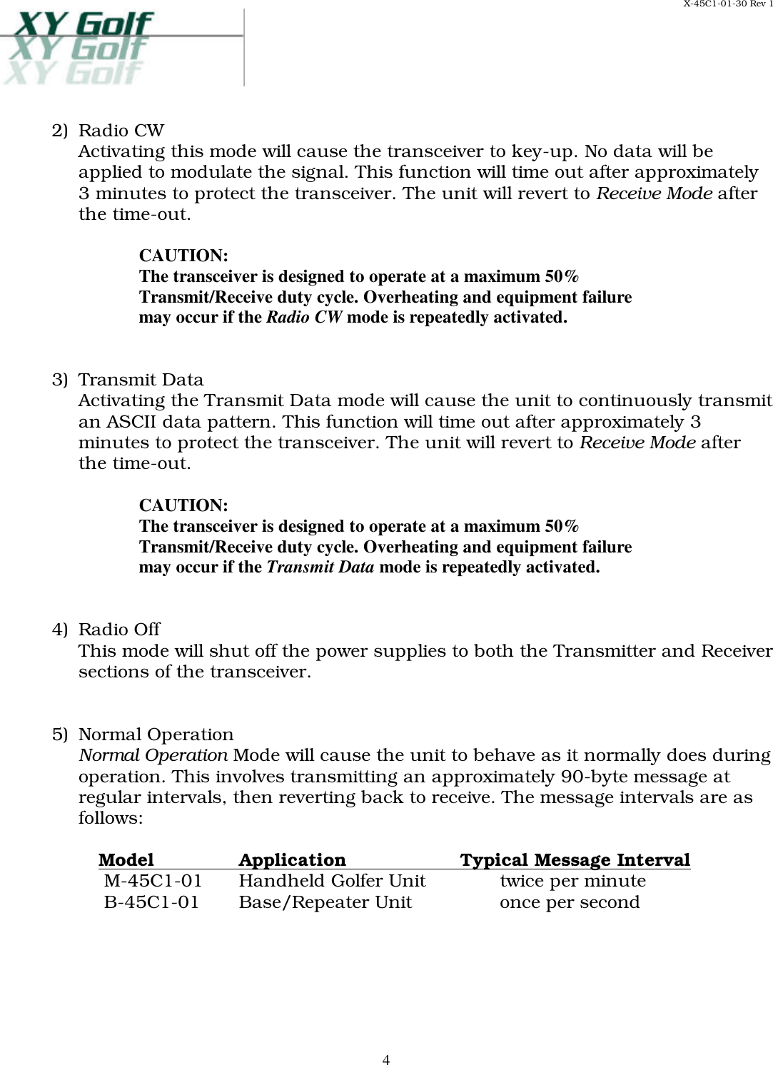 X-45C1-01-30 Rev 1     42)  Radio CW Activating this mode will cause the transceiver to key-up. No data will be applied to modulate the signal. This function will time out after approximately 3 minutes to protect the transceiver. The unit will revert to Receive Mode after the time-out.  CAUTION: The transceiver is designed to operate at a maximum 50% Transmit/Receive duty cycle. Overheating and equipment failure may occur if the Radio CW mode is repeatedly activated.   3)  Transmit Data Activating the Transmit Data mode will cause the unit to continuously transmit an ASCII data pattern. This function will time out after approximately 3 minutes to protect the transceiver. The unit will revert to Receive Mode after the time-out.  CAUTION: The transceiver is designed to operate at a maximum 50% Transmit/Receive duty cycle. Overheating and equipment failure may occur if the Transmit Data mode is repeatedly activated.   4)  Radio Off This mode will shut off the power supplies to both the Transmitter and Receiver sections of the transceiver.    5)  Normal Operation Normal Operation Mode will cause the unit to behave as it normally does during operation. This involves transmitting an approximately 90-byte message at regular intervals, then reverting back to receive. The message intervals are as follows:   Model Application  Typical Message Interval     M-45C1-01 Handheld Golfer Unit twice per minute     B-45C1-01 Base/Repeater Unit once per second    