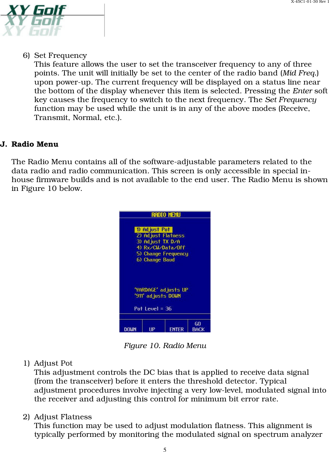 X-45C1-01-30 Rev 1     56)  Set Frequency This feature allows the user to set the transceiver frequency to any of three points. The unit will initially be set to the center of the radio band (Mid Freq.) upon power-up. The current frequency will be displayed on a status line near the bottom of the display whenever this item is selected. Pressing the Enter soft key causes the frequency to switch to the next frequency. The Set Frequency function may be used while the unit is in any of the above modes (Receive, Transmit, Normal, etc.).   J. Radio Menu  The Radio Menu contains all of the software-adjustable parameters related to the data radio and radio communication. This screen is only accessible in special in-house firmware builds and is not available to the end user. The Radio Menu is shown in Figure 10 below.     Figure 10. Radio Menu  1)  Adjust Pot This adjustment controls the DC bias that is applied to receive data signal (from the transceiver) before it enters the threshold detector. Typical adjustment procedures involve injecting a very low-level, modulated signal into the receiver and adjusting this control for minimum bit error rate.  2)  Adjust Flatness This function may be used to adjust modulation flatness. This alignment is typically performed by monitoring the modulated signal on spectrum analyzer 