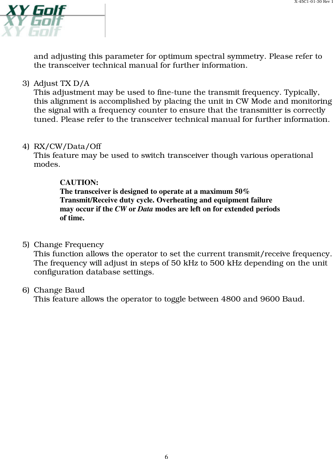 X-45C1-01-30 Rev 1     6and adjusting this parameter for optimum spectral symmetry. Please refer to the transceiver technical manual for further information.  3)  Adjust TX D/A This adjustment may be used to fine-tune the transmit frequency. Typically, this alignment is accomplished by placing the unit in CW Mode and monitoring the signal with a frequency counter to ensure that the transmitter is correctly tuned. Please refer to the transceiver technical manual for further information.   4)  RX/CW/Data/Off This feature may be used to switch transceiver though various operational modes.   CAUTION: The transceiver is designed to operate at a maximum 50% Transmit/Receive duty cycle. Overheating and equipment failure may occur if the CW or Data modes are left on for extended periods of time.   5)  Change Frequency This function allows the operator to set the current transmit/receive frequency. The frequency will adjust in steps of 50 kHz to 500 kHz depending on the unit configuration database settings.  6)  Change Baud This feature allows the operator to toggle between 4800 and 9600 Baud.  