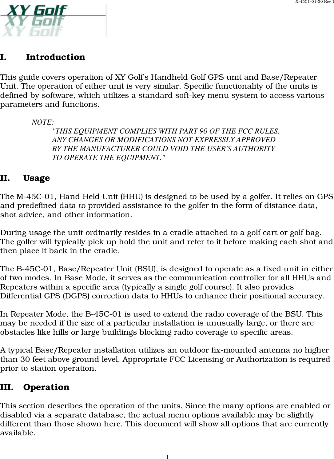 X-45C1-01-30 Rev 1     1I.  Introduction  This guide covers operation of XY Golf’s Handheld Golf GPS unit and Base/Repeater Unit. The operation of either unit is very similar. Specific functionality of the units is defined by software, which utilizes a standard soft-key menu system to access various parameters and functions.  NOTE: &quot;THIS EQUIPMENT COMPLIES WITH PART 90 OF THE FCC RULES. ANY CHANGES OR MODIFICATIONS NOT EXPRESSLY APPROVED BY THE MANUFACTURER COULD VOID THE USER&apos;S AUTHORITY TO OPERATE THE EQUIPMENT.&quot;   II. Usage  The M-45C-01, Hand Held Unit (HHU) is designed to be used by a golfer. It relies on GPS and predefined data to provided assistance to the golfer in the form of distance data, shot advice, and other information.  During usage the unit ordinarily resides in a cradle attached to a golf cart or golf bag. The golfer will typically pick up hold the unit and refer to it before making each shot and then place it back in the cradle.   The B-45C-01, Base/Repeater Unit (BSU), is designed to operate as a fixed unit in either of two modes. In Base Mode, it serves as the communication controller for all HHUs and Repeaters within a specific area (typically a single golf course). It also provides Differential GPS (DGPS) correction data to HHUs to enhance their positional accuracy.   In Repeater Mode, the B-45C-01 is used to extend the radio coverage of the BSU. This may be needed if the size of a particular installation is unusually large, or there are obstacles like hills or large buildings blocking radio coverage to specific areas.   A typical Base/Repeater installation utilizes an outdoor fix-mounted antenna no higher than 30 feet above ground level. Appropriate FCC Licensing or Authorization is required prior to station operation.  III. Operation  This section describes the operation of the units. Since the many options are enabled or disabled via a separate database, the actual menu options available may be slightly different than those shown here. This document will show all options that are currently available.  