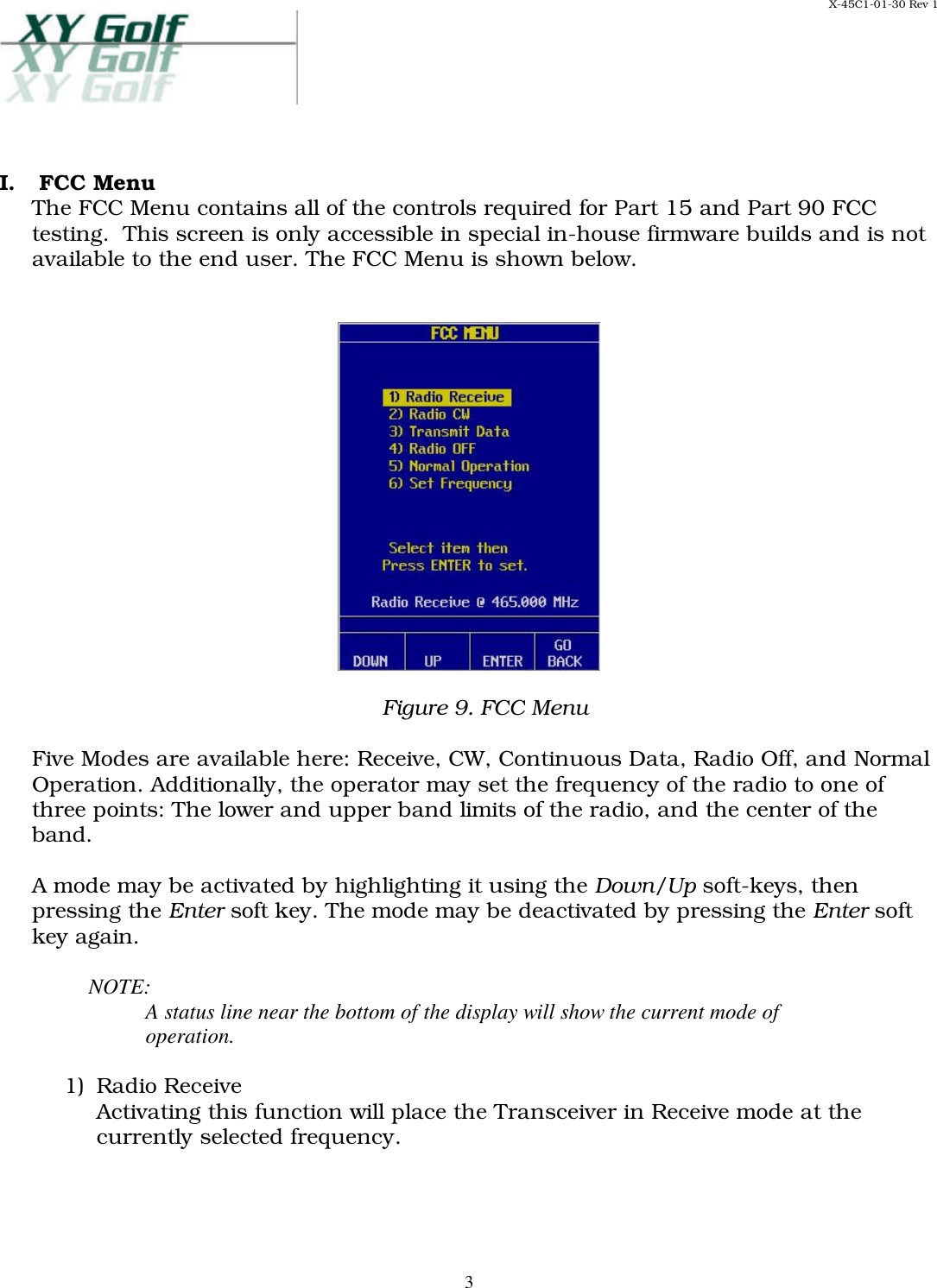 X-45C1-01-30 Rev 1     3 I.  FCC Menu The FCC Menu contains all of the controls required for Part 15 and Part 90 FCC testing.  This screen is only accessible in special in-house firmware builds and is not available to the end user. The FCC Menu is shown below.     Figure 9. FCC Menu  Five Modes are available here: Receive, CW, Continuous Data, Radio Off, and Normal Operation. Additionally, the operator may set the frequency of the radio to one of three points: The lower and upper band limits of the radio, and the center of the band.  A mode may be activated by highlighting it using the Down/Up soft-keys, then pressing the Enter soft key. The mode may be deactivated by pressing the Enter soft key again.   NOTE: A status line near the bottom of the display will show the current mode of operation.  1)  Radio Receive Activating this function will place the Transceiver in Receive mode at the currently selected frequency.   