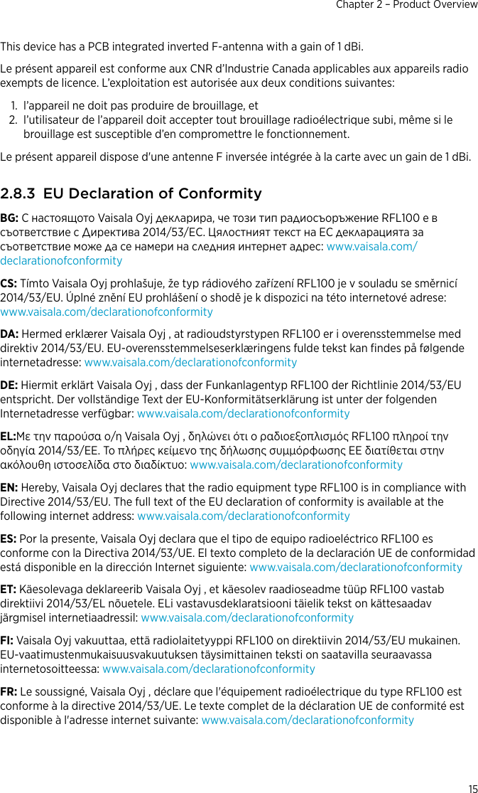 This device has a PCB integrated inverted F-antenna with a gain of 1 dBi.Le présent appareil est conforme aux CNR d’lndustrie Canada applicables aux appareils radioexempts de licence. L’exploitation est autorisée aux deux conditions suivantes:1. l’appareil ne doit pas produire de brouillage, et2. l’utilisateur de l’appareil doit accepter tout brouillage radioélectrique subi, même si lebrouillage est susceptible d’en compromettre le fonctionnement.Le présent appareil dispose d&apos;une antenne F inversée intégrée à la carte avec un gain de 1 dBi.2.8.3 EU Declaration of ConformityBG: С настоящото Vaisala Oyj декларира, че този тип радиосъоръжение RFL100 е всъответствие с Директива 2014/53/ЕС. Цялостният текст на ЕС декларацията засъответствие може да се намери на следния интернет адрес: www.vaisala.com/declarationofconformityCS: Tímto Vaisala Oyj prohlašuje, že typ rádiového zařízení RFL100 je v souladu se směrnicí2014/53/EU. Úplné znění EU prohlášení o shodě je k dispozici na této internetové adrese:www.vaisala.com/declarationofconformityDA: Hermed erklærer Vaisala Oyj , at radioudstyrstypen RFL100 er i overensstemmelse meddirektiv 2014/53/EU. EU-overensstemmelseserklæringens fulde tekst kan ﬁndes på følgendeinternetadresse: www.vaisala.com/declarationofconformityDE: Hiermit erklärt Vaisala Oyj , dass der Funkanlagentyp RFL100 der Richtlinie 2014/53/EUentspricht. Der vollständige Text der EU-Konformitätserklärung ist unter der folgendenInternetadresse verfügbar: www.vaisala.com/declarationofconformityEL:Με την παρούσα ο/η Vaisala Oyj , δηλώνει ότι ο ραδιοεξοπλισμός RFL100 πληροί τηνοδηγία 2014/53/ΕΕ. Το πλήρες κείμενο της δήλωσης συμμόρφωσης ΕΕ διατίθεται στηνακόλουθη ιστοσελίδα στο διαδίκτυο: www.vaisala.com/declarationofconformityEN: Hereby, Vaisala Oyj declares that the radio equipment type RFL100 is in compliance withDirective 2014/53/EU. The full text of the EU declaration of conformity is available at thefollowing internet address: www.vaisala.com/declarationofconformityES: Por la presente, Vaisala Oyj declara que el tipo de equipo radioeléctrico RFL100 esconforme con la Directiva 2014/53/UE. El texto completo de la declaración UE de conformidadestá disponible en la dirección Internet siguiente: www.vaisala.com/declarationofconformityET: Käesolevaga deklareerib Vaisala Oyj , et käesolev raadioseadme tüüp RFL100 vastabdirektiivi 2014/53/EL nõuetele. ELi vastavusdeklaratsiooni täielik tekst on kättesaadavjärgmisel internetiaadressil: www.vaisala.com/declarationofconformityFI: Vaisala Oyj vakuuttaa, että radiolaitetyyppi RFL100 on direktiivin 2014/53/EU mukainen.EU-vaatimustenmukaisuusvakuutuksen täysimittainen teksti on saatavilla seuraavassainternetosoitteessa: www.vaisala.com/declarationofconformityFR: Le soussigné, Vaisala Oyj , déclare que l&apos;équipement radioélectrique du type RFL100 estconforme à la directive 2014/53/UE. Le texte complet de la déclaration UE de conformité estdisponible à l&apos;adresse internet suivante: www.vaisala.com/declarationofconformityChapter 2 – Product Overview15