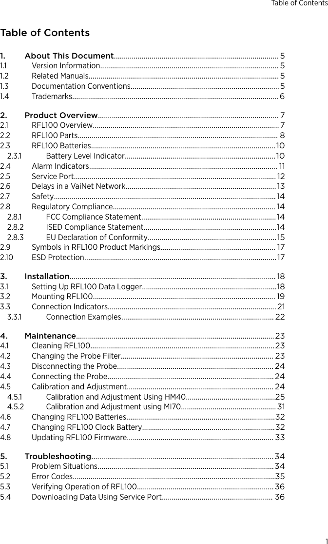 Table of Contents1. About This Document................................................................................... 51.1 Version Information.......................................................................................... 51.2 Related Manuals................................................................................................ 51.3 Documentation Conventions...........................................................................51.4 Trademarks........................................................................................................ 62. Product Overview........................................................................................... 72.1 RFL100 Overview.............................................................................................. 72.2 RFL100 Parts..................................................................................................... 82.3 RFL100 Batteries.............................................................................................102.3.1 Battery Level Indicator............................................................................102.4 Alarm Indicators............................................................................................... 112.5 Service Port...................................................................................................... 122.6 Delays in a VaiNet Network............................................................................132.7 Safety................................................................................................................142.8 Regulatory Compliance.................................................................................. 142.8.1 FCC Compliance Statement....................................................................142.8.2 ISED Compliance Statement...................................................................142.8.3 EU Declaration of Conformity.................................................................152.9 Symbols in RFL100 Product Markings.......................................................... 172.10 ESD Protection.................................................................................................173. Installation........................................................................................................ 183.1 Setting Up RFL100 Data Logger....................................................................183.2 Mounting RFL100............................................................................................ 193.3 Connection Indicators..................................................................................... 213.3.1 Connection Examples............................................................................. 224. Maintenance....................................................................................................234.1 Cleaning RFL100.............................................................................................234.2 Changing the Probe Filter............................................................................. 234.3 Disconnecting the Probe............................................................................... 244.4 Connecting the Probe....................................................................................244.5 Calibration and Adjustment.......................................................................... 244.5.1 Calibration and Adjustment Using HM40.............................................254.5.2 Calibration and Adjustment using MI70................................................314.6 Changing RFL100 Batteries...........................................................................324.7 Changing RFL100 Clock Battery...................................................................324.8 Updating RFL100 Firmware.......................................................................... 335. Troubleshooting............................................................................................345.1 Problem Situations.........................................................................................345.2 Error Codes......................................................................................................355.3 Verifying Operation of RFL100..................................................................... 365.4 Downloading Data Using Service Port........................................................ 36Table of Contents1