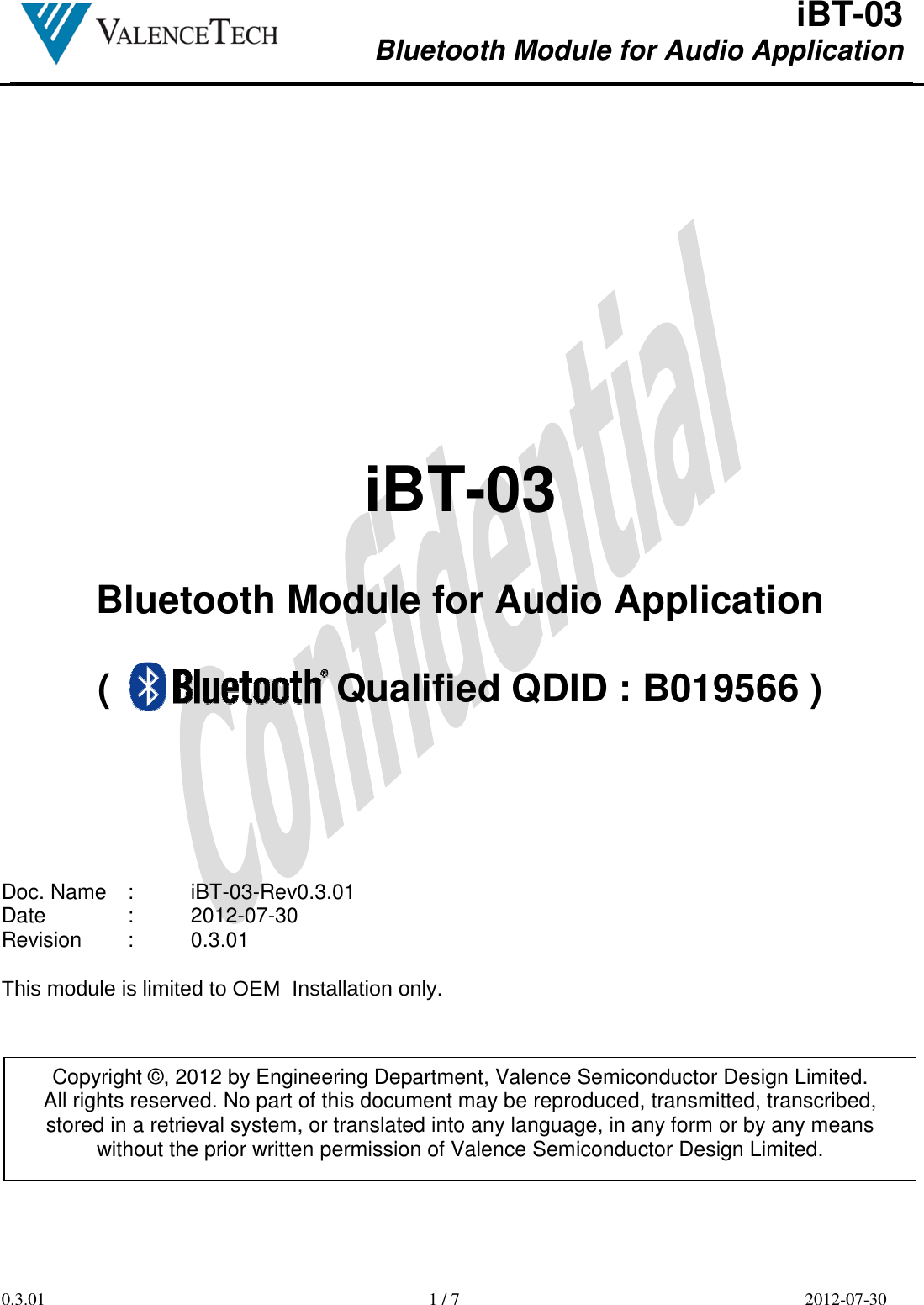  iBT-03 Bluetooth Module for Audio Application        0.3.01  1 / 7  2012-07-30       iBT-03  Bluetooth Module for Audio Application  (                     Qualified QDID : B019566 )        Doc. Name  :  iBT-03-Rev0.3.01 Date    :  2012-07-30 Revision  :  0.3.01  This module is limited to OEM  Installation only.        Copyright ©, 2012 by Engineering Department, Valence Semiconductor Design Limited. All rights reserved. No part of this document may be reproduced, transmitted, transcribed, stored in a retrieval system, or translated into any language, in any form or by any means without the prior written permission of Valence Semiconductor Design Limited. 