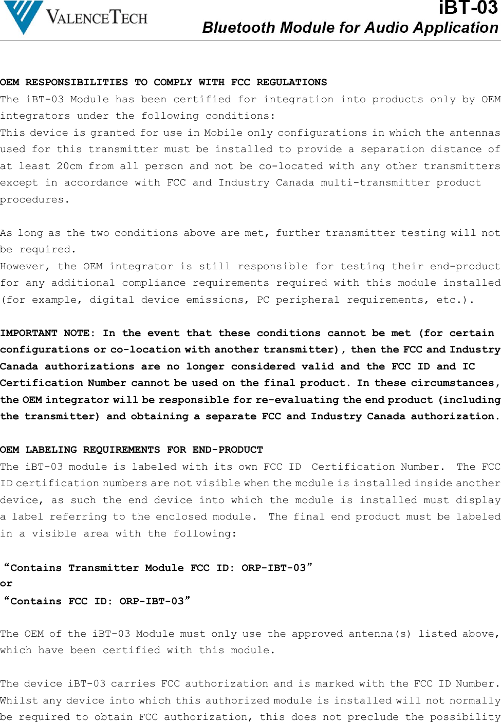 OEM RESPONSIBILITIES TO COMPLY WITH FCC REGULATIONSThe iBT-03 Module has been certified for integration into products only by OEMintegrators under the following conditions:This device is granted for use in Mobile only configurations in which the antennasused for this transmitter must be installed to provide a separation distance ofat least 20cm from all person and not be co-located with any other transmittersexcept in accordance with FCC and Industry Canada multi-transmitter productprocedures.As long as the two conditions above are met, further transmitter testing will notbe required.However, the OEM integrator is still responsible for testing their end-productfor any additional compliance requirements required with this module installed(for example, digital device emissions, PC peripheral requirements, etc.).IMPORTANT NOTE: In the event that these conditions cannot be met (for certainconfigurations or co-location with another transmitter), then the FCC and IndustryCanada authorizations are no longer considered valid and the FCC ID and ICCertification Number cannot be used on the final product. In these circumstances,the OEM integrator will be responsible for re-evaluating the end product (includingthe transmitter) and obtaining a separate FCC and Industry Canada authorization.OEM LABELING REQUIREMENTS FOR END-PRODUCTThe iBT-03 module is labeled with its own FCC ID Certification Number. The FCCID certification numbers are not visible when the module is installed inside anotherdevice, as such the end device into which the module is installed must displaya label referring to the enclosed module. The final end product must be labeledin a visible area with the following:“Contains Transmitter Module FCC ID: ORP-IBT-03”or“Contains FCC ID: ORP-IBT-03”The OEM of the iBT-03 Module must only use the approved antenna(s) listed above,which have been certified with this module.The device iBT-03 carries FCC authorization and is marked with the FCC ID Number.Whilst any device into which this authorized module is installed will not normallybe required to obtain FCC authorization, this does not preclude the possibility