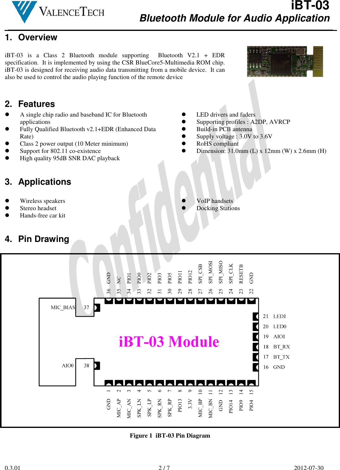  iBT-03 Bluetooth Module for Audio Application        0.3.01  2 / 7  2012-07-30  1.  Overview  iBT-03  is  a  Class  2  Bluetooth  module  supporting    Bluetooth  V2.1  +  EDR specification.  It is implemented by using the CSR BlueCore5-Multimedia ROM chip.  iBT-03 is designed for receiving audio data transmitting from a mobile device.  It can also be used to control the audio playing function of the remote device    2.  Features  A single chip radio and baseband IC for Bluetooth applications  Fully Qualified Bluetooth v2.1+EDR (Enhanced Data Rate)   Class 2 power output (10 Meter minimum)  Support for 802.11 co-existence  High quality 95dB SNR DAC playback  LED drivers and faders  Supporting profiles : A2DP, AVRCP  Build-in PCB antenna  Supply voltage : 3.0V to 3.6V  RoHS compliant  Dimension: 31.0mm (L) x 12mm (W) x 2.6mm (H) 3.  Applications   Wireless speakers  Stereo headset  Hands-free car kit  VoIP handsets  Docking Stations  4.  Pin Drawing  27    SPI_CSB22    GND24    SPI_CLK36    GND35    NC28    PIO1229    PIO1130    PIO531    PIO332    PIO233    PIO023    RESETB25    SPI_MISO26    SPI_MOSI34    PIO13.3V     9MIC_BP   10PIO13     8MIC_BN   11SPK_LP     5SPK_LN     4SPK_RP     7SPK_RN     6MIC_AP     2MIC_AN     3PIO9    14PIO4    15PIO14    13GND     1GND    12 Figure 1  iBT-03 Pin Diagram 