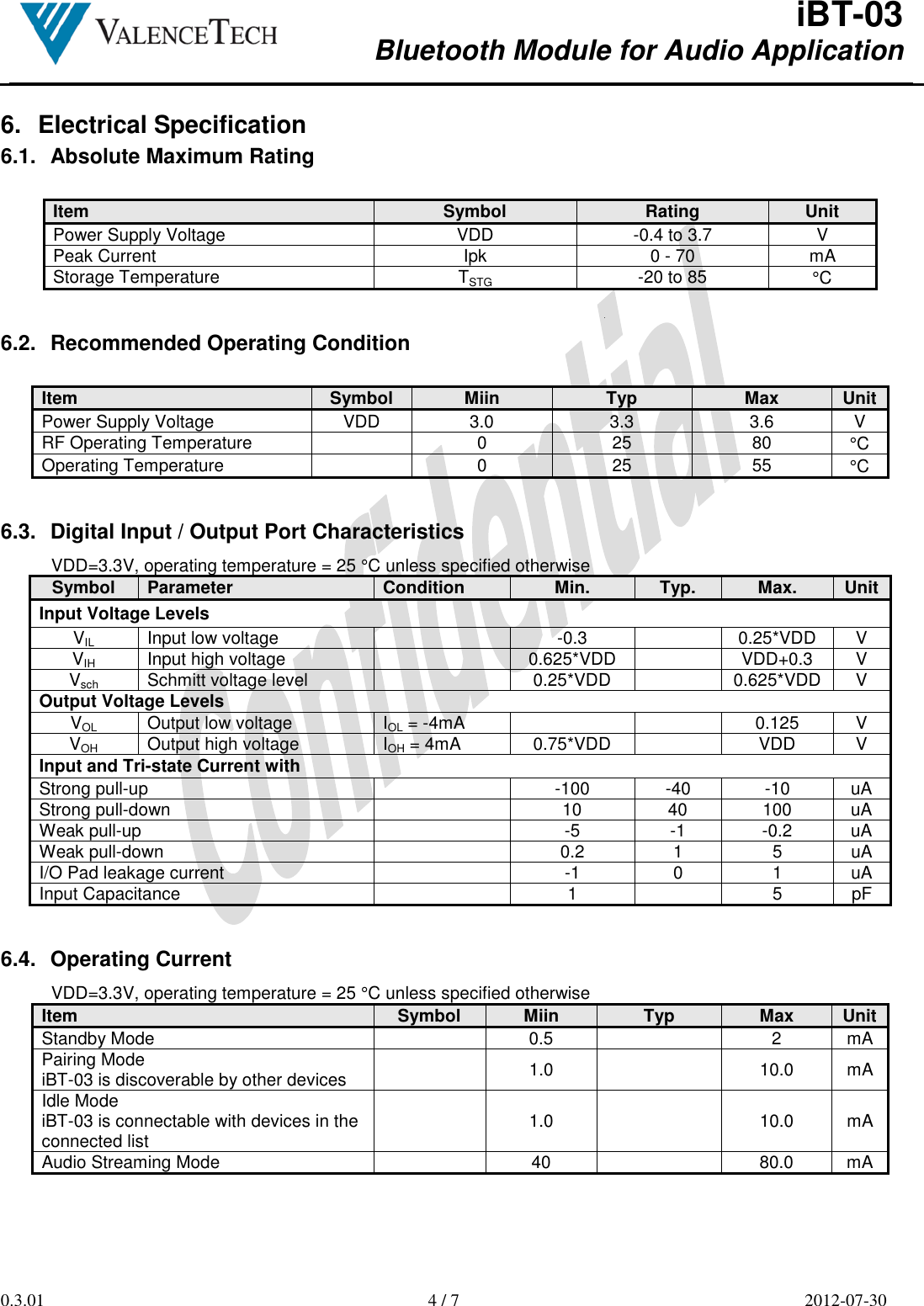  iBT-03 Bluetooth Module for Audio Application        0.3.01  4 / 7  2012-07-30  6.  Electrical Specification 6.1.  Absolute Maximum Rating  Item Symbol Rating Unit Power Supply Voltage  VDD  -0.4 to 3.7  V Peak Current  Ipk  0 - 70  mA Storage Temperature  TSTG  -20 to 85  °C   6.2.  Recommended Operating Condition  Item Symbol Miin Typ Max Unit Power Supply Voltage  VDD  3.0  3.3  3.6  V RF Operating Temperature    0  25  80  °C Operating Temperature    0  25  55  °C   6.3.  Digital Input / Output Port Characteristics VDD=3.3V, operating temperature = 25 °C unless specified otherwise Symbol Parameter Condition Min. Typ. Max. Unit Input Voltage Levels VIL Input low voltage    -0.3   0.25*VDD  V VIH Input high voltage    0.625*VDD   VDD+0.3  V Vsch Schmitt voltage level    0.25*VDD   0.625*VDD V Output Voltage Levels VOL Output low voltage  IOL = -4mA    0.125  V VOH Output high voltage  IOH = 4mA  0.75*VDD   VDD  V Input and Tri-state Current with Strong pull-up    -100  -40  -10  uA Strong pull-down    10  40  100  uA Weak pull-up    -5  -1  -0.2  uA Weak pull-down    0.2  1  5  uA I/O Pad leakage current    -1  0  1  uA Input Capacitance    1    5  pF   6.4.  Operating Current VDD=3.3V, operating temperature = 25 °C unless specified otherwise Item Symbol Miin Typ Max Unit Standby Mode    0.5    2  mA Pairing Mode  iBT-03 is discoverable by other devices    1.0    10.0  mA Idle Mode  iBT-03 is connectable with devices in the connected list    1.0    10.0  mA Audio Streaming Mode    40    80.0  mA   