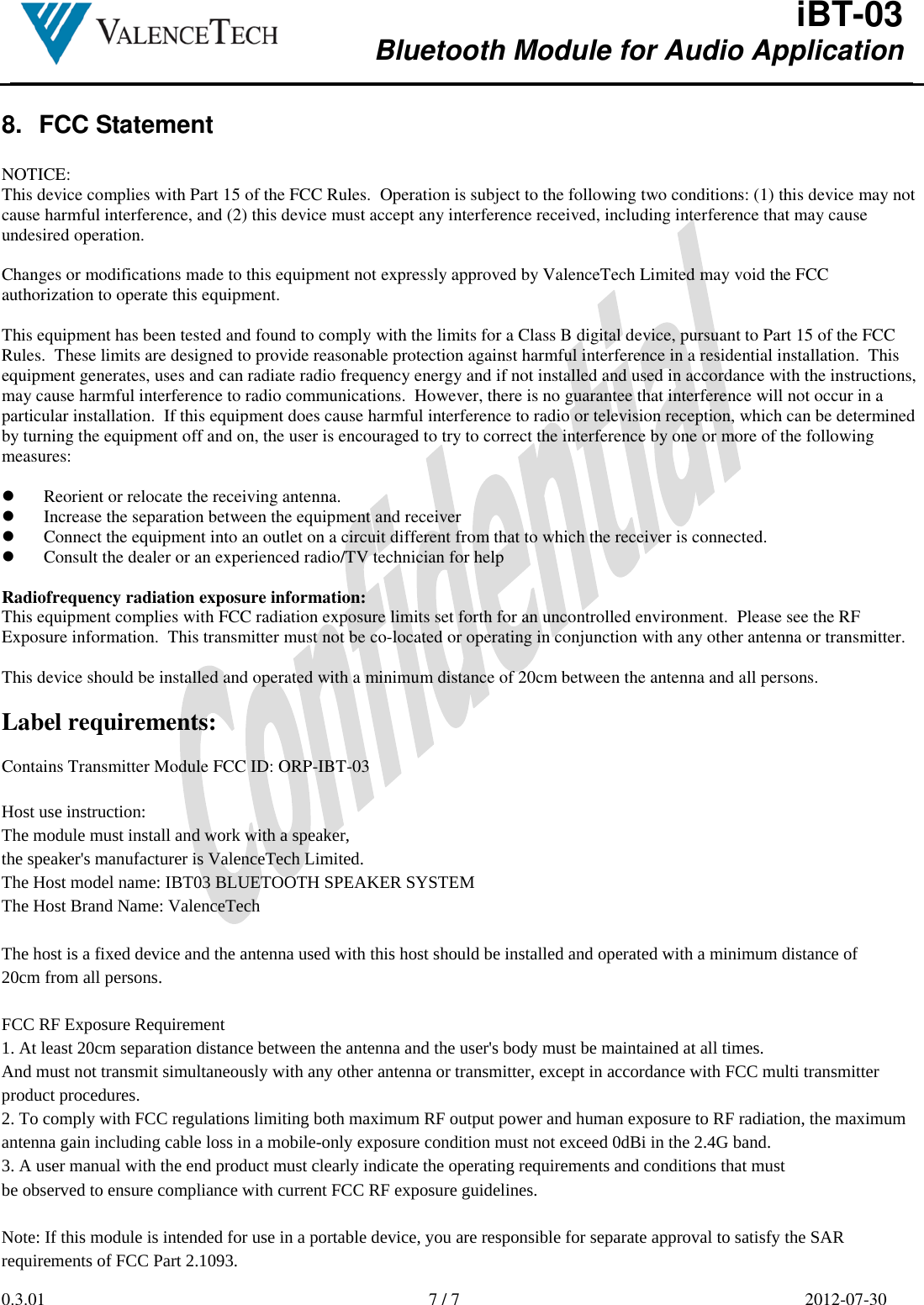  iBT-03 Bluetooth Module for Audio Application        0.3.01  7 / 7  2012-07-30  8.  FCC Statement  NOTICE: This device complies with Part 15 of the FCC Rules.  Operation is subject to the following two conditions: (1) this device may not cause harmful interference, and (2) this device must accept any interference received, including interference that may cause undesired operation.  Changes or modifications made to this equipment not expressly approved by ValenceTech Limited may void the FCC authorization to operate this equipment.  This equipment has been tested and found to comply with the limits for a Class B digital device, pursuant to Part 15 of the FCC Rules.  These limits are designed to provide reasonable protection against harmful interference in a residential installation.  This equipment generates, uses and can radiate radio frequency energy and if not installed and used in accordance with the instructions, may cause harmful interference to radio communications.  However, there is no guarantee that interference will not occur in a particular installation.  If this equipment does cause harmful interference to radio or television reception, which can be determined by turning the equipment off and on, the user is encouraged to try to correct the interference by one or more of the following measures:   Reorient or relocate the receiving antenna.  Increase the separation between the equipment and receiver  Connect the equipment into an outlet on a circuit different from that to which the receiver is connected.  Consult the dealer or an experienced radio/TV technician for help  Radiofrequency radiation exposure information: This equipment complies with FCC radiation exposure limits set forth for an uncontrolled environment.  Please see the RF Exposure information.  This transmitter must not be co-located or operating in conjunction with any other antenna or transmitter.  This device should be installed and operated with a minimum distance of 20cm between the antenna and all persons.  Label requirements:  Contains Transmitter Module FCC ID: ORP-IBT-03  Host use instruction: The module must install and work with a speaker, the speaker&apos;s manufacturer is ValenceTech Limited.The Host model name: IBT03 BLUETOOTH SPEAKER SYSTEMThe Host Brand Name: ValenceTech   The host is a fixed device and the antenna used with this host should be installed and operated with a minimum distance of 20cm from all persons.    FCC RF Exposure Requirement 1. At least 20cm separation distance between the antenna and the user&apos;s body must be maintained at all times. And must not transmit simultaneously with any other antenna or transmitter, except in accordance with FCC multi transmitter product procedures.  2. To comply with FCC regulations limiting both maximum RF output power and human exposure to RF radiation, the maximum antenna gain including cable loss in a mobile-only exposure condition must not exceed 0dBi in the 2.4G band.  3. A user manual with the end product must clearly indicate the operating requirements and conditions that must be observed to ensure compliance with current FCC RF exposure guidelines.   Note: If this module is intended for use in a portable device, you are responsible for separate approval to satisfy the SAR requirements of FCC Part 2.1093.  