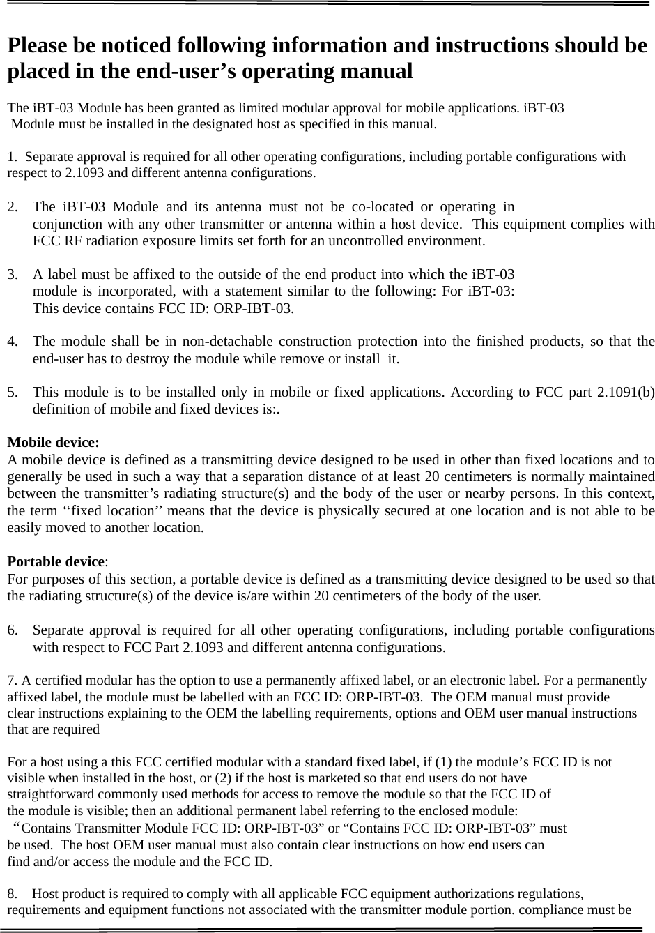                                                                                                                                   GOODOCOM  Technologies Confidential      Please be noticed following information and instructions should be placed in the end-user’s operating manual  The iBT-03 Module has been granted as limited modular approval for mobile applications. iBT-03 Module must be installed in the designated host as specified in this manual.   1.  Separate approval is required for all other operating configurations, including portable configurations with respect to 2.1093 and different antenna configurations.  2. The iBT-03 Module and its antenna must not be co-located or operating in conjunction with any other transmitter or antenna within a host device.  This equipment complies with FCC RF radiation exposure limits set forth for an uncontrolled environment.  3. A label must be affixed to the outside of the end product into which the iBT-03 module is incorporated, with a statement similar to the following: For iBT-03: This device contains FCC ID: ORP-IBT-03.   4. The module shall be in non-detachable construction protection into the finished products, so that the end-user has to destroy the module while remove or install  it.   5. This module is to be installed only in mobile or fixed applications. According to FCC part 2.1091(b) definition of mobile and fixed devices is:.  Mobile device:  A mobile device is defined as a transmitting device designed to be used in other than fixed locations and to generally be used in such a way that a separation distance of at least 20 centimeters is normally maintained between the transmitter’s radiating structure(s) and the body of the user or nearby persons. In this context, the term ‘‘fixed location’’ means that the device is physically secured at one location and is not able to be easily moved to another location.   Portable device:  For purposes of this section, a portable device is defined as a transmitting device designed to be used so that the radiating structure(s) of the device is/are within 20 centimeters of the body of the user.   6. Separate approval is required for all other operating configurations, including portable configurations with respect to FCC Part 2.1093 and different antenna configurations.  7. A certified modular has the option to use a permanently affixed label, or an electronic label. For a permanently affixed label, the module must be labelled with an FCC ID: ORP-IBT-03.  The OEM manual must provide clear instructions explaining to the OEM the labelling requirements, options and OEM user manual instructions that are required   For a host using a this FCC certified modular with a standard fixed label, if (1) the module’s FCC ID is not visible when installed in the host, or (2) if the host is marketed so that end users do not have  straightforward commonly used methods for access to remove the module so that the FCC ID of the module is visible; then an additional permanent label referring to the enclosed module:  “Contains Transmitter Module FCC ID: ORP-IBT-03” or “Contains FCC ID: ORP-IBT-03” must  be used.  The host OEM user manual must also contain clear instructions on how end users can  find and/or access the module and the FCC ID.  8.    Host product is required to comply with all applicable FCC equipment authorizations regulations, requirements and equipment functions not associated with the transmitter module portion. compliance must be 