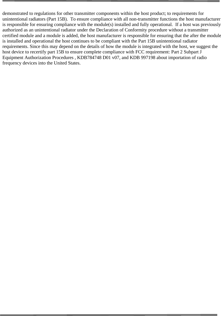                                                                                                                                   GOODOCOM  Technologies Confidential      demonstrated to regulations for other transmitter components within the host product; to requirements for unintentional radiators (Part 15B).  To ensure compliance with all non-transmitter functions the host manufacturer is responsible for ensuring compliance with the module(s) installed and fully operational.  If a host was previously authorized as an unintentional radiator under the Declaration of Conformity procedure without a transmitter certified module and a module is added, the host manufacturer is responsible for ensuring that the after the module is installed and operational the host continues to be compliant with the Part 15B unintentional radiator requirements. Since this may depend on the details of how the module is integrated with the host, we suggest the host device to recertify part 15B to ensure complete compliance with FCC requirement: Part 2 Subpart J Equipment Authorization Procedures , KDB784748 D01 v07, and KDB 997198 about importation of radio frequency devices into the United States.                                             