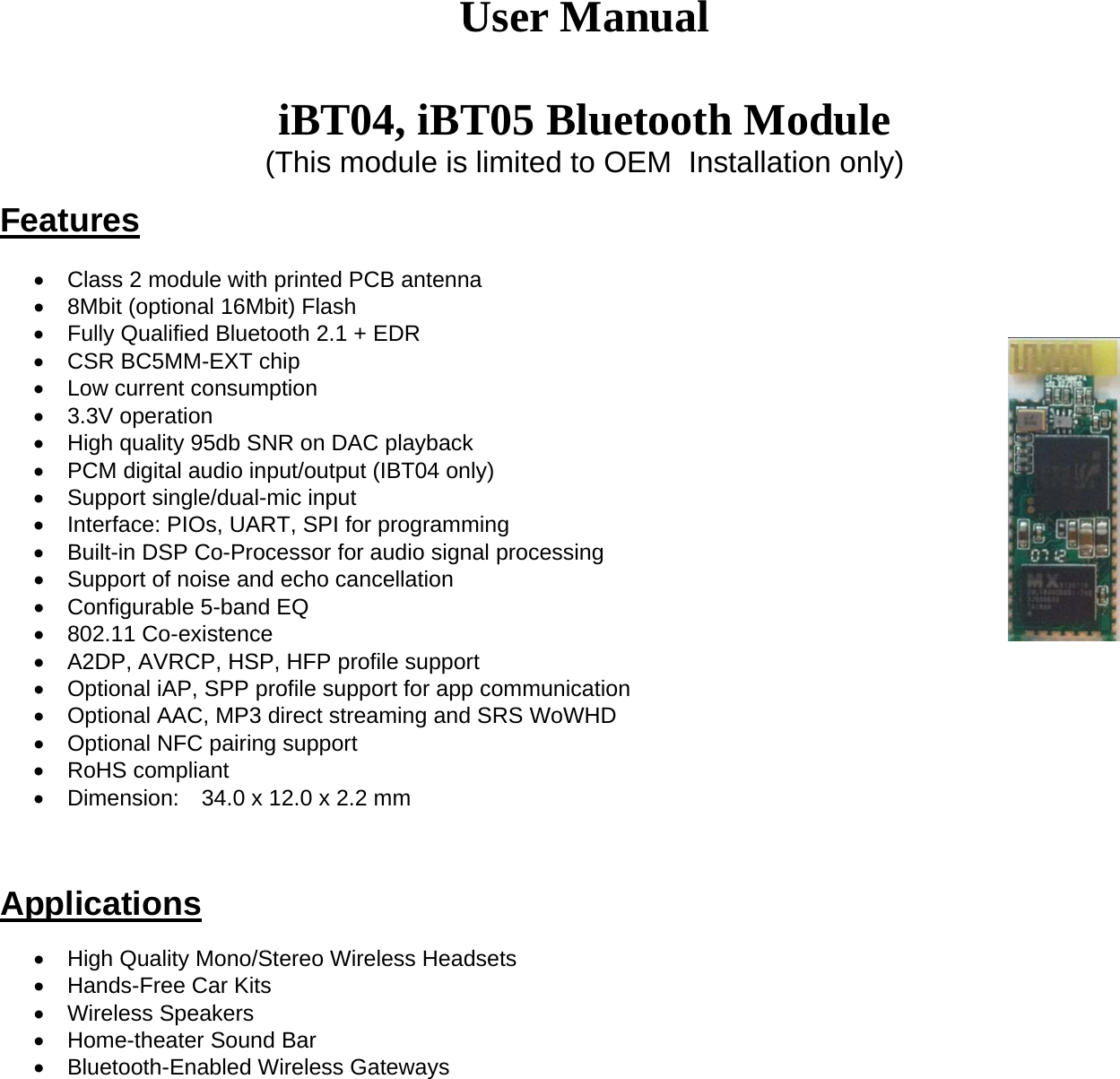  User Manual  iBT04, iBT05 Bluetooth Module (This module is limited to OEM  Installation only)   Features                                          Class 2 module with printed PCB antenna   8Mbit (optional 16Mbit) Flash   Fully Qualified Bluetooth 2.1 + EDR   CSR BC5MM-EXT chip   Low current consumption  3.3V operation   High quality 95db SNR on DAC playback    PCM digital audio input/output (IBT04 only)   Support single/dual-mic input   Interface: PIOs, UART, SPI for programming   Built-in DSP Co-Processor for audio signal processing   Support of noise and echo cancellation   Configurable 5-band EQ  802.11 Co-existence   A2DP, AVRCP, HSP, HFP profile support   Optional iAP, SPP profile support for app communication   Optional AAC, MP3 direct streaming and SRS WoWHD   Optional NFC pairing support  RoHS compliant   Dimension:  34.0 x 12.0 x 2.2 mm    Applications    High Quality Mono/Stereo Wireless Headsets   Hands-Free Car Kits  Wireless Speakers   Home-theater Sound Bar   Bluetooth-Enabled Wireless Gateways 