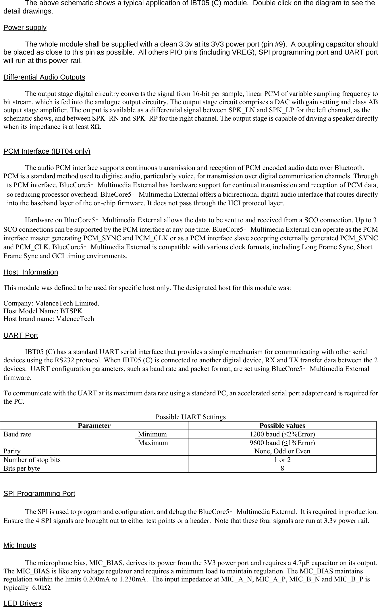   The above schematic shows a typical application of IBT05 (C) module.  Double click on the diagram to see the detail drawings.  Power supply    The whole module shall be supplied with a clean 3.3v at its 3V3 power port (pin #9).  A coupling capacitor should be placed as close to this pin as possible.  All others PIO pins (including VREG), SPI programming port and UART port will run at this power rail.  Differential Audio Outputs  The output stage digital circuitry converts the signal from 16-bit per sample, linear PCM of variable sampling frequency to bit stream, which is fed into the analogue output circuitry. The output stage circuit comprises a DAC with gain setting and class AB output stage amplifier. The output is available as a differential signal between SPK_LN and SPK_LP for the left channel, as the schematic shows, and between SPK_RN and SPK_RP for the right channel. The output stage is capable of driving a speaker directly when its impedance is at least 8Ω.   PCM Interface (IBT04 only)  The audio PCM interface supports continuous transmission and reception of PCM encoded audio data over Bluetooth. PCM is a standard method used to digitise audio, particularly voice, for transmission over digital communication channels. Through ts PCM interface, BlueCore5‑Multimedia External has hardware support for continual transmission and reception of PCM data, so reducing processor overhead. BlueCore5‑Multimedia External offers a bidirectional digital audio interface that routes directly into the baseband layer of the on-chip firmware. It does not pass through the HCI protocol layer.   Hardware on BlueCore5‑Multimedia External allows the data to be sent to and received from a SCO connection. Up to 3 SCO connections can be supported by the PCM interface at any one time. BlueCore5‑Multimedia External can operate as the PCM interface master generating PCM_SYNC and PCM_CLK or as a PCM interface slave accepting externally generated PCM_SYNC and PCM_CLK. BlueCore5‑Multimedia External is compatible with various clock formats, including Long Frame Sync, Short Frame Sync and GCI timing environments.  Host  Information   This module was defined to be used for specific host only. The designated host for this module was:  Company: ValenceTech Limited. Host Model Name: BTSPK Host brand name: ValenceTech  UART Port  IBT05 (C) has a standard UART serial interface that provides a simple mechanism for communicating with other serial devices using the RS232 protocol. When IBT05 (C) is connected to another digital device, RX and TX transfer data between the 2 devices.  UART configuration parameters, such as baud rate and packet format, are set using BlueCore5‑Multimedia External firmware.  To communicate with the UART at its maximum data rate using a standard PC, an accelerated serial port adapter card is required for the PC.  Possible UART Settings Parameter Possible values Baud rate  Minimum  1200 baud (≤2%Error) Maximum  9600 baud (≤1%Error) Parity  None, Odd or Even Number of stop bits  1 or 2 Bits per byte  8   SPI Programming Port  The SPI is used to program and configuration, and debug the BlueCore5‑Multimedia External.  It is required in production. Ensure the 4 SPI signals are brought out to either test points or a header.  Note that these four signals are run at 3.3v power rail.   Mic Inputs  The microphone bias, MIC_BIAS, derives its power from the 3V3 power port and requires a 4.7μF capacitor on its output. The MIC_BIAS is like any voltage regulator and requires a minimum load to maintain regulation. The MIC_BIAS maintains regulation within the limits 0.200mA to 1.230mA.  The input impedance at MIC_A_N, MIC_A_P, MIC_B_N and MIC_B_P is typically  6.0kΩ.  LED Drivers 