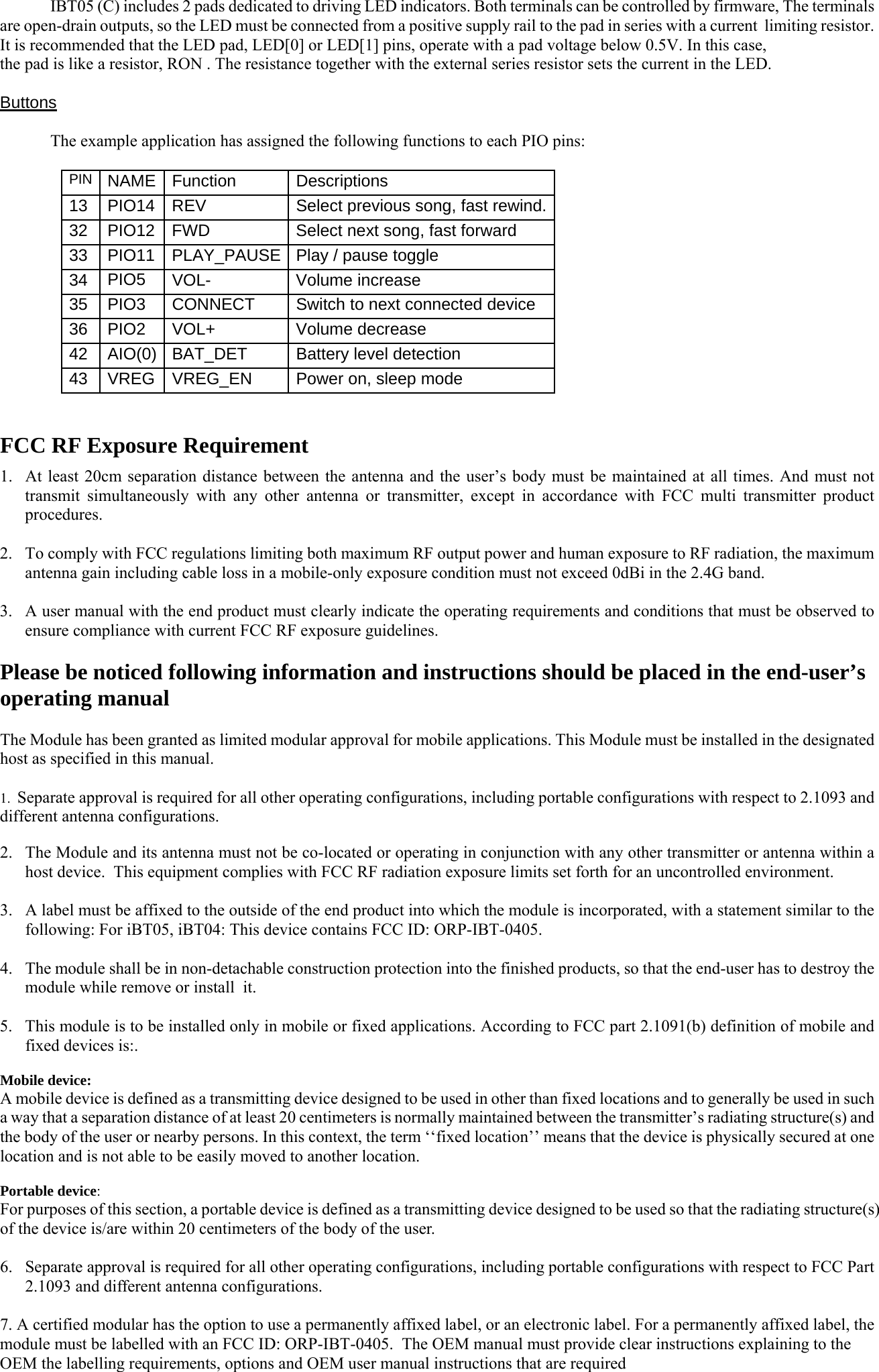   IBT05 (C) includes 2 pads dedicated to driving LED indicators. Both terminals can be controlled by firmware, The terminals are open-drain outputs, so the LED must be connected from a positive supply rail to the pad in series with a current  limiting resistor.  It is recommended that the LED pad, LED[0] or LED[1] pins, operate with a pad voltage below 0.5V. In this case, the pad is like a resistor, RON . The resistance together with the external series resistor sets the current in the LED.  Buttons    The example application has assigned the following functions to each PIO pins:  PIN   NAME   Function   Descriptions 13   PIO14   REV  Select previous song, fast rewind.32  PIO12   FWD  Select next song, fast forward 33  PIO11   PLAY_PAUSE Play / pause toggle 34  PIO5    VOL-    Volume increase 35  PIO3    CONNECT  Switch to next connected device 36  PIO2   VOL+ Volume decrease 42 AIO(0)   BAT_DET  Battery level detection 43  VREG  VREG_EN  Power on, sleep mode   FCC RF Exposure Requirement 1. At least 20cm separation distance between the antenna and the user’s body must be maintained at all times. And must not transmit simultaneously with any other antenna or transmitter, except in accordance with FCC multi transmitter product procedures.  2. To comply with FCC regulations limiting both maximum RF output power and human exposure to RF radiation, the maximum antenna gain including cable loss in a mobile-only exposure condition must not exceed 0dBi in the 2.4G band.  3. A user manual with the end product must clearly indicate the operating requirements and conditions that must be observed to ensure compliance with current FCC RF exposure guidelines.  Please be noticed following information and instructions should be placed in the end-user’s operating manual  The Module has been granted as limited modular approval for mobile applications. This Module must be installed in the designated host as specified in this manual.   1.  Separate approval is required for all other operating configurations, including portable configurations with respect to 2.1093 and different antenna configurations.  2. The Module and its antenna must not be co-located or operating in conjunction with any other transmitter or antenna within a host device.  This equipment complies with FCC RF radiation exposure limits set forth for an uncontrolled environment.  3. A label must be affixed to the outside of the end product into which the module is incorporated, with a statement similar to the following: For iBT05, iBT04: This device contains FCC ID: ORP-IBT-0405.   4. The module shall be in non-detachable construction protection into the finished products, so that the end-user has to destroy the module while remove or install  it.   5. This module is to be installed only in mobile or fixed applications. According to FCC part 2.1091(b) definition of mobile and fixed devices is:.  Mobile device:  A mobile device is defined as a transmitting device designed to be used in other than fixed locations and to generally be used in such a way that a separation distance of at least 20 centimeters is normally maintained between the transmitter’s radiating structure(s) and the body of the user or nearby persons. In this context, the term ‘‘fixed location’’ means that the device is physically secured at one location and is not able to be easily moved to another location.   Portable device:  For purposes of this section, a portable device is defined as a transmitting device designed to be used so that the radiating structure(s) of the device is/are within 20 centimeters of the body of the user.   6. Separate approval is required for all other operating configurations, including portable configurations with respect to FCC Part 2.1093 and different antenna configurations.  7. A certified modular has the option to use a permanently affixed label, or an electronic label. For a permanently affixed label, the module must be labelled with an FCC ID: ORP-IBT-0405.  The OEM manual must provide clear instructions explaining to the OEM the labelling requirements, options and OEM user manual instructions that are required   