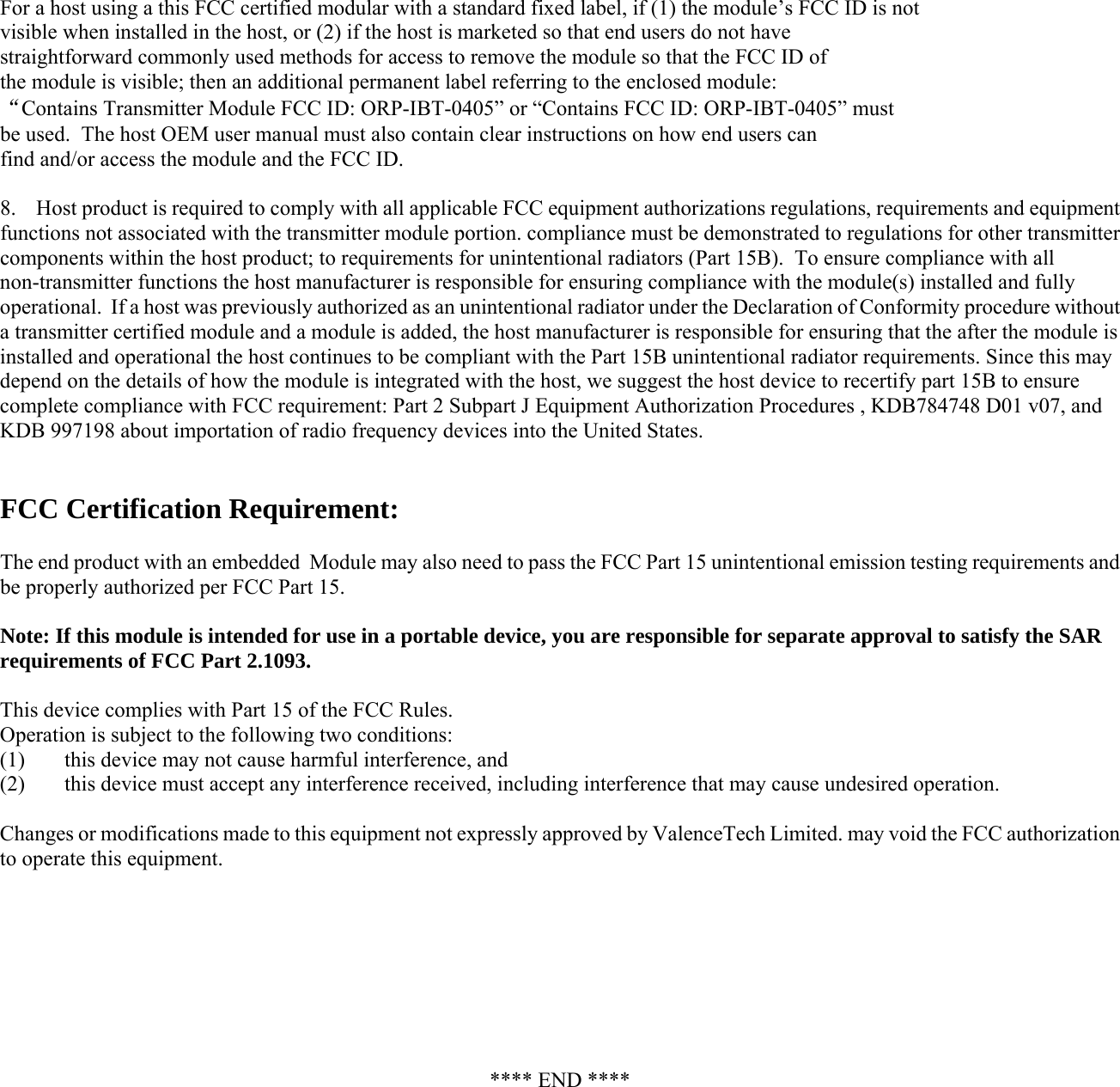 For a host using a this FCC certified modular with a standard fixed label, if (1) the module’s FCC ID is not visible when installed in the host, or (2) if the host is marketed so that end users do not have  straightforward commonly used methods for access to remove the module so that the FCC ID of the module is visible; then an additional permanent label referring to the enclosed module:  “Contains Transmitter Module FCC ID: ORP-IBT-0405” or “Contains FCC ID: ORP-IBT-0405” must  be used.  The host OEM user manual must also contain clear instructions on how end users can  find and/or access the module and the FCC ID.  8.    Host product is required to comply with all applicable FCC equipment authorizations regulations, requirements and equipment functions not associated with the transmitter module portion. compliance must be demonstrated to regulations for other transmitter components within the host product; to requirements for unintentional radiators (Part 15B).  To ensure compliance with all non-transmitter functions the host manufacturer is responsible for ensuring compliance with the module(s) installed and fully operational.  If a host was previously authorized as an unintentional radiator under the Declaration of Conformity procedure without a transmitter certified module and a module is added, the host manufacturer is responsible for ensuring that the after the module is installed and operational the host continues to be compliant with the Part 15B unintentional radiator requirements. Since this may depend on the details of how the module is integrated with the host, we suggest the host device to recertify part 15B to ensure complete compliance with FCC requirement: Part 2 Subpart J Equipment Authorization Procedures , KDB784748 D01 v07, and KDB 997198 about importation of radio frequency devices into the United States.   FCC Certification Requirement:   The end product with an embedded  Module may also need to pass the FCC Part 15 unintentional emission testing requirements and be properly authorized per FCC Part 15.  Note: If this module is intended for use in a portable device, you are responsible for separate approval to satisfy the SAR requirements of FCC Part 2.1093.  This device complies with Part 15 of the FCC Rules.  Operation is subject to the following two conditions:  (1)  this device may not cause harmful interference, and  (2)  this device must accept any interference received, including interference that may cause undesired operation.  Changes or modifications made to this equipment not expressly approved by ValenceTech Limited. may void the FCC authorization to operate this equipment.         **** END **** 