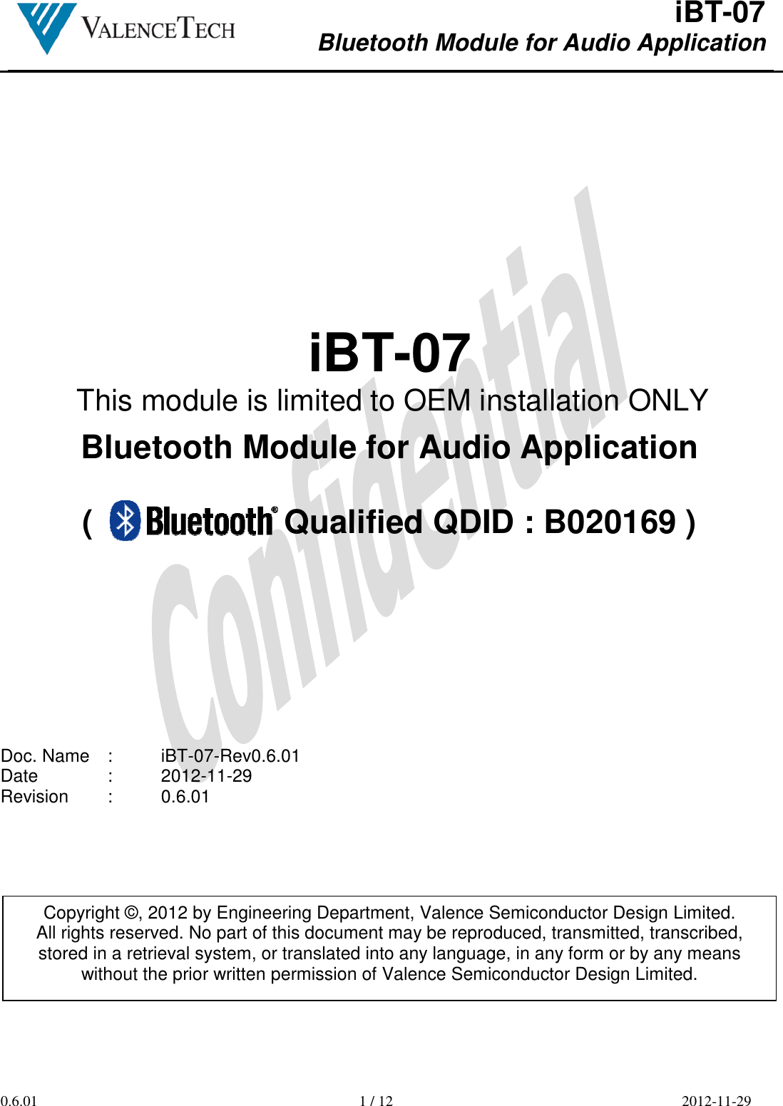  iBT-07 Bluetooth Module for Audio Application        0.6.01  1 / 12  2012-11-29      iBT-07  Bluetooth Module for Audio Application  (                     Qualified QDID : B020169 )           Doc. Name  :  iBT-07-Rev0.6.01 Date    :  2012-11-29 Revision  :  0.6.01           Copyright ©, 2012 by Engineering Department, Valence Semiconductor Design Limited. All rights reserved. No part of this document may be reproduced, transmitted, transcribed, stored in a retrieval system, or translated into any language, in any form or by any means without the prior written permission of Valence Semiconductor Design Limited. This module is limited to OEM installation ONLY