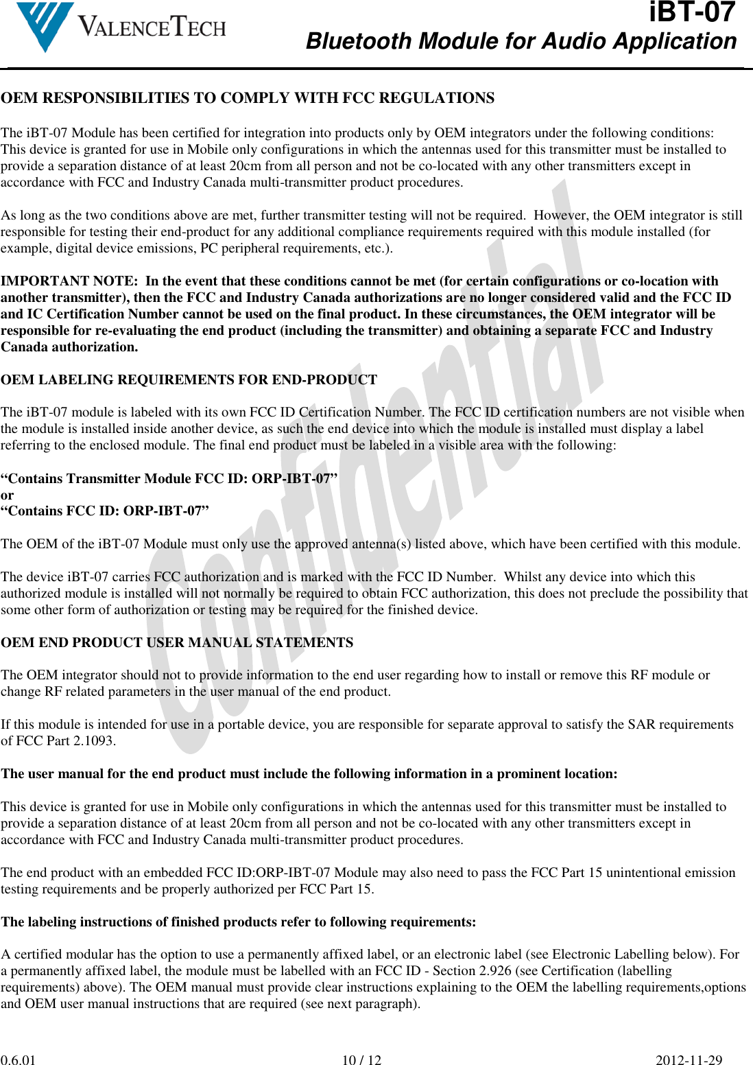  iBT-07 Bluetooth Module for Audio Application        0.6.01  10 / 12  2012-11-29   OEM RESPONSIBILITIES TO COMPLY WITH FCC REGULATIONS  The iBT-07 Module has been certified for integration into products only by OEM integrators under the following conditions: This device is granted for use in Mobile only configurations in which the antennas used for this transmitter must be installed to provide a separation distance of at least 20cm from all person and not be co-located with any other transmitters except in accordance with FCC and Industry Canada multi-transmitter product procedures.  As long as the two conditions above are met, further transmitter testing will not be required.  However, the OEM integrator is still responsible for testing their end-product for any additional compliance requirements required with this module installed (for example, digital device emissions, PC peripheral requirements, etc.).  IMPORTANT NOTE:  In the event that these conditions cannot be met (for certain configurations or co-location with another transmitter), then the FCC and Industry Canada authorizations are no longer considered valid and the FCC ID and IC Certification Number cannot be used on the final product. In these circumstances, the OEM integrator will be responsible for re-evaluating the end product (including the transmitter) and obtaining a separate FCC and Industry Canada authorization.  OEM LABELING REQUIREMENTS FOR END-PRODUCT  The iBT-07 module is labeled with its own FCC ID Certification Number. The FCC ID certification numbers are not visible when the module is installed inside another device, as such the end device into which the module is installed must display a label referring to the enclosed module. The final end product must be labeled in a visible area with the following:  “Contains Transmitter Module FCC ID: ORP-IBT-07” or “Contains FCC ID: ORP-IBT-07”  The OEM of the iBT-07 Module must only use the approved antenna(s) listed above, which have been certified with this module.  The device iBT-07 carries FCC authorization and is marked with the FCC ID Number.  Whilst any device into which this authorized module is installed will not normally be required to obtain FCC authorization, this does not preclude the possibility that some other form of authorization or testing may be required for the finished device.  OEM END PRODUCT USER MANUAL STATEMENTS  The OEM integrator should not to provide information to the end user regarding how to install or remove this RF module or change RF related parameters in the user manual of the end product.  If this module is intended for use in a portable device, you are responsible for separate approval to satisfy the SAR requirements of FCC Part 2.1093.  The user manual for the end product must include the following information in a prominent location:  This device is granted for use in Mobile only configurations in which the antennas used for this transmitter must be installed to provide a separation distance of at least 20cm from all person and not be co-located with any other transmitters except in accordance with FCC and Industry Canada multi-transmitter product procedures.  The end product with an embedded FCC ID:ORP-IBT-07 Module may also need to pass the FCC Part 15 unintentional emission testing requirements and be properly authorized per FCC Part 15.  The labeling instructions of finished products refer to following requirements:  A certified modular has the option to use a permanently affixed label, or an electronic label (see Electronic Labelling below). For a permanently affixed label, the module must be labelled with an FCC ID - Section 2.926 (see Certification (labelling requirements) above). The OEM manual must provide clear instructions explaining to the OEM the labelling requirements,options and OEM user manual instructions that are required (see next paragraph).    