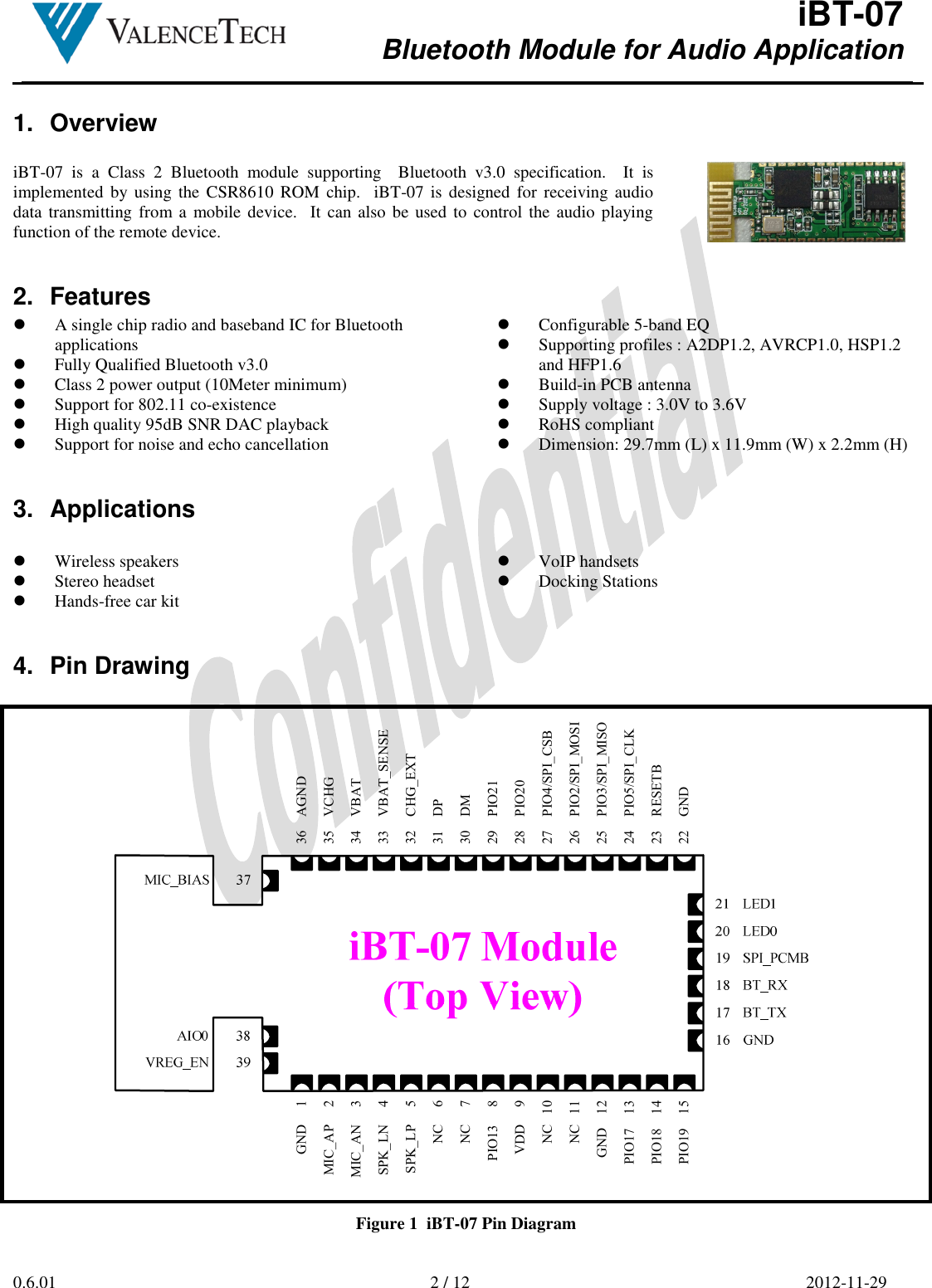  iBT-07 Bluetooth Module for Audio Application        0.6.01  2 / 12  2012-11-29  1.  Overview  iBT-07  is  a  Class  2  Bluetooth  module  supporting    Bluetooth  v3.0  specification.    It  is implemented  by using  the  CSR8610  ROM chip.    iBT-07 is  designed for  receiving audio data transmitting  from a mobile device.  It can also be used to control the audio playing function of the remote device.   2.  Features  A single chip radio and baseband IC for Bluetooth applications  Fully Qualified Bluetooth v3.0   Class 2 power output (10Meter minimum)  Support for 802.11 co-existence  High quality 95dB SNR DAC playback  Support for noise and echo cancellation  Configurable 5-band EQ  Supporting profiles : A2DP1.2, AVRCP1.0, HSP1.2 and HFP1.6  Build-in PCB antenna  Supply voltage : 3.0V to 3.6V  RoHS compliant  Dimension: 29.7mm (L) x 11.9mm (W) x 2.2mm (H) 3.  Applications   Wireless speakers  Stereo headset  Hands-free car kit  VoIP handsets  Docking Stations  4.  Pin Drawing  27    PIO4/SPI_CSB22    GND24    PIO5/SPI_CLK36    AGND35    VCHG28    PIO2029    PIO2130    DM31    DP32    CHG_EXT33    VBAT_SENSE23    RESETB25    PIO3/SPI_MISO26    PIO2/SPI_MOSI34    VBATVDD     9NC   10PIO13     8NC   11SPK_LP     5SPK_LN     4NC     7NC     6MIC_AP     2MIC_AN     3PIO18    14PIO19    15PIO17    13GND     1GND    12 Figure 1  iBT-07 Pin Diagram 