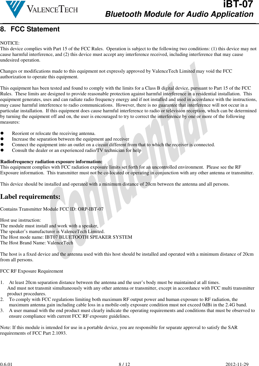  iBT-07 Bluetooth Module for Audio Application        0.6.01  8 / 12  2012-11-29  8.  FCC Statement  NOTICE: This device complies with Part 15 of the FCC Rules.  Operation is subject to the following two conditions: (1) this device may not cause harmful interference, and (2) this device must accept any interference received, including interference that may cause undesired operation.  Changes or modifications made to this equipment not expressly approved by ValenceTech Limited may void the FCC authorization to operate this equipment.  This equipment has been tested and found to comply with the limits for a Class B digital device, pursuant to Part 15 of the FCC Rules.  These limits are designed to provide reasonable protection against harmful interference in a residential installation.  This equipment generates, uses and can radiate radio frequency energy and if not installed and used in accordance with the instructions, may cause harmful interference to radio communications.  However, there is no guarantee that interference will not occur in a particular installation.  If this equipment does cause harmful interference to radio or television reception, which can be determined by turning the equipment off and on, the user is encouraged to try to correct the interference by one or more of the following measures:   Reorient or relocate the receiving antenna.  Increase the separation between the equipment and receiver  Connect the equipment into an outlet on a circuit different from that to which the receiver is connected.  Consult the dealer or an experienced radio/TV technician for help  Radiofrequency radiation exposure information: This equipment complies with FCC radiation exposure limits set forth for an uncontrolled environment.  Please see the RF Exposure information.  This transmitter must not be co-located or operating in conjunction with any other antenna or transmitter.  This device should be installed and operated with a minimum distance of 20cm between the antenna and all persons.  Label requirements:  Contains Transmitter Module FCC ID: ORP-IBT-07  Host use instruction: The module must install and work with a speaker, The speaker’s manufacturer is ValenceTech Limited. The Host mode name: IBT07 BLUETOOTH SPEAKER SYSTEM The Host Brand Name: ValenceTech  The host is a fixed device and the antenna used with this host should be installed and operated with a minimum distance of 20cm from all persons.  FCC RF Exposure Requirement  1. At least 20cm separation distance between the antenna and the user’s body must be maintained at all times. And must not transmit simultaneously with any other antenna or transmitter, except in accordance with FCC multi transmitter product procedures. 2. To comply with FCC regulations limiting both maximum RF output power and human exposure to RF radiation, the maximum antenna gain including cable loss in a mobile-only exposure condition must not exceed 0dBi in the 2.4G band. 3. A user manual with the end product must clearly indicate the operating requirements and conditions that must be observed to ensure compliance with current FCC RF exposure guidelines.  Note: If this module is intended for use in a portable device, you are responsible for separate approval to satisfy the SAR requirements of FCC Part 2.1093.    