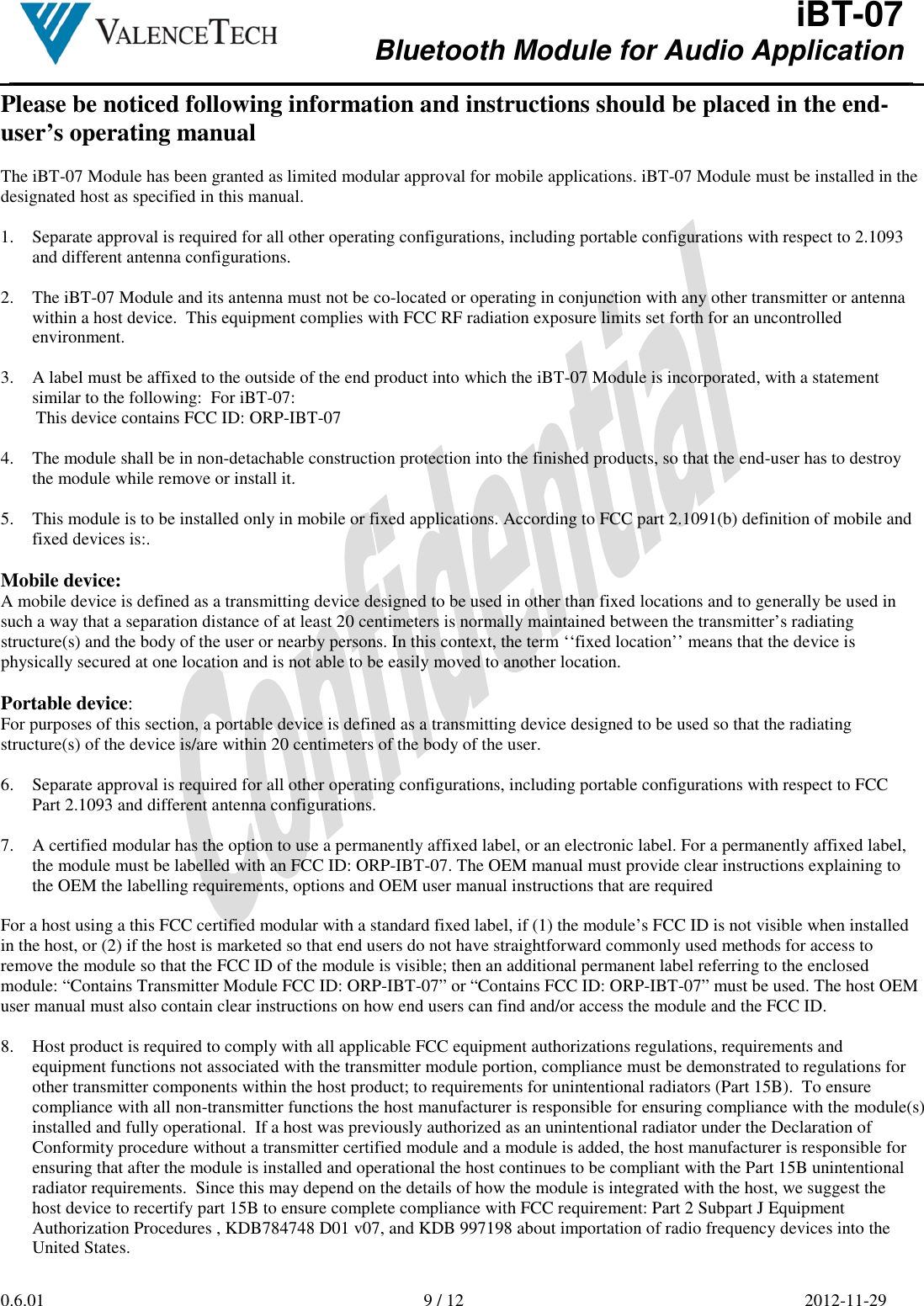  iBT-07 Bluetooth Module for Audio Application        0.6.01  9 / 12  2012-11-29  Please be noticed following information and instructions should be placed in the end-user’s operating manual  The iBT-07 Module has been granted as limited modular approval for mobile applications. iBT-07 Module must be installed in the designated host as specified in this manual.  1. Separate approval is required for all other operating configurations, including portable configurations with respect to 2.1093 and different antenna configurations.  2. The iBT-07 Module and its antenna must not be co-located or operating in conjunction with any other transmitter or antenna within a host device.  This equipment complies with FCC RF radiation exposure limits set forth for an uncontrolled environment.  3. A label must be affixed to the outside of the end product into which the iBT-07 Module is incorporated, with a statement similar to the following:  For iBT-07: This device contains FCC ID: ORP-IBT-07  4. The module shall be in non-detachable construction protection into the finished products, so that the end-user has to destroy the module while remove or install it.  5. This module is to be installed only in mobile or fixed applications. According to FCC part 2.1091(b) definition of mobile and fixed devices is:.  Mobile device: A mobile device is defined as a transmitting device designed to be used in other than fixed locations and to generally be used in such a way that a separation distance of at least 20 centimeters is normally maintained between the transmitter’s radiating  structure(s) and the body of the user or nearby persons. In this context, the term ‘‘fixed location’’ means that the device is physically secured at one location and is not able to be easily moved to another location.  Portable device: For purposes of this section, a portable device is defined as a transmitting device designed to be used so that the radiating structure(s) of the device is/are within 20 centimeters of the body of the user.  6. Separate approval is required for all other operating configurations, including portable configurations with respect to FCC Part 2.1093 and different antenna configurations.  7. A certified modular has the option to use a permanently affixed label, or an electronic label. For a permanently affixed label, the module must be labelled with an FCC ID: ORP-IBT-07. The OEM manual must provide clear instructions explaining to the OEM the labelling requirements, options and OEM user manual instructions that are required  For a host using a this FCC certified modular with a standard fixed label, if (1) the module’s FCC ID is not visible when installed in the host, or (2) if the host is marketed so that end users do not have straightforward commonly used methods for access to remove the module so that the FCC ID of the module is visible; then an additional permanent label referring to the enclosed module: “Contains Transmitter Module FCC ID: ORP-IBT-07” or “Contains FCC ID: ORP-IBT-07” must be used. The host OEM user manual must also contain clear instructions on how end users can find and/or access the module and the FCC ID.  8. Host product is required to comply with all applicable FCC equipment authorizations regulations, requirements and equipment functions not associated with the transmitter module portion, compliance must be demonstrated to regulations for other transmitter components within the host product; to requirements for unintentional radiators (Part 15B).  To ensure compliance with all non-transmitter functions the host manufacturer is responsible for ensuring compliance with the module(s) installed and fully operational.  If a host was previously authorized as an unintentional radiator under the Declaration of Conformity procedure without a transmitter certified module and a module is added, the host manufacturer is responsible for ensuring that after the module is installed and operational the host continues to be compliant with the Part 15B unintentional radiator requirements.  Since this may depend on the details of how the module is integrated with the host, we suggest the host device to recertify part 15B to ensure complete compliance with FCC requirement: Part 2 Subpart J Equipment Authorization Procedures , KDB784748 D01 v07, and KDB 997198 about importation of radio frequency devices into the United States. 