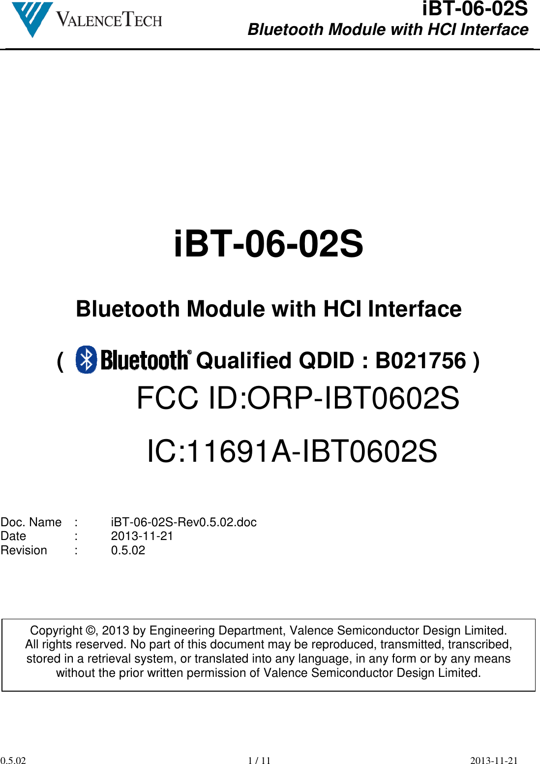  iBT-06-02S Bluetooth Module with HCI Interface        0.5.02  1 / 11  2013-11-21      iBT-06-02S  Bluetooth Module with HCI Interface  (                     Qualified QDID : B021756 )           Doc. Name  :  iBT-06-02S-Rev0.5.02.doc Date    :  2013-11-21 Revision  :  0.5.02           Copyright ©, 2013 by Engineering Department, Valence Semiconductor Design Limited. All rights reserved. No part of this document may be reproduced, transmitted, transcribed, stored in a retrieval system, or translated into any language, in any form or by any means without the prior written permission of Valence Semiconductor Design Limited. FCC ID:ORP-IBT0602SIC:11691A-IBT0602S