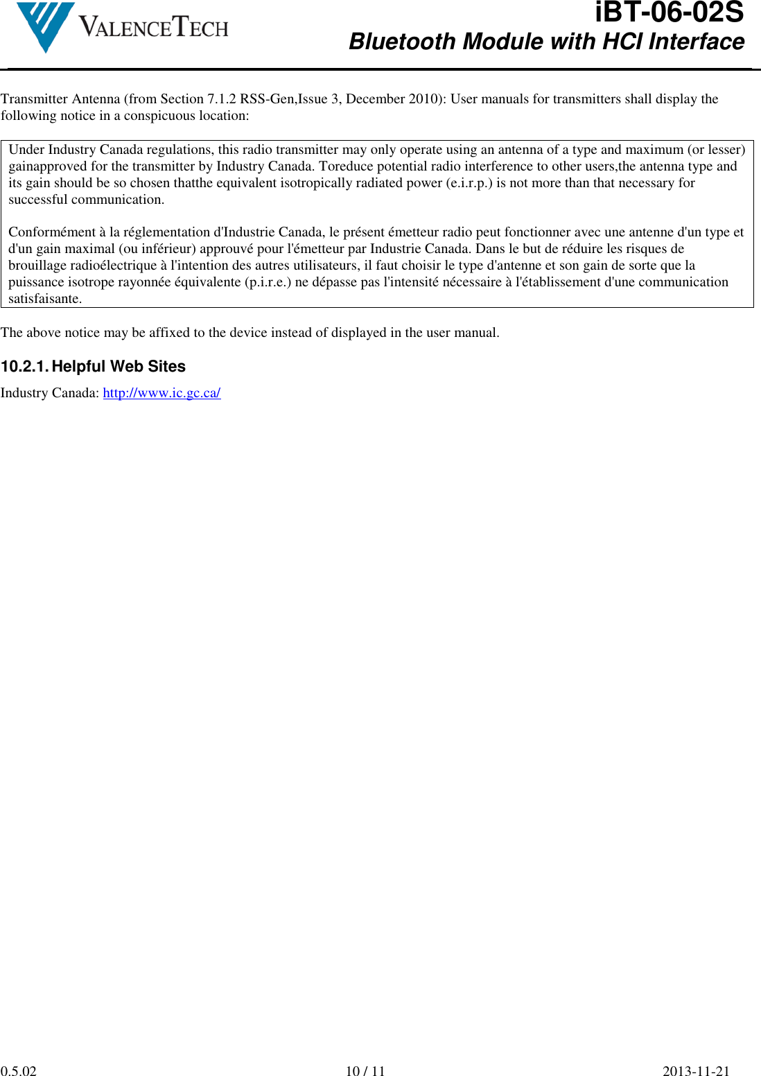  iBT-06-02S Bluetooth Module with HCI Interface        0.5.02  10 / 11  2013-11-21   Transmitter Antenna (from Section 7.1.2 RSS-Gen,Issue 3, December 2010): User manuals for transmitters shall display the following notice in a conspicuous location:  Under Industry Canada regulations, this radio transmitter may only operate using an antenna of a type and maximum (or lesser) gainapproved for the transmitter by Industry Canada. Toreduce potential radio interference to other users,the antenna type and its gain should be so chosen thatthe equivalent isotropically radiated power (e.i.r.p.) is not more than that necessary for successful communication.  Conformément à la réglementation d&apos;Industrie Canada, le présent émetteur radio peut fonctionner avec une antenne d&apos;un type et d&apos;un gain maximal (ou inférieur) approuvé pour l&apos;émetteur par Industrie Canada. Dans le but de réduire les risques de brouillage radioélectrique à l&apos;intention des autres utilisateurs, il faut choisir le type d&apos;antenne et son gain de sorte que la puissance isotrope rayonnée équivalente (p.i.r.e.) ne dépasse pas l&apos;intensité nécessaire à l&apos;établissement d&apos;une communication satisfaisante.  The above notice may be affixed to the device instead of displayed in the user manual.  10.2.1. Helpful Web Sites Industry Canada: http://www.ic.gc.ca/       